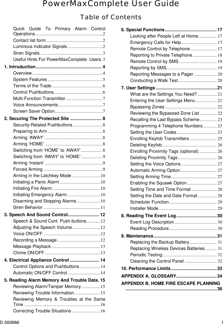  D-300886  1 PowerMaxComplete User Guide Table of Contents Quick Guide To Primary Alarm Control Operations...........................................................2 Contact list form..................................................2 Luminous Indicator Signals...............................2 Siren Signals.......................................................3 Useful Hints For PowerMaxComplete  Users.3 1. Introduction.................................................... 4 Overview..............................................................4 System Features ................................................5 Terms of the Trade.............................................6 Control Pushbuttons...........................................6 Multi-Function Transmitter ................................7 Voice Announcements.......................................7 Screen Saver Option..........................................7 2. Securing The Protected Site ......................... 8 Security-Related Pushbuttons ..........................8 Preparing to Arm ................................................8 Arming ‘AWAY’ ...................................................8 Arming ‘HOME’ ...................................................8 Switching from ‘HOME’ to ‘AWAY’...................8 Switching from ‘AWAY’ to ‘HOME’...................9 Arming ‘Instant’...................................................9 Forced Arming ....................................................9 Arming in the Latchkey Mode .........................10 Initiating a Panic Alarm....................................10 Initiating Fire Alarm ..........................................10 Initiating Emergency Alarm .............................10 Disarming and Stopping Alarms.....................10 Siren Behavior ..................................................11 3. Speech And Sound Control......................... 12 Speech &amp; Sound Cont. Push-buttons............12 Adjusting the Speech Volume.........................12 Voice ON/OFF ..................................................12 Recording a Message......................................12 Message Playback ...........................................13 Chime ON/OFF.................................................13 4. Electrical Appliance Control ....................... 14 Control Options and Pushbuttons ..................14 Automatic ON/OFF Control.............................14 5. Reading Alarm Memory And Trouble Data. 15 Reviewing Alarm/Tamper Memory.................15 Reviewing Trouble Information.......................15 Reviewing Memory &amp; Troubles at the Same Time ...................................................................16 Correcting Trouble Situations .........................16 6. Special Functions.........................................17 Looking after People Left at Home................ 17 Emergency Calls for Help............................... 17 Remote Control by Telephone....................... 17 Reporting to Private Telephone..................... 18 Remote Control by SMS................................. 19 Reporting by SMS............................................ 19 Reporting Messages to a Pager .................... 20 Conducting a Walk Test.................................. 20 7. User Settings ................................................21 What are the Settings You Need?................. 21 Entering the User Settings Menu................... 21 Bypassing Zones ............................................. 22 Reviewing the Bypassed Zone List ............... 22 Recalling the Last Bypass Scheme............... 23 Programming 4 Telephone Numbers............ 23 Setting the User Codes................................... 23 Enrolling Keyfob Transmitters........................ 25 Deleting Keyfob................................................ 26 Enrolling Proximity Tags (optional)................ 26 Deleting Proximity Tags.................................. 26 Setting the Voice Options ............................... 27 Automatic Arming Option................................ 27 Setting Arming Time........................................ 27 Enabling the Squawk Option.......................... 27 Setting Time and Time Format ...................... 28 Setting the Date and Date Format................. 28 Scheduler Function.......................................... 29 Installer Mode................................................... 29 8. Reading The Event Log................................30 Event Log Description..................................... 30 Reading Procedure.......................................... 30 9. Maintenance..................................................31 Replacing the Backup Battery........................ 31 Replacing Wireless Devices Batteries .......... 31 Periodic Testing ............................................... 32 Cleaning the Control Panel ............................ 32 10. Performance Limits....................................33 APPENDIX A. GLOSSARY................................34 APPENDIX B. HOME FIRE ESCAPE PLANNING........................................................................36   