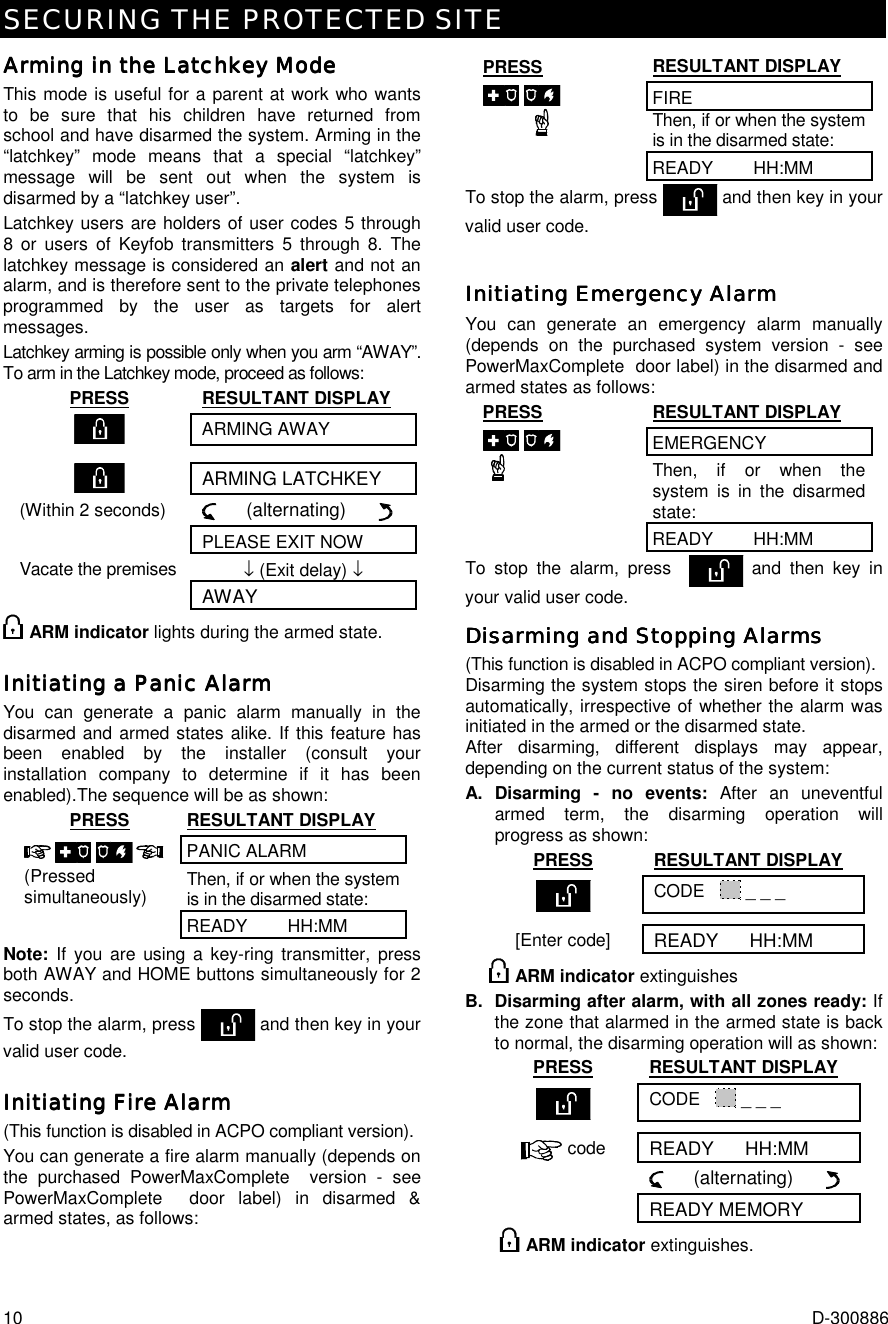 SECURING THE PROTECTED SITE 10  D-300886 Arming in Arming in Arming in Arming in the Latchkey Modethe Latchkey Modethe Latchkey Modethe Latchkey Mode    This mode is useful for a parent at work who wants to be sure that his children have returned from school and have disarmed the system. Arming in the “latchkey” mode means that a special “latchkey” message will be sent out when the system is disarmed by a “latchkey user”.  Latchkey users are holders of user codes 5 through 8 or users of Keyfob transmitters 5 through 8. The latchkey message is considered an alert and not an alarm, and is therefore sent to the private telephones programmed by the user as targets for alert messages. Latchkey arming is possible only when you arm “AWAY”. To arm in the Latchkey mode, proceed as follows: PRESS RESULTANT DISPLAY  ARMING AWAY    ARMING LATCHKEY (Within 2 seconds)      (alternating)         PLEASE EXIT NOW Vacate the premises  ↓ (Exit delay) ↓  AWAY  ARM indicator lights during the armed state. Initiating a Panic AlarmInitiating a Panic AlarmInitiating a Panic AlarmInitiating a Panic Alarm    You can generate a panic alarm manually in the disarmed and armed states alike. If this feature has been enabled by the installer (consult your installation company to determine if it has been enabled).The sequence will be as shown: PRESS RESULTANT DISPLAY PANIC ALARM Then, if or when the system is in the disarmed state:    (Pressed simultaneously) READY        HH:MM Note: If you are using a key-ring transmitter, press both AWAY and HOME buttons simultaneously for 2 seconds. To stop the alarm, press  and then key in your valid user code. Initiating Fire AlarmInitiating Fire AlarmInitiating Fire AlarmInitiating Fire Alarm    (This function is disabled in ACPO compliant version). You can generate a fire alarm manually (depends on the purchased PowerMaxComplete  version - see PowerMaxComplete  door label) in disarmed &amp; armed states, as follows:  PRESS RESULTANT DISPLAY FIRE Then, if or when the system is in the disarmed state:  READY        HH:MM To stop the alarm, press   and then key in your valid user code. Initiating Emergency AlarmInitiating Emergency AlarmInitiating Emergency AlarmInitiating Emergency Alarm    You can generate an emergency alarm manually (depends on the purchased system version - see PowerMaxComplete  door label) in the disarmed and armed states as follows: PRESS RESULTANT DISPLAY EMERGENCY Then, if or when the system is in the disarmed state:  READY        HH:MM To stop the alarm, press    and then key in your valid user code. Disarming and Stopping AlarmsDisarming and Stopping AlarmsDisarming and Stopping AlarmsDisarming and Stopping Alarms    (This function is disabled in ACPO compliant version). Disarming the system stops the siren before it stops automatically, irrespective of whether the alarm was initiated in the armed or the disarmed state.  After disarming, different displays may appear, depending on the current status of the system: A. Disarming - no events: After an uneventful armed term, the disarming operation will progress as shown: PRESS RESULTANT DISPLAY  CODE     _ _ _ [Enter code] READY      HH:MM  ARM indicator extinguishes B. Disarming after alarm, with all zones ready: If the zone that alarmed in the armed state is back to normal, the disarming operation will as shown: PRESS RESULTANT DISPLAY  CODE     _ _ _  code READY      HH:MM       (alternating)        READY MEMORY   ARM indicator extinguishes. 