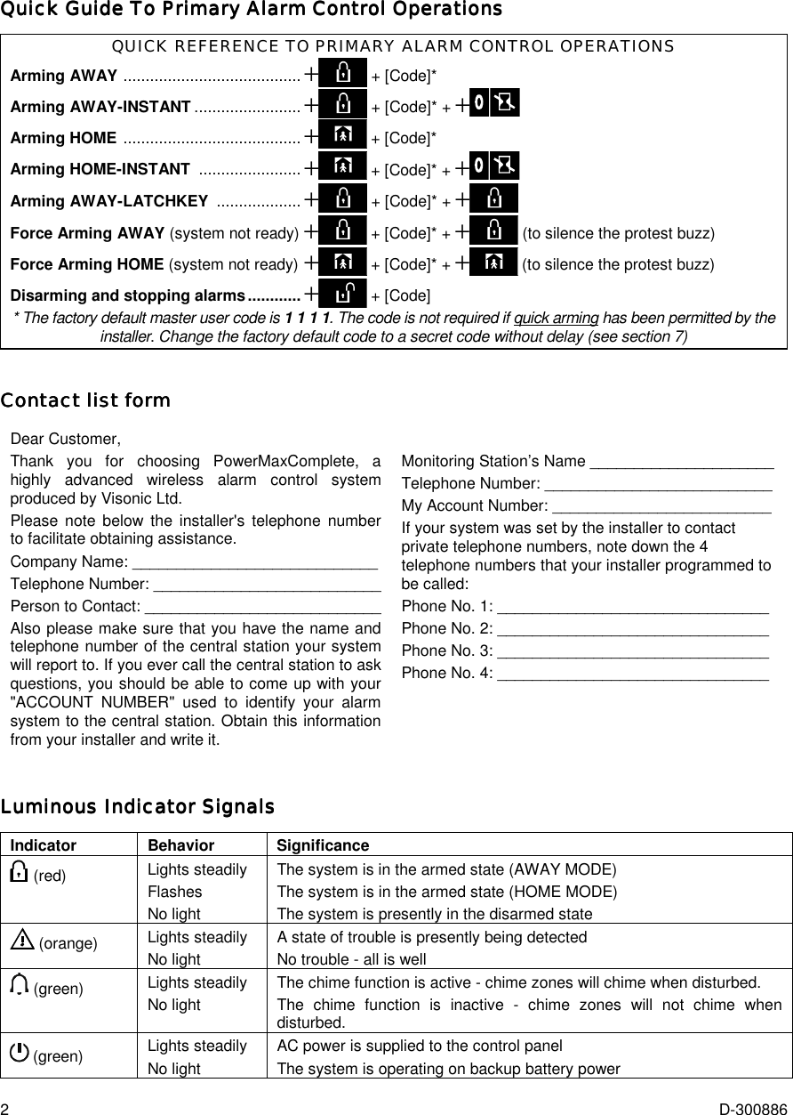 2  D-300886 Quick Guide To Primary Alarm Control OperationsQuick Guide To Primary Alarm Control OperationsQuick Guide To Primary Alarm Control OperationsQuick Guide To Primary Alarm Control Operations    QUICK REFERENCE TO PRIMARY ALARM CONTROL OPERATIONS Arming AWAY ........................................+ + [Code]*  Arming AWAY-INSTANT ........................+ + [Code]* + + Arming HOME ........................................+ + [Code]*  Arming HOME-INSTANT .......................+ + [Code]* + +    Arming AWAY-LATCHKEY ...................+ + [Code]* + + Force Arming AWAY (system not ready) + + [Code]* + + (to silence the protest buzz)  Force Arming HOME (system not ready)+ + [Code]* + + (to silence the protest buzz) Disarming and stopping alarms............+ + [Code] * The factory default master user code is 1 1 1 1. The code is not required if quick arming has been permitted by the installer. Change the factory default code to a secret code without delay (see section 7) Contact list formContact list formContact list formContact list form    Dear Customer, Thank you for choosing PowerMaxComplete, a highly advanced wireless alarm control system produced by Visonic Ltd.  Please note below the installer&apos;s telephone number to facilitate obtaining assistance. Company Name: ____________________________ Telephone Number: __________________________ Person to Contact: ___________________________ Also please make sure that you have the name and telephone number of the central station your system will report to. If you ever call the central station to ask questions, you should be able to come up with your &quot;ACCOUNT NUMBER&quot; used to identify your alarm system to the central station. Obtain this information from your installer and write it.  Monitoring Station’s Name _____________________ Telephone Number: __________________________ My Account Number: _________________________ If your system was set by the installer to contact private telephone numbers, note down the 4 telephone numbers that your installer programmed to be called: Phone No. 1: _______________________________ Phone No. 2: _______________________________ Phone No. 3: _______________________________ Phone No. 4: _______________________________  Luminous Indicator SignalsLuminous Indicator SignalsLuminous Indicator SignalsLuminous Indicator Signals    Indicator Behavior Significance  (red)  Lights steadily Flashes No light The system is in the armed state (AWAY MODE) The system is in the armed state (HOME MODE) The system is presently in the disarmed state  (orange)  Lights steadily No light A state of trouble is presently being detected No trouble - all is well  (green)  Lights steadily No light The chime function is active - chime zones will chime when disturbed. The chime function is inactive - chime zones will not chime when disturbed.  (green)  Lights steadily No light AC power is supplied to the control panel The system is operating on backup battery power 