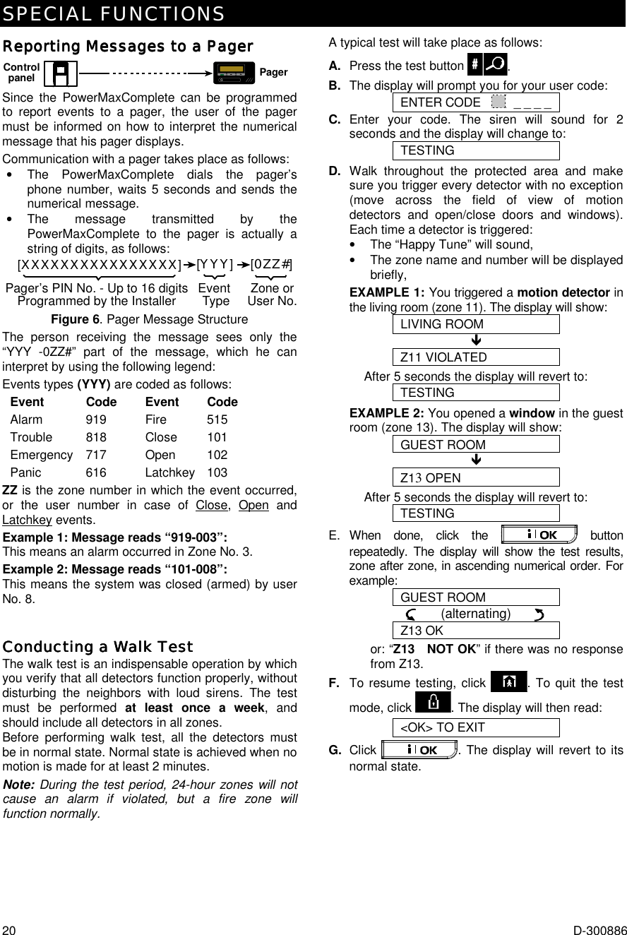 SPECIAL FUNCTIONS 20  D-300886 Reporting Messages to a PagerReporting Messages to a PagerReporting Messages to a PagerReporting Messages to a Pager    MPagerControlpanel Since the PowerMaxComplete can be programmed to report events to a pager, the user of the pager must be informed on how to interpret the numerical message that his pager displays. Communication with a pager takes place as follows: •  The PowerMaxComplete dials the pager’s phone number, waits 5 seconds and sends the numerical message. •  The message transmitted by the PowerMaxComplete to the pager is actually a string of digits, as follows: [XXXXXXXXXXXXXXXX][YYY][0ZZ#]Pager’s PIN No. - Up to 16 digitsProgrammed by the Installer Zone orUser No.Event Type Figure 6. Pager Message Structure The person receiving the message sees only the “YYY -0ZZ#” part of the message, which he can interpret by using the following legend: Events types (YYY) are coded as follows: Event Code  Event Code Alarm 919  Fire 515 Trouble 818  Close 101 Emergency 717    Open  102 Panic 616  Latchkey 103 ZZ is the zone number in which the event occurred, or the user number in case of Close, Open and Latchkey events. Example 1: Message reads “919-003”: This means an alarm occurred in Zone No. 3. Example 2: Message reads “101-008”: This means the system was closed (armed) by user No. 8. Conducting a Walk TestConducting a Walk TestConducting a Walk TestConducting a Walk Test    The walk test is an indispensable operation by which you verify that all detectors function properly, without disturbing the neighbors with loud sirens. The test must be performed at least once a week, and should include all detectors in all zones.  Before performing walk test, all the detectors must be in normal state. Normal state is achieved when no motion is made for at least 2 minutes. Note: During the test period, 24-hour zones will not cause an alarm if violated, but a fire zone will function normally.  A typical test will take place as follows: A.  Press the test button  . B.  The display will prompt you for your user code: ENTER CODE    _ _ _ _ C. Enter your code. The siren will sound for 2 seconds and the display will change to: TESTING D. Walk throughout the protected area and make sure you trigger every detector with no exception (move across the field of view of motion detectors and open/close doors and windows). Each time a detector is triggered:  •  The “Happy Tune” will sound,  •  The zone name and number will be displayed briefly,  EXAMPLE 1: You triggered a motion detector in the living room (zone 11). The display will show: LIVING ROOM ! Z11 VIOLATED After 5 seconds the display will revert to: TESTING EXAMPLE 2: You opened a window in the guest room (zone 13). The display will show: GUEST ROOM ! Z13 OPEN After 5 seconds the display will revert to: TESTING E. When done, click the   button repeatedly. The display will show the test results, zone after zone, in ascending numerical order. For example: GUEST ROOM       (alternating)       Z13 OK or: “Z13   NOT OK” if there was no response from Z13. F.  To resume testing, click  . To quit the test mode, click  . The display will then read: &lt;OK&gt; TO EXIT G.  Click  . The display will revert to its normal state. 