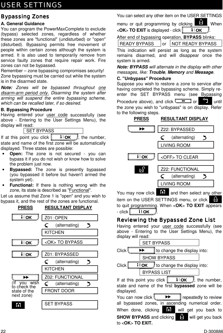 USER SETTINGS 22  D-300886 Bypassing ZonesBypassing ZonesBypassing ZonesBypassing Zones    A. General Guidance You can program the PowerMaxComplete to exclude (bypass) selected zones, regardless of whether these zones are &quot;functional&quot; (undisturbed) or &quot;open&quot; (disturbed). Bypassing permits free movement of people within certain zones although the system is armed. It is also used to temporarily remove from service faulty zones that require repair work. Fire zones can not be bypassed.  Remember – zone bypassing compromises security! Zone bypassing must be carried out while the system is in the disarmed state. Note:  Zones will be bypassed throughout one disarm-arm period only. Disarming the system after arming will suspend the entire bypassing scheme, which can be recalled later, if so desired. B. Bypassing Procedure Having entered your user code successfully (see above - Entering to the User Settings Menu), the display will read: SET BYPASS If at this point you click  , the number, state and name of the first zone will be automatically displayed. Three states are possible: •  Open:  The zone is not secured - you can bypass it if you do not wish or know how to solve the problem just now. •  Bypassed:  The zone is presently bypassed (you bypassed it before but haven&apos;t armed the system yet).   •  Functional: If there is nothing wrong with the zone, its state is described as &quot;Functional&quot;.  Let us assume that Zone 1 is &quot;open&quot; and you wish to bypass it, and the rest of the zones are functional. PRESS RESULTANT DISPLAY Z01: OPEN        (alternating)             KITCHEN &lt;OK&gt; TO BYPASS  Z01: BYPASSED        (alternating)         KITCHEN Z02: FUNCTIONAL      (alternating)            FRONT DOOR  (If you wish to check the  state of the next zone)    SET BYPASS You can select any other item on the USER SETTINGS menu or quit programming by clicking  . When &lt;OK&gt; TO EXIT is displayed - click  . After end of bypassing operation, BYPASS blinks: READY BYPASS  or  NOT READY BYPASS This indication will persist as long as the system remains disarmed, and will disappear once the system is armed.  Note: BYPASS will alternate in the display with other messages, like: Trouble, Memory and Message. C. &quot;Unbypass&quot; Procedure Suppose you wish to restore a zone to service after having completed the bypassing scheme. Simply re-enter the SET BYPASS menu (see Bypassing Procedure above), and click   or   until the zone you wish to &quot;unbypass&quot; is on display. Refer to the following steps. PRESS RESULTANT DISPLAY Z22: BYPASSED        (alternating)         LIVING ROOM &lt;OFF&gt; TO CLEAR  Z22: FUNCTIONAL      (alternating)         LIVING ROOM You may now click   and then select any other item on the USER SETTINGS menu, or click   to quit programming. When &lt;OK&gt; TO EXIT appears - click  . Reviewing the Bypassed Zone ListReviewing the Bypassed Zone ListReviewing the Bypassed Zone ListReviewing the Bypassed Zone List    Having entered your user code successfully (see above - Entering to the User Settings Menu), the display will read:  SET BYPASS Click   to change the display into: SHOW BYPASS Click   to change the display into: BYPASS LIST If at this point you click  , the number, state and name of the first bypassed zone will be displayed.  You can now click   repeatedly to review all bypassed zones, in ascending numerical order. When done, clicking   will get you back to SHOW BYPASS and clicking   will get you back to &lt;OK&gt; TO EXIT. 