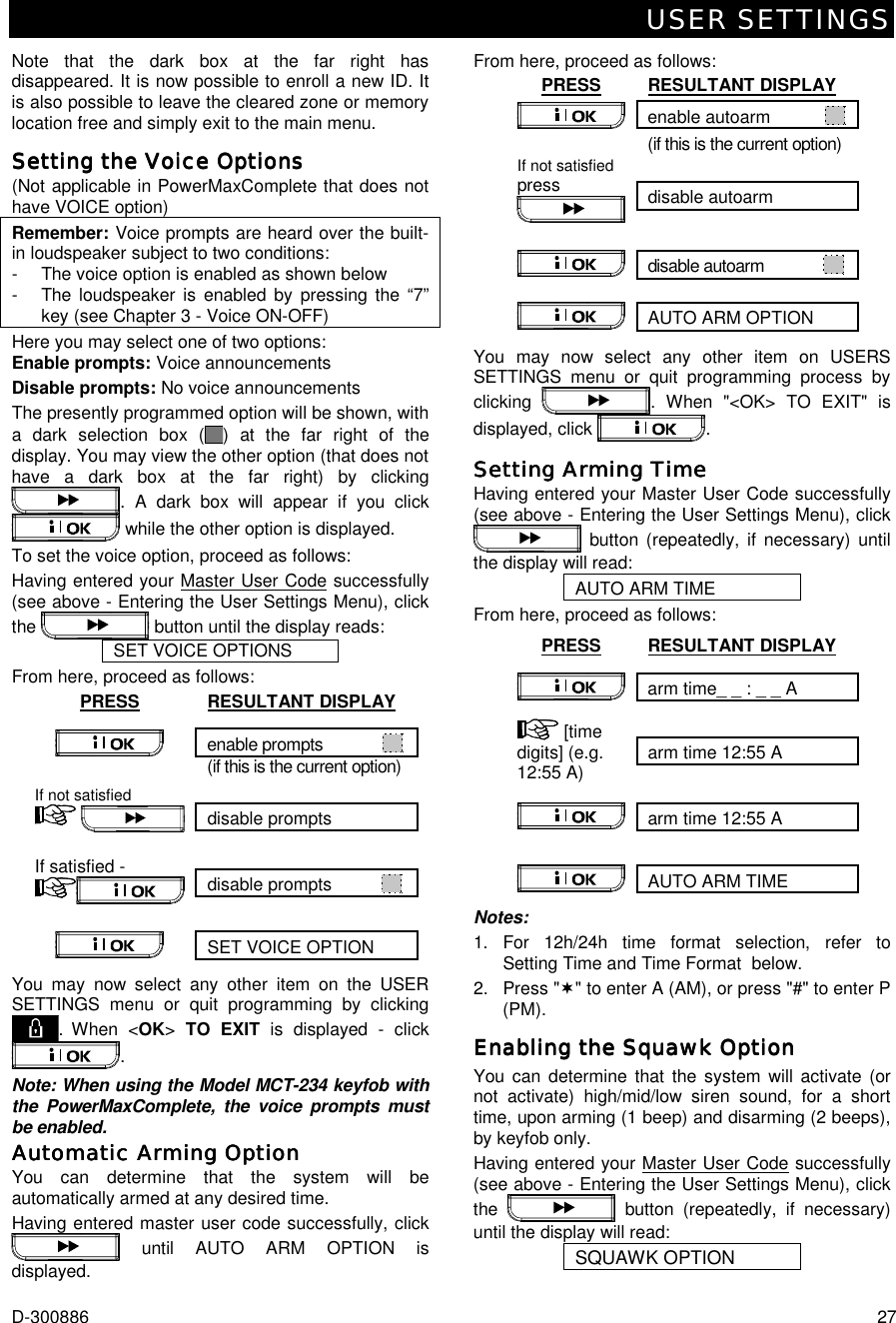 USER SETTINGS D-300886  27 Note that the dark box at the far right has disappeared. It is now possible to enroll a new ID. It is also possible to leave the cleared zone or memory location free and simply exit to the main menu. Setting the VoSetting the VoSetting the VoSetting the Voice Optionsice Optionsice Optionsice Options    (Not applicable in PowerMaxComplete that does not have VOICE option)  Remember: Voice prompts are heard over the built-in loudspeaker subject to two conditions:  -   The voice option is enabled as shown below -  The loudspeaker is enabled by pressing the “7” key (see Chapter 3 - Voice ON-OFF) Here you may select one of two options:  Enable prompts: Voice announcements Disable prompts: No voice announcements The presently programmed option will be shown, with a dark selection box ( ) at the far right of the display. You may view the other option (that does not have a dark box at the far right) by clicking . A dark box will appear if you click  while the other option is displayed. To set the voice option, proceed as follows: Having entered your Master User Code successfully (see above - Entering the User Settings Menu), click the   button until the display reads: SET VOICE OPTIONS From here, proceed as follows: PRESS RESULTANT DISPLAY enable prompts               (if this is the current option)  disable prompts If not satisfied      disable prompts            If satisfied - SET VOICE OPTION  You may now select any other item on the USER SETTINGS menu or quit programming by clicking . When &lt;OK&gt; TO EXIT is displayed - click . Note: When using the Model MCT-234 keyfob with the PowerMaxComplete, the voice prompts must be enabled. Automatic Arming OptionAutomatic Arming OptionAutomatic Arming OptionAutomatic Arming Option    You can determine that the system will be automatically armed at any desired time. Having entered master user code successfully, click  until AUTO ARM OPTION is displayed. From here, proceed as follows: PRESS RESULTANT DISPLAY enable autoarm               (if this is the current option)  disable autoarm If not satisfied press   disable autoarm               AUTO ARM OPTION  You may now select any other item on USERS SETTINGS menu or quit programming process by clicking  . When &quot;&lt;OK&gt; TO EXIT&quot; is displayed, click  . Setting Arming TimeSetting Arming TimeSetting Arming TimeSetting Arming Time    Having entered your Master User Code successfully (see above - Entering the User Settings Menu), click  button (repeatedly, if necessary) until the display will read: AUTO ARM TIME From here, proceed as follows: PRESS RESULTANT DISPLAY arm time_ _ : _ _ A   arm time 12:55 A  [time digits] (e.g. 12:55 A)  arm time 12:55 A          AUTO ARM TIME  Notes: 1.  For 12h/24h time format selection, refer to  Setting Time and Time Format  below. 2. Press &quot;(&quot; to enter A (AM), or press &quot;#&quot; to enter P (PM). Enabling the Squawk OptionEnabling the Squawk OptionEnabling the Squawk OptionEnabling the Squawk Option    You can determine that the system will activate (or not activate) high/mid/low siren sound, for a short time, upon arming (1 beep) and disarming (2 beeps), by keyfob only. Having entered your Master User Code successfully (see above - Entering the User Settings Menu), click the   button (repeatedly, if necessary) until the display will read: SQUAWK OPTION  