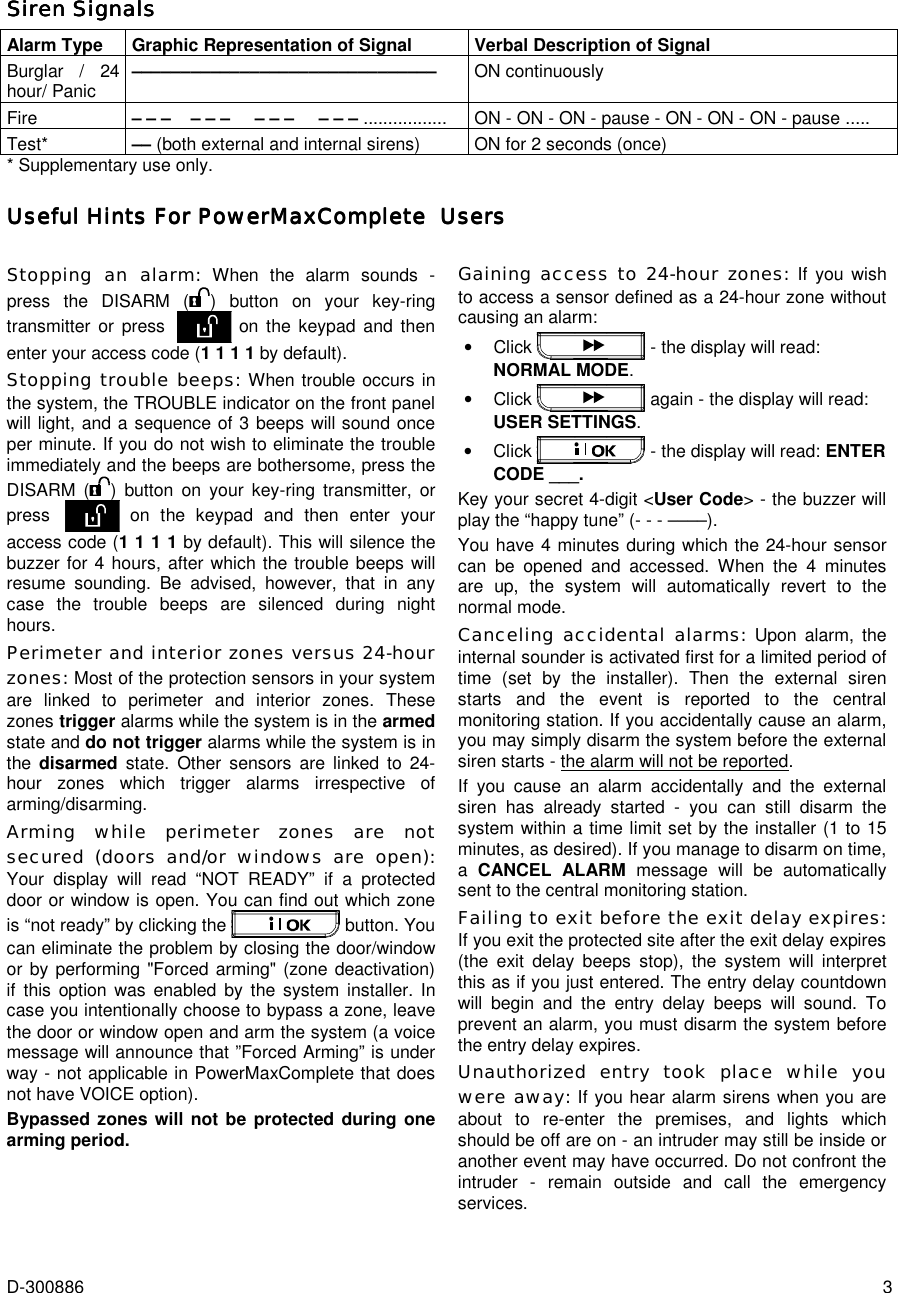  D-300886  3 Siren SignalsSiren SignalsSiren SignalsSiren Signals    Alarm Type Graphic Representation of Signal Verbal Description of Signal Burglar / 24 hour/ Panic  ––––––––––––––––––––––––––––––– ON continuously Fire  – – –    – – –     – – –     – – – .................  ON - ON - ON - pause - ON - ON - ON - pause ..... Test*  –– (both external and internal sirens)  ON for 2 seconds (once) * Supplementary use only. Useful Hints For PowerMaxComplete  UsersUseful Hints For PowerMaxComplete  UsersUseful Hints For PowerMaxComplete  UsersUseful Hints For PowerMaxComplete  Users     Stopping an alarm: When the alarm sounds - press the DISARM ( ) button on your key-ring transmitter or press  on the keypad and then enter your access code (1 1 1 1 by default). Stopping trouble beeps: When trouble occurs in the system, the TROUBLE indicator on the front panel will light, and a sequence of 3 beeps will sound once per minute. If you do not wish to eliminate the trouble immediately and the beeps are bothersome, press the DISARM ( ) button on your key-ring transmitter, or press  on the keypad and then enter your access code (1 1 1 1 by default). This will silence the buzzer for 4 hours, after which the trouble beeps will resume sounding. Be advised, however, that in any case the trouble beeps are silenced during night hours. Perimeter and interior zones versus 24-hour zones: Most of the protection sensors in your system are linked to perimeter and interior zones. These zones trigger alarms while the system is in the armed state and do not trigger alarms while the system is in the  disarmed  state. Other sensors are linked to 24-hour zones which trigger alarms irrespective of arming/disarming.  Arming while perimeter zones are not secured (doors and/or windows are open): Your display will read “NOT READY” if a protected door or window is open. You can find out which zone is “not ready” by clicking the   button. You can eliminate the problem by closing the door/window or by performing &quot;Forced arming&quot; (zone deactivation) if this option was enabled by the system installer. In case you intentionally choose to bypass a zone, leave the door or window open and arm the system (a voice message will announce that ”Forced Arming” is under way - not applicable in PowerMaxComplete that does not have VOICE option). Bypassed zones will not be protected during one arming period.  Gaining access to 24-hour zones: If you wish to access a sensor defined as a 24-hour zone without causing an alarm: •  Click   - the display will read: NORMAL MODE. •  Click   again - the display will read: USER SETTINGS.  •  Click   - the display will read: ENTER CODE ___. Key your secret 4-digit &lt;User Code&gt; - the buzzer will play the “happy tune” (- - - ––––). You have 4 minutes during which the 24-hour sensor can be opened and accessed. When the 4 minutes are up, the system will automatically revert to the normal mode. Canceling accidental alarms: Upon alarm, the internal sounder is activated first for a limited period of time (set by the installer). Then the external siren starts and the event is reported to the central monitoring station. If you accidentally cause an alarm, you may simply disarm the system before the external siren starts - the alarm will not be reported. If you cause an alarm accidentally and the external siren has already started - you can still disarm the system within a time limit set by the installer (1 to 15 minutes, as desired). If you manage to disarm on time, a  CANCEL ALARM message will be automatically sent to the central monitoring station. Failing to exit before the exit delay expires: If you exit the protected site after the exit delay expires (the exit delay beeps stop), the system will interpret this as if you just entered. The entry delay countdown will begin and the entry delay beeps will sound. To prevent an alarm, you must disarm the system before the entry delay expires. Unauthorized entry took place while you were away: If you hear alarm sirens when you are about to re-enter the premises, and lights which should be off are on - an intruder may still be inside or another event may have occurred. Do not confront the intruder - remain outside and call the emergency services. 