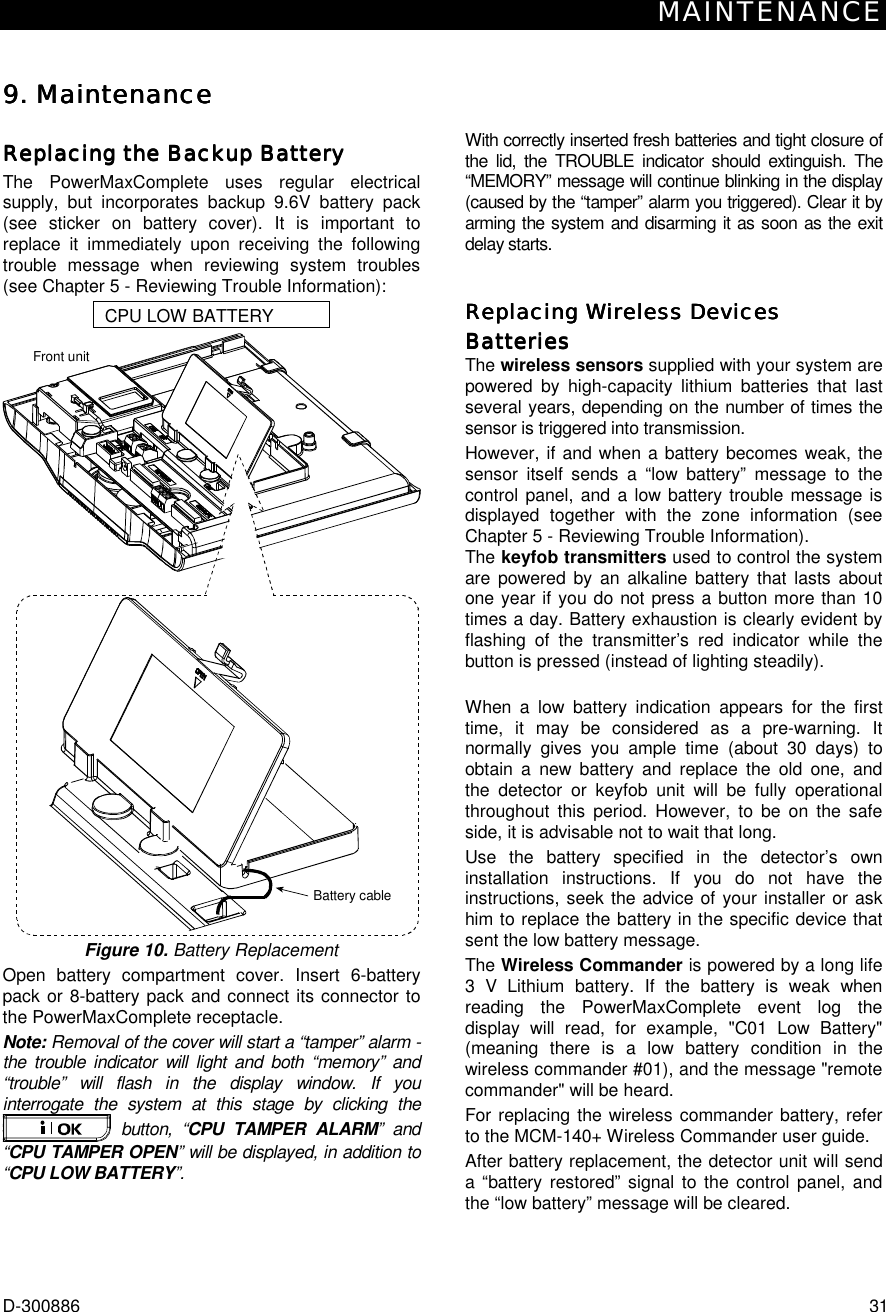 MAINTENANCE D-300886  31 9. Maintenance9. Maintenance9. Maintenance9. Maintenance Replacing the Backup BatteryReplacing the Backup BatteryReplacing the Backup BatteryReplacing the Backup Battery    The PowerMaxComplete uses regular electrical supply, but incorporates backup 9.6V battery pack (see sticker on battery cover). It is important to replace it immediately upon receiving the following trouble message when reviewing system troubles (see Chapter 5 - Reviewing Trouble Information): CPU LOW BATTERY Front unitBattery cable Figure 10. Battery Replacement Open battery compartment cover. Insert 6-battery pack or 8-battery pack and connect its connector to the PowerMaxComplete receptacle. Note: Removal of the cover will start a “tamper” alarm - the trouble indicator will light and both “memory” and “trouble” will flash in the display window. If you interrogate the system at this stage by clicking the  button, “CPU TAMPER ALARM” and “CPU TAMPER OPEN” will be displayed, in addition to “CPU LOW BATTERY”. With correctly inserted fresh batteries and tight closure of the lid, the TROUBLE indicator should extinguish. The “MEMORY” message will continue blinking in the display (caused by the “tamper” alarm you triggered). Clear it by arming the system and disarming it as soon as the exit delay starts. Replacing Wireless Devices Replacing Wireless Devices Replacing Wireless Devices Replacing Wireless Devices BatteriesBatteriesBatteriesBatteries    The wireless sensors supplied with your system are powered by high-capacity lithium batteries that last several years, depending on the number of times the sensor is triggered into transmission. However, if and when a battery becomes weak, the sensor itself sends a “low battery” message to the control panel, and a low battery trouble message is displayed together with the zone information (see Chapter 5 - Reviewing Trouble Information). The keyfob transmitters used to control the system are powered by an alkaline battery that lasts about one year if you do not press a button more than 10 times a day. Battery exhaustion is clearly evident by flashing of the transmitter’s red indicator while the button is pressed (instead of lighting steadily).  When a low battery indication appears for the first time, it may be considered as a pre-warning. It normally gives you ample time (about 30 days) to obtain a new battery and replace the old one, and the detector or keyfob unit will be fully operational throughout this period. However, to be on the safe side, it is advisable not to wait that long.  Use the battery specified in the detector’s own installation instructions. If you do not have the instructions, seek the advice of your installer or ask him to replace the battery in the specific device that sent the low battery message. The Wireless Commander is powered by a long life 3 V Lithium battery. If the battery is weak when reading the PowerMaxComplete event log the display will read, for example, &quot;C01 Low Battery&quot; (meaning there is a low battery condition in the wireless commander #01), and the message &quot;remote commander&quot; will be heard. For replacing the wireless commander battery, refer to the MCM-140+ Wireless Commander user guide. After battery replacement, the detector unit will send a “battery restored” signal to the control panel, and the “low battery” message will be cleared. 