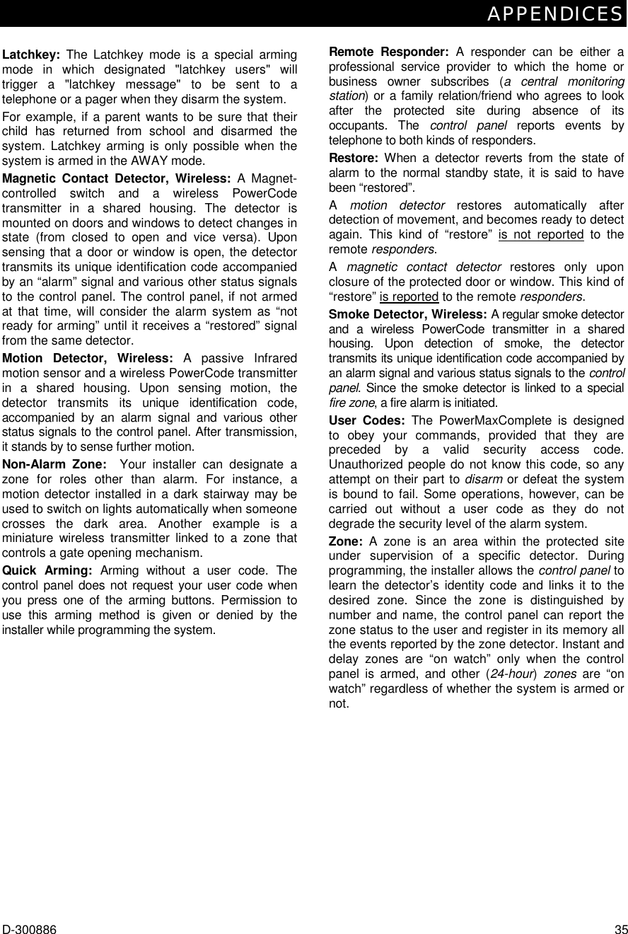 APPENDICES D-300886  35 Latchkey:  The Latchkey mode is a special arming mode in which designated &quot;latchkey users&quot; will trigger a &quot;latchkey message&quot; to be sent to a telephone or a pager when they disarm the system. For example, if a parent wants to be sure that their child has returned from school and disarmed the system. Latchkey arming is only possible when the system is armed in the AWAY mode. Magnetic Contact Detector, Wireless: A Magnet- controlled switch and a wireless PowerCode transmitter in a shared housing. The detector is mounted on doors and windows to detect changes in state (from closed to open and vice versa). Upon sensing that a door or window is open, the detector transmits its unique identification code accompanied by an “alarm” signal and various other status signals to the control panel. The control panel, if not armed at that time, will consider the alarm system as “not ready for arming” until it receives a “restored” signal from the same detector. Motion Detector, Wireless: A passive Infrared motion sensor and a wireless PowerCode transmitter in a shared housing. Upon sensing motion, the detector transmits its unique identification code, accompanied by an alarm signal and various other status signals to the control panel. After transmission, it stands by to sense further motion.  Non-Alarm Zone:  Your installer can designate a zone for roles other than alarm. For instance, a motion detector installed in a dark stairway may be used to switch on lights automatically when someone crosses the dark area. Another example is a miniature wireless transmitter linked to a zone that controls a gate opening mechanism. Quick Arming: Arming without a user code. The control panel does not request your user code when you press one of the arming buttons. Permission to use this arming method is given or denied by the installer while programming the system. Remote Responder: A responder can be either a professional service provider to which the home or business owner subscribes (a central monitoring station) or a family relation/friend who agrees to look after the protected site during absence of its occupants. The control panel reports events by telephone to both kinds of responders. Restore:  When a detector reverts from the state of alarm to the normal standby state, it is said to have been “restored”.  A  motion detector restores automatically after detection of movement, and becomes ready to detect again. This kind of “restore” is not reported to the remote responders. A  magnetic contact detector restores only upon closure of the protected door or window. This kind of “restore” is reported to the remote responders. Smoke Detector, Wireless: A regular smoke detector and a wireless PowerCode transmitter in a shared housing. Upon detection of smoke, the detector transmits its unique identification code accompanied by an alarm signal and various status signals to the control panel. Since the smoke detector is linked to a special fire zone, a fire alarm is initiated. User Codes: The PowerMaxComplete is designed to obey your commands, provided that they are preceded by a valid security access code. Unauthorized people do not know this code, so any attempt on their part to disarm or defeat the system is bound to fail. Some operations, however, can be carried out without a user code as they do not degrade the security level of the alarm system.  Zone:  A zone is an area within the protected site under supervision of a specific detector. During programming, the installer allows the control panel to learn the detector’s identity code and links it to the desired zone. Since the zone is distinguished by number and name, the control panel can report the zone status to the user and register in its memory all the events reported by the zone detector. Instant and delay zones are “on watch” only when the control panel is armed, and other (24-hour) zones are “on watch” regardless of whether the system is armed or not. 