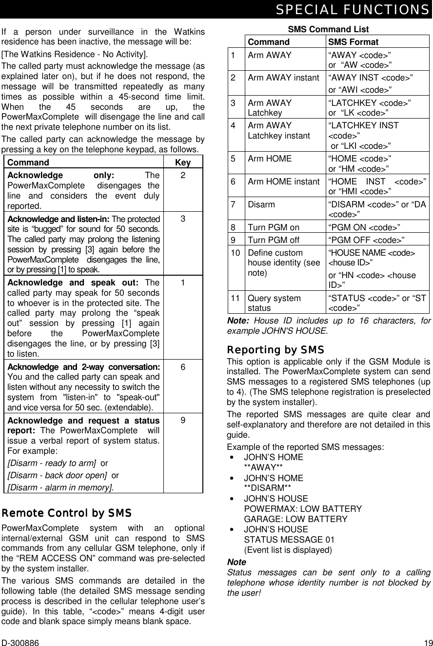 SPECIAL FUNCTIONS D-300886  19 If a person under surveillance in the Watkins residence has been inactive, the message will be: [The Watkins Residence - No Activity]. The called party must acknowledge the message (as explained later on), but if he does not respond, the message will be transmitted repeatedly as many times as possible within a 45-second time limit. When the 45 seconds are up, the PowerMaxComplete  will disengage the line and call the next private telephone number on its list. The called party can acknowledge the message by pressing a key on the telephone keypad, as follows. Command Key Acknowledge only: The PowerMaxComplete  disengages the line and considers the event duly reported. 2 Acknowledge and listen-in: The protected site is “bugged” for sound for 50 seconds. The called party may prolong the listening session by pressing [3] again before the PowerMaxComplete  disengages the line, or by pressing [1] to speak. 3 Acknowledge and speak out: The called party may speak for 50 seconds to whoever is in the protected site. The called party may prolong the “speak out” session by pressing [1] again before the PowerMaxComplete  disengages the line, or by pressing [3] to listen. 1 Acknowledge and 2-way conversation: You and the called party can speak and listen without any necessity to switch the system from &quot;listen-in&quot; to &quot;speak-out&quot; and vice versa for 50 sec. (extendable). 6 Acknowledge and request a status report: The PowerMaxComplete  will issue a verbal report of system status. For example: [Disarm - ready to arm]  or [Disarm - back door open]  or [Disarm - alarm in memory]. 9  Remote ControlRemote ControlRemote ControlRemote Control by SMS by SMS by SMS by SMS    PowerMaxComplete system with an optional internal/external GSM unit can respond to SMS commands from any cellular GSM telephone, only if the “REM ACCESS ON” command was pre-selected by the system installer. The various SMS commands are detailed in the following table (the detailed SMS message sending process is described in the cellular telephone user’s guide). In this table, “&lt;code&gt;” means 4-digit user code and blank space simply means blank space.  SMS Command List  Command SMS Format 1  Arm AWAY  “AWAY &lt;code&gt;”  or  “AW &lt;code&gt;”  2  Arm AWAY instant  “AWAY INST &lt;code&gt;” or “AWI &lt;code&gt;”  3 Arm AWAY Latchkey  “LATCHKEY &lt;code&gt;”  or  “LK &lt;code&gt;”  4 Arm AWAY Latchkey instant  “LATCHKEY INST &lt;code&gt;”  or “LKI &lt;code&gt;”  5  Arm HOME  “HOME &lt;code&gt;” or “HM &lt;code&gt;”  6  Arm HOME instant  “HOME  INST  &lt;code&gt;”or “HMI &lt;code&gt;”  7  Disarm  “DISARM &lt;code&gt;” or “DA &lt;code&gt;”  8  Turn PGM on  “PGM ON &lt;code&gt;” 9  Turn PGM off  “PGM OFF &lt;code&gt;” 10 Define custom house identity (see note) “HOUSE NAME &lt;code&gt; &lt;house ID&gt;” or “HN &lt;code&gt; &lt;house ID&gt;” 11 Query system status  “STATUS &lt;code&gt;” or “ST &lt;code&gt;”  Note: House ID includes up to 16 characters, for example JOHN&apos;S HOUSE. Reporting by SMSReporting by SMSReporting by SMSReporting by SMS    This option is applicable only if the GSM Module is installed. The PowerMaxComplete system can send SMS messages to a registered SMS telephones (up to 4). (The SMS telephone registration is preselected by the system installer). The reported SMS messages are quite clear and self-explanatory and therefore are not detailed in this guide.  Example of the reported SMS messages: •  JOHN’S HOME **AWAY** •  JOHN’S HOME **DISARM** •  JOHN’S HOUSE   POWERMAX: LOW BATTERY GARAGE: LOW BATTERY •  JOHN’S HOUSE   STATUS MESSAGE 01 (Event list is displayed) Note Status messages can be sent only to a calling telephone whose identity number is not blocked by the user! 