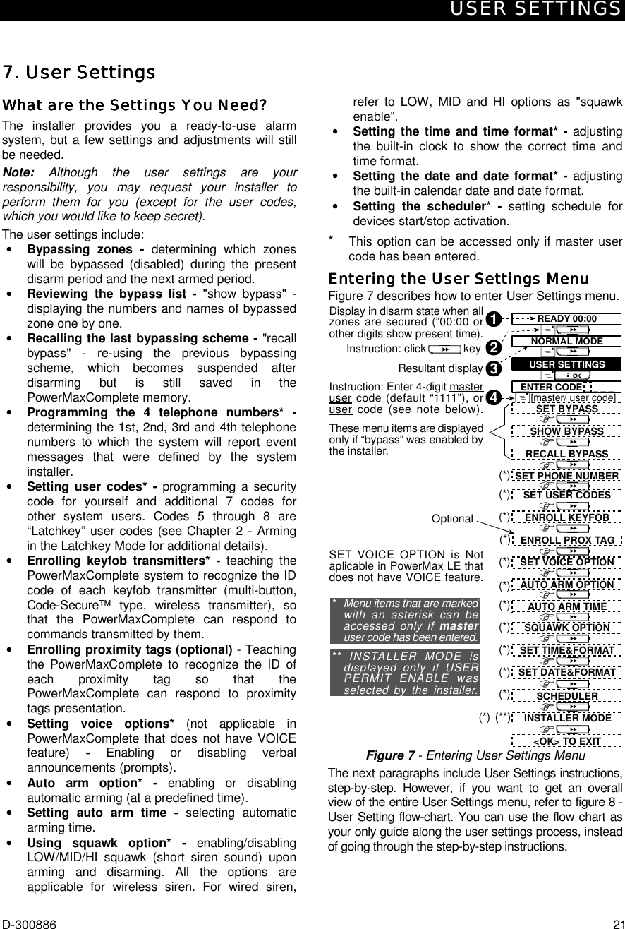 USER SETTINGS D-300886  21 7. User Settings7. User Settings7. User Settings7. User Settings    What are the Settings You Need?What are the Settings You Need?What are the Settings You Need?What are the Settings You Need?    The installer provides you a ready-to-use alarm system, but a few settings and adjustments will still be needed.  Note: Although the user settings are your responsibility, you may request your installer to perform them for you (except for the user codes, which you would like to keep secret). The user settings include: •  Bypassing zones - determining which zones will be bypassed (disabled) during the present disarm period and the next armed period.  •  Reviewing the bypass list - &quot;show bypass&quot; - displaying the numbers and names of bypassed zone one by one. •  Recalling the last bypassing scheme - &quot;recall bypass&quot; - re-using the previous bypassing scheme, which becomes suspended after disarming but is still saved in the PowerMaxComplete memory. •  Programming the 4 telephone numbers* - determining the 1st, 2nd, 3rd and 4th telephone numbers to which the system will report event messages that were defined by the system installer. •  Setting user codes* - programming a security code for yourself and additional 7 codes for other system users. Codes 5 through 8 are “Latchkey” user codes (see Chapter 2 - Arming in the Latchkey Mode for additional details). •  Enrolling keyfob transmitters* - teaching the PowerMaxComplete system to recognize the ID code of each keyfob transmitter (multi-button, Code-Secure™ type, wireless transmitter), so that the PowerMaxComplete can respond to commands transmitted by them. •  Enrolling proximity tags (optional) - Teaching the PowerMaxComplete to recognize the ID of each proximity tag so that the PowerMaxComplete can respond to proximity tags presentation. •  Setting voice options* (not applicable in PowerMaxComplete that does not have VOICE feature) - Enabling or disabling verbal announcements (prompts).  •  Auto arm option* - enabling or disabling automatic arming (at a predefined time). •  Setting auto arm time - selecting automatic arming time. •  Using squawk option* - enabling/disabling LOW/MID/HI squawk (short siren sound) upon arming and disarming. All the options are applicable for wireless siren. For wired siren, refer to LOW, MID and HI options as &quot;squawk enable&quot;. •  Setting the time and time format* - adjusting the built-in clock to show the correct time and time format. •  Setting the date and date format* - adjusting the built-in calendar date and date format. •  Setting the scheduler*  -  setting schedule for devices start/stop activation. *  This option can be accessed only if master user code has been entered. Entering the User Settings MenuEntering the User Settings MenuEntering the User Settings MenuEntering the User Settings Menu    Figure 7 describes how to enter User Settings menu. 2Display in disarm state when allzones are secured (”00:00 orother digits show present time).1Instruction: click            keyResultant displayInstruction: Enter 4-digit masteruser code (default “1111”), oruser code (see note below).43ENTER CODE _ _ _ _&amp;&amp;&amp;READY 00:00NORMAL MODEUSER SETTINGS[master/ user code]&amp;SHOW BYPASSRECALL BYPASSSET PHONE NUMBER&apos;SET USER CODES&apos;&apos;&apos;(*)(*)SET BYPASSThese menu items are displayedonly if “bypass” was enabled bythe installer.&apos;ENROLL KEYFOB(*)&apos;ENROLL PROX TAG(*)&apos;AUTO ARM OPTIONAUTO ARM TIMESQUAWK OPTIONSET TIME&amp;FORMATSET DATE&amp;FORMATSET VOICE OPTION&apos;&apos;&apos;&apos;(*)(*)(*)(*)(*)&apos;(*)&apos;SET VOICE OPTION is Notaplicable in PowerMax LE thatdoes not have VOICE feature.*   Menu items that are markedwith an asterisk can beaccessed only if masteruser code has been entered.** INSTALLER MODE isdisplayed only if USERPERMIT ENABLE wasselected by the installer.Optional&lt;OK&gt; TO EXIT&apos;&apos;(**)INSTALLER MODE(*)SCHEDULER(*) Figure 7 - Entering User Settings Menu The next paragraphs include User Settings instructions, step-by-step. However, if you want to get an overall view of the entire User Settings menu, refer to figure 8 - User Setting flow-chart. You can use the flow chart as your only guide along the user settings process, instead of going through the step-by-step instructions. 