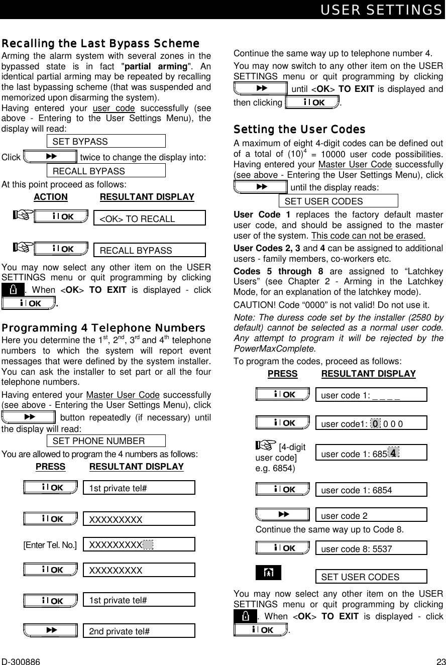 USER SETTINGS D-300886  23  Recalling the Last Bypass SchemeRecalling the Last Bypass SchemeRecalling the Last Bypass SchemeRecalling the Last Bypass Scheme    Arming the alarm system with several zones in the bypassed state is in fact &quot;partial arming&quot;. An identical partial arming may be repeated by recalling the last bypassing scheme (that was suspended and memorized upon disarming the system). Having entered your user code successfully (see above - Entering to the User Settings Menu), the display will read:  SET BYPASS Click   twice to change the display into: RECALL BYPASS At this point proceed as follows: ACTION RESULTANT DISPLAY &lt;OK&gt; TO RECALL  RECALL BYPASS  You may now select any other item on the USER SETTINGS menu or quit programming by clicking . When &lt;OK&gt; TO EXIT is displayed - click . Programming 4 Telephone NumbersProgramming 4 Telephone NumbersProgramming 4 Telephone NumbersProgramming 4 Telephone Numbers    Here you determine the 1st, 2nd, 3rd and 4th telephone numbers to which the system will report event messages that were defined by the system installer. You can ask the installer to set part or all the four telephone numbers. Having entered your Master User Code successfully (see above - Entering the User Settings Menu), click  button repeatedly (if necessary) until the display will read: SET PHONE NUMBER You are allowed to program the 4 numbers as follows:  PRESS RESULTANT DISPLAY 1st private tel#  XXXXXXXXX  [Enter Tel. No.]  XXXXXXXXX   XXXXXXXXX   1st private tel#  2nd private tel#    Continue the same way up to telephone number 4. You may now switch to any other item on the USER SETTINGS menu or quit programming by clicking  until &lt;OK&gt; TO EXIT is displayed and then clicking  . Setting the User CodesSetting the User CodesSetting the User CodesSetting the User Codes    A maximum of eight 4-digit codes can be defined out of a total of (10)4 = 10000 user code possibilities. Having entered your Master User Code successfully (see above - Entering the User Settings Menu), click  until the display reads: SET USER CODES User Code 1 replaces the factory default master user code, and should be assigned to the master user of the system. This code can not be erased.  User Codes 2, 3 and 4 can be assigned to additional users - family members, co-workers etc.  Codes 5 through 8 are assigned to “Latchkey Users” (see Chapter 2 - Arming in the Latchkey Mode, for an explanation of the latchkey mode). CAUTION! Code “0000” is not valid! Do not use it. Note: The duress code set by the installer (2580 by default) cannot be selected as a normal user code. Any attempt to program it will be rejected by the PowerMaxComplete. To program the codes, proceed as follows: PRESS RESULTANT DISPLAY user code 1: _ _ _ _  user code1: 0 0 0 0  user code 1: 6854  [4-digit user code] e.g. 6854) user code 1: 6854   user code 2 Continue the same way up to Code 8. user code 8: 5537  SET USER CODES  You may now select any other item on the USER SETTINGS menu or quit programming by clicking . When &lt;OK&gt; TO EXIT is displayed - click . 