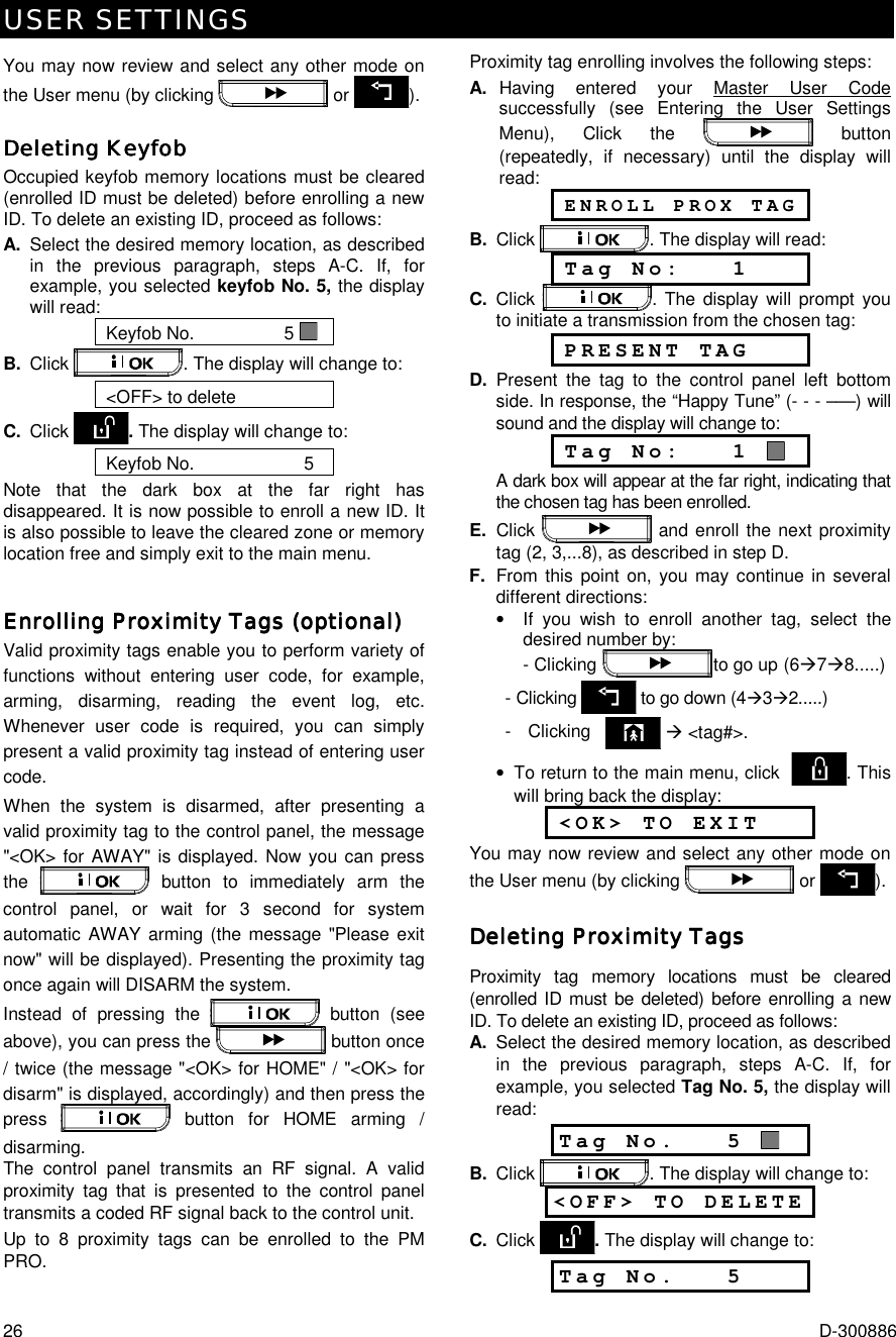 USER SETTINGS 26  D-300886 You may now review and select any other mode on the User menu (by clicking   or  ). Deleting KeyfobDeleting KeyfobDeleting KeyfobDeleting Keyfob    Occupied keyfob memory locations must be cleared (enrolled ID must be deleted) before enrolling a new ID. To delete an existing ID, proceed as follows: A.  Select the desired memory location, as described in the previous paragraph, steps A-C. If, for example, you selected keyfob No. 5, the display will read: Keyfob No.                  5   B.  Click  . The display will change to: &lt;OFF&gt; to delete C.  Click  . The display will change to: Keyfob No.                      5    Note that the dark box at the far right has disappeared. It is now possible to enroll a new ID. It is also possible to leave the cleared zone or memory location free and simply exit to the main menu. Enrolling Proximity Tags (optional)Enrolling Proximity Tags (optional)Enrolling Proximity Tags (optional)Enrolling Proximity Tags (optional)    Valid proximity tags enable you to perform variety of functions without entering user code, for example, arming, disarming, reading the event log, etc. Whenever user code is required, you can simply present a valid proximity tag instead of entering user code.  When the system is disarmed, after presenting a valid proximity tag to the control panel, the message &quot;&lt;OK&gt; for AWAY&quot; is displayed. Now you can press the   button to immediately arm the control panel, or wait for 3 second for system automatic AWAY arming (the message &quot;Please exit now&quot; will be displayed). Presenting the proximity tag once again will DISARM the system. Instead of pressing the   button (see above), you can press the  button once / twice (the message &quot;&lt;OK&gt; for HOME&quot; / &quot;&lt;OK&gt; for disarm&quot; is displayed, accordingly) and then press the press   button for HOME arming / disarming.   The control panel transmits an RF signal. A valid proximity tag that is presented to the control panel transmits a coded RF signal back to the control unit.  Up to 8 proximity tags can be enrolled to the PM PRO.Proximity tag enrolling involves the following steps: A. Having entered your Master User Code successfully (see Entering the User Settings Menu), Click the   button (repeatedly, if necessary) until the display will read:   ENROLL PROX TAG B. Click  . The display will read:  Tag No:   1 C.  Click  . The display will prompt you to initiate a transmission from the chosen tag:  PRESENT TAG D. Present the tag to the control panel left bottom side. In response, the “Happy Tune” (- - - –––) will sound and the display will change to:  Tag No:   1    A dark box will appear at the far right, indicating that the chosen tag has been enrolled. E. Click   and enroll the next proximity tag (2, 3,...8), as described in step D. F.  From this point on, you may continue in several different directions: •  If you wish to enroll another tag, select the desired number by:   - Clicking      to go up  (6%7%8.....)   - Clicking  to go down (4%3%2.....)     -   Clicking     % &lt;tag#&gt;. •  To return to the main menu, click   . This will bring back the display:  &lt;OK&gt; TO EXIT You may now review and select any other mode on the User menu (by clicking   or  ). Deleting Proximity TagsDeleting Proximity TagsDeleting Proximity TagsDeleting Proximity Tags    Proximity tag memory locations must be cleared (enrolled ID must be deleted) before enrolling a new ID. To delete an existing ID, proceed as follows: A.  Select the desired memory location, as described in the previous paragraph, steps A-C. If, for example, you selected Tag No. 5, the display will read: Tag No.   5   B.  Click  . The display will change to: &lt;OFF&gt; TO DELETE   C.  Click  . The display will change to: Tag No.   5  