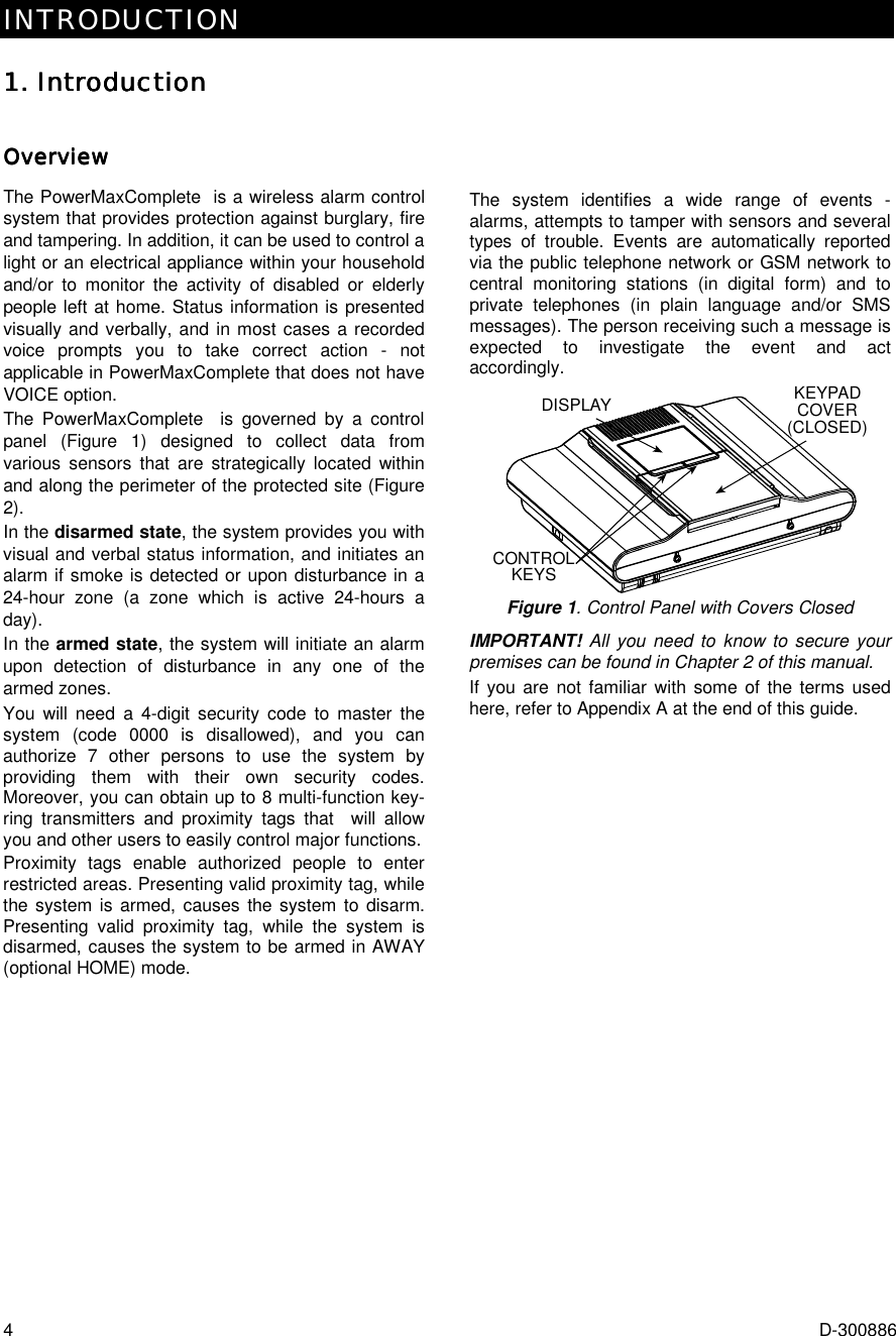 INTRODUCTION  4  D-300886 1. Introduction1. Introduction1. Introduction1. Introduction    OverviewOverviewOverviewOverviewThe PowerMaxComplete  is a wireless alarm control system that provides protection against burglary, fire and tampering. In addition, it can be used to control a light or an electrical appliance within your household and/or to monitor the activity of disabled or elderly people left at home. Status information is presented visually and verbally, and in most cases a recorded voice prompts you to take correct action - not applicable in PowerMaxComplete that does not have VOICE option. The PowerMaxComplete  is governed by a control panel (Figure 1) designed to collect data from various sensors that are strategically located within and along the perimeter of the protected site (Figure 2).  In the disarmed state, the system provides you with visual and verbal status information, and initiates an alarm if smoke is detected or upon disturbance in a 24-hour zone (a zone which is active 24-hours a day). In the armed state, the system will initiate an alarm upon detection of disturbance in any one of the armed zones. You will need a 4-digit security code to master the system (code 0000 is disallowed), and you can authorize 7 other persons to use the system by providing them with their own security codes. Moreover, you can obtain up to 8 multi-function key-ring transmitters and proximity tags that  will allow you and other users to easily control major functions.  Proximity tags enable authorized people to enter restricted areas. Presenting valid proximity tag, while the system is armed, causes the system to disarm. Presenting valid proximity tag, while the system is disarmed, causes the system to be armed in AWAY (optional HOME) mode.  The system identifies a wide range of events - alarms, attempts to tamper with sensors and several types of trouble. Events are automatically reported via the public telephone network or GSM network to central monitoring stations (in digital form) and to private telephones (in plain language and/or SMS messages). The person receiving such a message is expected to investigate the event and act accordingly. CONTROLKEYSKEYPADCOVER(CLOSED)DISPLAY Figure 1. Control Panel with Covers Closed IMPORTANT! All you need to know to secure your premises can be found in Chapter 2 of this manual. If you are not familiar with some of the terms used here, refer to Appendix A at the end of this guide.         