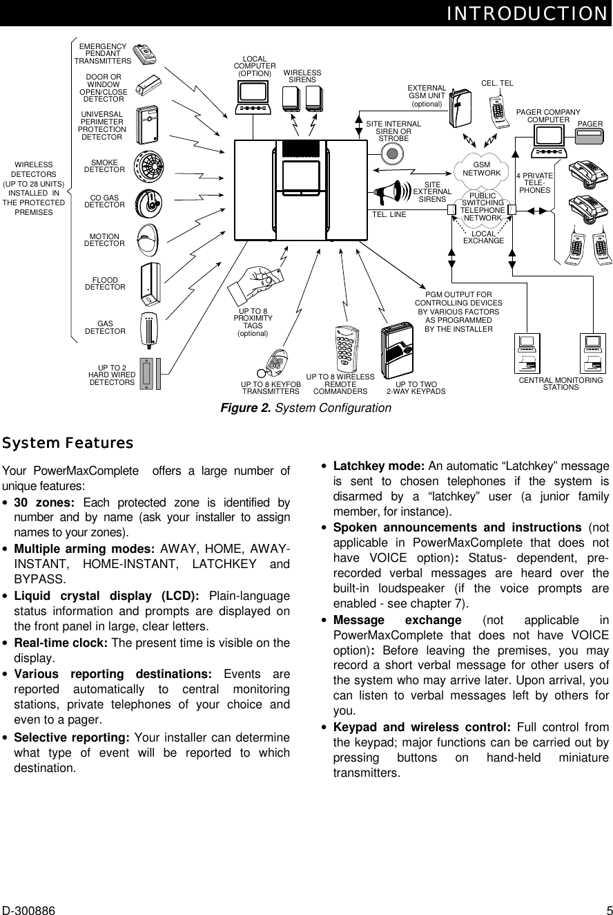 INTRODUCTION D-300886  5 UP TO 8 KEYFOBTRANSMITTERSUP TO 8 WIRELESSREMOTECOMMANDERSPGM OUTPUT FORCONTROLLING DEVICESBY VARIOUS FACTORSAS PROGRAMMEDBY THE INSTALLEREXTERNALGSM UNIT(optional)CEL. TELCENTRAL MONITORINGSTATIONSPUBLICSWITCHINGTELEPHONENETWORK4 PRIVATETELE-PHONESTEL. LINEWIRELESSSIRENSUP TO TWO2-WAY KEYPADSPAGER COMPANYCOMPUTER PAGERSITEEXTERNALSIRENSEMERGENCYPENDANTTRANSMITTERSWIRELESSDETECTORS(UP TO 28 UNITS)INSTALLED  INTHE PROTECTEDPREMISESSMOKEDETECTORUNIVERSALPERIMETERPROTECTIONDETECTORDOOR ORWINDOWOPEN/CLOSEDETECTORMOTIONDETECTORFLOODDETECTORGASDETECTORUP TO 2HARD WIREDDETECTORSUP TO 8PROXIMITYTAGS(optional)SITE INTERNALSIREN ORSTROBELOCALCOMPUTER(OPTION)LOCALEXCHANGEGSMNETWORKCO GASDETECTOR Figure 2. System Configuration System FeaturesSystem FeaturesSystem FeaturesSystem Features    Your PowerMaxComplete  offers a large number of unique features: •  30 zones: Each protected zone is identified by number and by name (ask your installer to assign names to your zones). •  Multiple arming modes: AWAY, HOME, AWAY- INSTANT, HOME-INSTANT, LATCHKEY and BYPASS. •  Liquid crystal display (LCD): Plain-language status information and prompts are displayed on the front panel in large, clear letters. •  Real-time clock: The present time is visible on the display. •  Various reporting destinations: Events are reported automatically to central monitoring stations, private telephones of your choice and even to a pager. •  Selective reporting: Your installer can determine what type of event will be reported to which destination. •  Latchkey mode: An automatic “Latchkey” message is sent to chosen telephones if the system is disarmed by a “latchkey” user (a junior family member, for instance). •  Spoken announcements and instructions (not applicable in PowerMaxComplete that does not have VOICE option): Status- dependent, pre-recorded verbal messages are heard over the built-in loudspeaker (if the voice prompts are enabled - see chapter 7).  •  Message exchange (not applicable in PowerMaxComplete that does not have VOICE option):  Before leaving the premises, you may record a short verbal message for other users of the system who may arrive later. Upon arrival, you can listen to verbal messages left by others for you.   •  Keypad and wireless control: Full control from the keypad; major functions can be carried out by pressing buttons on hand-held miniature transmitters. 