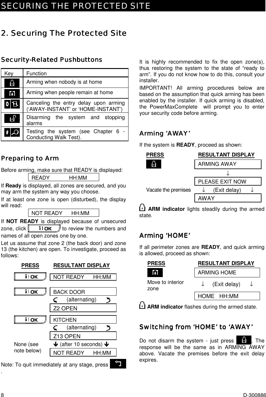 SECURING THE PROTECTED SITE 8  D-300886 2. Securing The Protected Site2. Securing The Protected Site2. Securing The Protected Site2. Securing The Protected Site    SecuritySecuritySecuritySecurity----Related PushbuttonsRelated PushbuttonsRelated PushbuttonsRelated Pushbuttons    Key Function  Arming when nobody is at home  Arming when people remain at home  Canceling the entry delay upon arming (‘AWAY-INSTANT’ or ‘HOME-INSTANT’)  Disarming the system and stopping alarms  Testing the system (see Chapter 6 - Conducting Walk Test). Preparing to ArmPreparing to ArmPreparing to ArmPreparing to Arm    Before arming, make sure that READY is displayed: READY             HH:MM If Ready is displayed, all zones are secured, and you may arm the system any way you choose.  If at least one zone is open (disturbed), the display will read: NOT READY      HH:MM If  NOT READY is displayed because of unsecured zone, click   to review the numbers and names of all open zones one by one.  Let us assume that zone 2 (the back door) and zone 13 (the kitchen) are open. To investigate, proceed as follows: PRESS RESULTANT DISPLAY NOT READY      HH:MM  BACK DOOR      (alternating)        Z2 OPEN KITCHEN      (alternating)        Z13 OPEN ! (after 10 seconds) ! None (see note below)  NOT READY      HH:MM Note: To quit immediately at any stage, press   .   It is highly recommended to fix the open zone(s), thus restoring the system to the state of “ready to arm”. If you do not know how to do this, consult your installer. IMPORTANT! All arming procedures below are based on the assumption that quick arming has been enabled by the installer. If quick arming is disabled, the PowerMaxComplete  will prompt you to enter your security code before arming. Arming ‘AWAY’Arming ‘AWAY’Arming ‘AWAY’Arming ‘AWAY’    If the system is READY, proceed as shown: PRESS RESULTANT DISPLAY  ARMING AWAY  ↓   PLEASE EXIT NOW Vacate the premises  ↓     (Exit delay)      ↓  AWAY  ARM indicator lights steadily during the armed state. Arming ‘HOME’Arming ‘HOME’Arming ‘HOME’Arming ‘HOME’    If all perimeter zones are READY, and quick arming is allowed, proceed as shown: PRESS RESULTANT DISPLAY  ARMING HOME Move to interior zone  ↓     (Exit delay)      ↓  HOME   HH:MM  ARM indicator flashes during the armed state. Switching from ‘HOME’ to ‘AWAY’Switching from ‘HOME’ to ‘AWAY’Switching from ‘HOME’ to ‘AWAY’Switching from ‘HOME’ to ‘AWAY’    Do not disarm the system - just press  . The response will be the same as in ARMING AWAY above. Vacate the premises before the exit delay expires. 