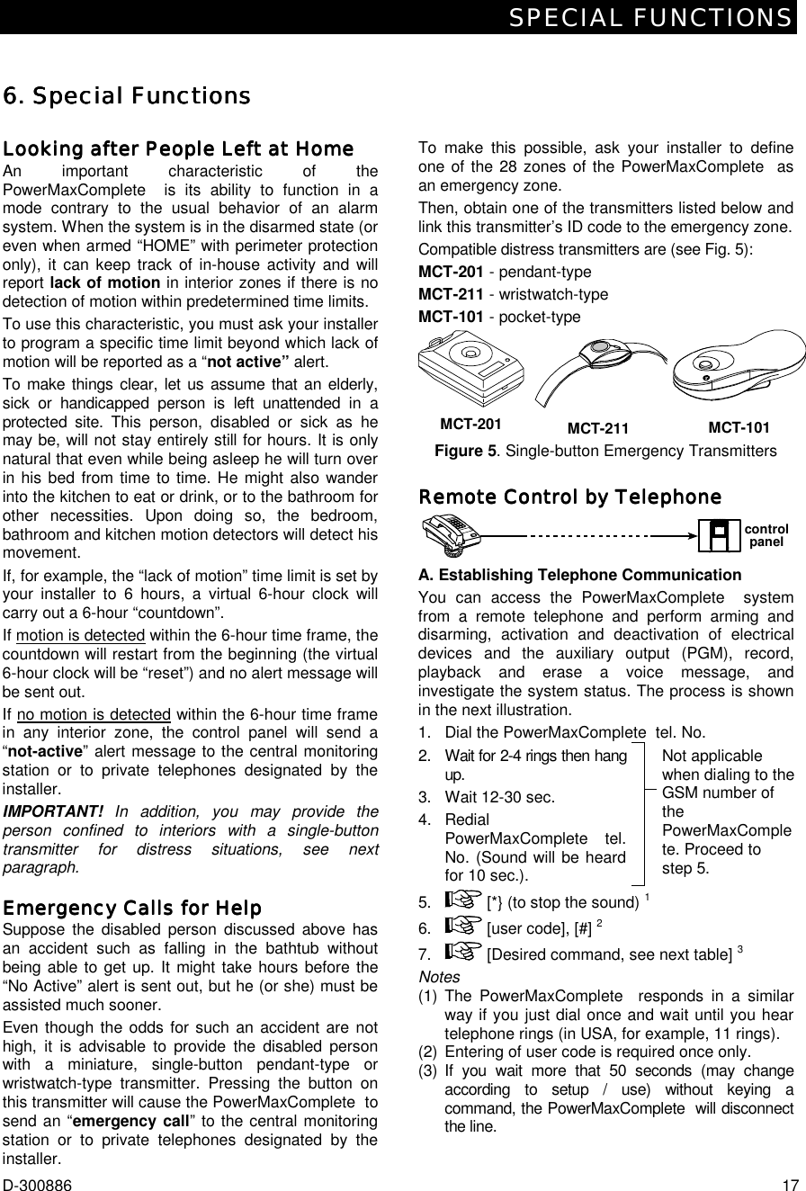 SPECIAL FUNCTIONS D-300886  17 6. Special Functions6. Special Functions6. Special Functions6. Special Functions     Looking after People Left at HomeLooking after People Left at HomeLooking after People Left at HomeLooking after People Left at Home    An important characteristic of the PowerMaxComplete  is its ability to function in a mode contrary to the usual behavior of an alarm system. When the system is in the disarmed state (or even when armed “HOME” with perimeter protection only), it can keep track of in-house activity and will report lack of motion in interior zones if there is no detection of motion within predetermined time limits. To use this characteristic, you must ask your installer to program a specific time limit beyond which lack of motion will be reported as a “not active” alert.  To make things clear, let us assume that an elderly, sick or handicapped person is left unattended in a protected site. This person, disabled or sick as he may be, will not stay entirely still for hours. It is only natural that even while being asleep he will turn over in his bed from time to time. He might also wander into the kitchen to eat or drink, or to the bathroom for other necessities. Upon doing so, the bedroom, bathroom and kitchen motion detectors will detect his movement.  If, for example, the “lack of motion” time limit is set by your installer to 6 hours, a virtual 6-hour clock will carry out a 6-hour “countdown”. If motion is detected within the 6-hour time frame, the countdown will restart from the beginning (the virtual 6-hour clock will be “reset”) and no alert message will be sent out. If no motion is detected within the 6-hour time frame in any interior zone, the control panel will send a “not-active” alert message to the central monitoring station or to private telephones designated by the installer.  IMPORTANT!  In addition, you may provide the person confined to interiors with a single-button transmitter for distress situations, see next paragraph. Emergency Calls for HelpEmergency Calls for HelpEmergency Calls for HelpEmergency Calls for Help    Suppose the disabled person discussed above has an accident such as falling in the bathtub without being able to get up. It might take hours before the “No Active” alert is sent out, but he (or she) must be assisted much sooner. Even though the odds for such an accident are not high, it is advisable to provide the disabled person with a miniature, single-button pendant-type or wristwatch-type transmitter. Pressing the button on this transmitter will cause the PowerMaxComplete  to send an “emergency call” to the central monitoring station or to private telephones designated by the installer. To make this possible, ask your installer to define one of the 28 zones of the PowerMaxComplete  as an emergency zone.  Then, obtain one of the transmitters listed below and link this transmitter’s ID code to the emergency zone.  Compatible distress transmitters are (see Fig. 5): MCT-201 - pendant-type MCT-211 - wristwatch-type MCT-101 - pocket-type MCT-201 MCT-211 MCT-101 Figure 5. Single-button Emergency Transmitters Remote Control by TelephoneRemote Control by TelephoneRemote Control by TelephoneRemote Control by Telephone    controlpanel A. Establishing Telephone Communication  You can access the PowerMaxComplete  system from a remote telephone and perform arming and disarming, activation and deactivation of electrical devices and the auxiliary output (PGM), record, playback and erase a voice message, and investigate the system status. The process is shown in the next illustration. 1.  Dial the PowerMaxComplete  tel. No.    2.  Wait for 2-4 rings then hang up. 3.  Wait 12-30 sec. 4. Redial PowerMaxComplete  tel. No. (Sound will be heard for 10 sec.).  Not applicable when dialing to the GSM number of the PowerMaxComplete. Proceed to step 5. 5.   [*} (to stop the sound) 1 6.   [user code], [#] 2  7.   [Desired command, see next table] 3 Notes (1) The PowerMaxComplete  responds in a similar way if you just dial once and wait until you hear telephone rings (in USA, for example, 11 rings). (2)  Entering of user code is required once only. (3) If you wait more that 50 seconds (may change according to setup / use) without keying a command, the PowerMaxComplete  will disconnect the line.  