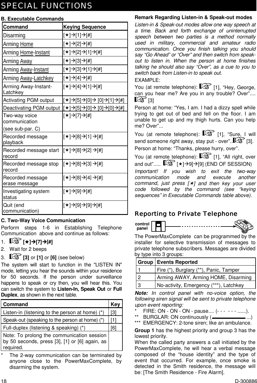SPECIAL FUNCTIONS 18  D-300886 B. Executable Commands Command Keying Sequence Disarming  [$]%[1]%[#] Arming Home [$]%[2]%[#] Arming Home-Instant [$]%[2]%[1]%[#] Arming Away [$]%[3]%[#] Arming Away-Instant [$]%[3]%[1]%[#] Arming Away-Latchkey [$]%[4]%[#] Arming Away-Instant-Latchkey  [$]%[4]%[1]%[#] Activating PGM output  [$]%[5]%[0]% [0]%[1]%[#] Deactivating PGM output  [$]%[5]%[0]% [0]%[0]%[#] Two-way voice communication (see sub-par. C) [$]%[7]%[#] Recorded message playback   [$]%[8]%[1] %[#] Recorded message start record  [$]%[8]%[2] %[#] Recorded message stop record  [$]%[8]%[3] %[#] Recorded message erase message  [$]%[8]%[4] %[#] Investigating system status  [$]%[9]%[#]  Quit (end communication)  [$]%[9]%[9]%[#] C. Two-Way Voice Communication Perform steps 1-6 in Establishing Telephone Communication  above and continue as follows: 1.  [$$$$]%%%%[7]%%%%[#] 2.  Wait for 2 beeps 3.  [3] or [1] or [6] (see below) The system will start to function in the &quot;LISTEN IN&quot; mode, letting you hear the sounds within your residence for 50 seconds. If the person under surveillance happens to speak or cry then, you will hear this. You can switch the system to Listen-In, Speak Out or Full Duplex, as shown in the next table.  Command KeyListen-in (listening to the person at home) (*)  [3] Speak-out (speaking to the person at home) (*)  [1] Full-duplex (listening &amp; speaking) (*)    [6] Note: To prolong the communication session by 50 seconds, press [3], [1] or [6] again, as required.  *  The 2-way communication can be terminated by anyone close to the PowerMaxComplete, by disarming the system. Remark Regarding Listen-in &amp; Speak-out modes Listen-in &amp; Speak-out modes allow one way speech at a time. Back and forth exchange of uninterrupted speech between two parties is a method normally used in military, commercial and amateur radio communication. Once you finish talking you should say “Go Ahead” or “Over” and then switch from speak-out to listen in. When the person at home finishes talking he should also say “Over”, as a cue to you to switch back from Listen-in to speak out. EXAMPLE: You (at remote telephone):   [1], “Hey, George, can you hear me? Are you in any trouble? Over”....  [3] Person at home: “Yes, I am. I had a dizzy spell while trying to get out of bed and fell on the floor. I am unable to get up and my thigh hurts. Can you help me? Over”... You (at remote telephone):   [1], “Sure, I will send someone right away, stay put - over”..  [3]. Person at home: “Thanks, please hurry, over”. You (at remote telephone):   [1], “All right, over and out”.....  [$]%9]%[9] (END OF SESSION) Important! If you wish to exit the two-way communication mode and execute another command, just press [$] and then key your user code followed by the command (see “keying sequences” in Executable Commands table above). Reporting to Private TelephoneReporting to Private TelephoneReporting to Private TelephoneReporting to Private Telephone    controlpanel The PowerMaxComplete  can be programmed by the installer for selective transmission of messages to private telephone subscribers. Messages are divided by type into 3 groups: Group Events Reported 1  Fire (*), Burglary (**), Panic, Tamper 2  Arming AWAY, Arming HOME, Disarming 3  No-activity, Emergency (***), Latchkey Note:  In control panel with no-voice option, the following siren signal will be sent to private telephone upon event reporting: *  FIRE: ON - ON - ON - pause.... (- - -  - - - ......). **   BURGLAR: ON continuously ( ...) ***  EMERGENCY: 2-tone siren; like an ambulance. Group 1 has the highest priority and group 3 has the lowest priority. When the called party answers a call initiated by the PowerMaxComplete, he will hear a verbal message composed of the “house identity” and the type of event that occurred. For example, once smoke is detected in the Smith residence, the message will be: [The Smith Residence - Fire Alarm]. 