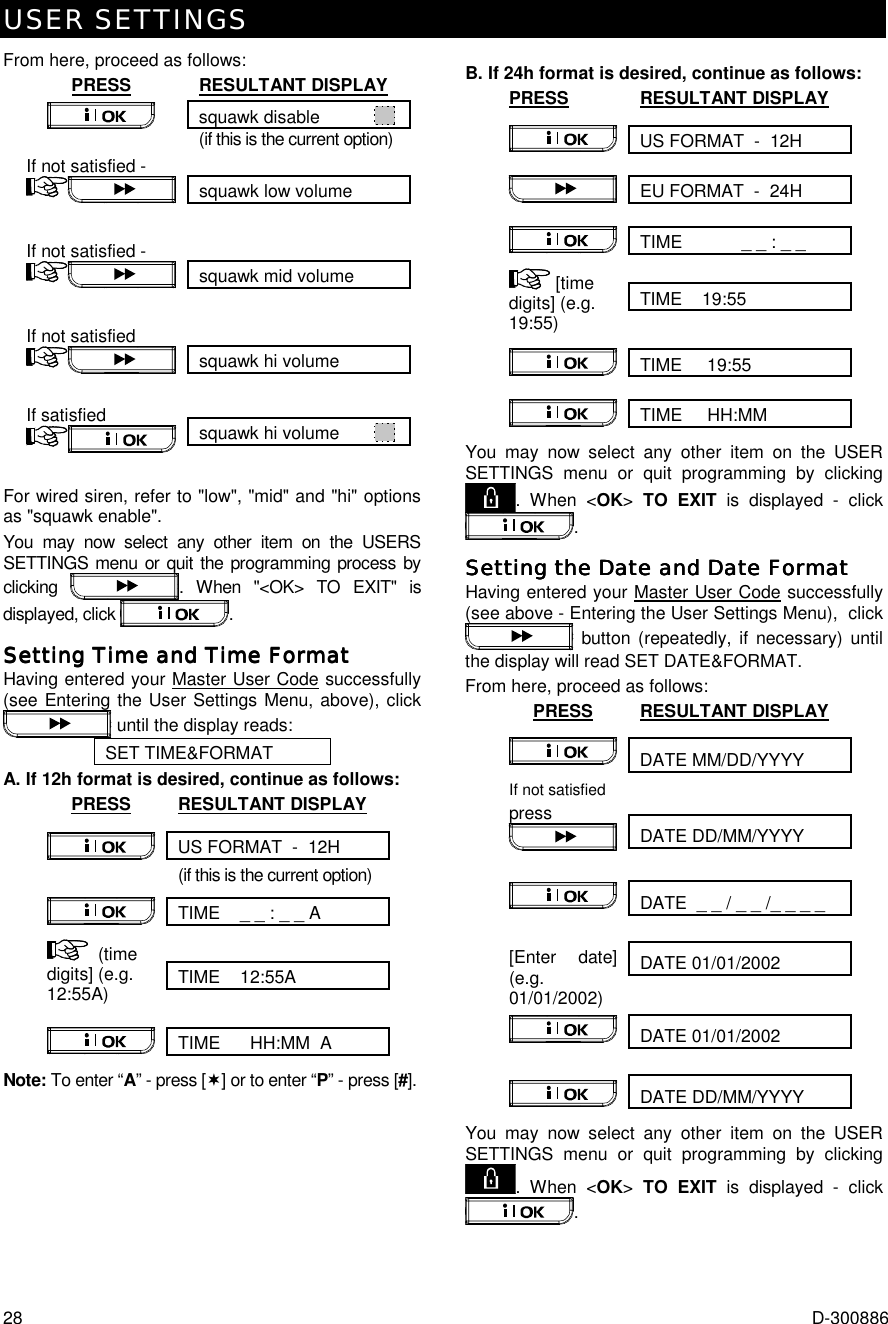 USER SETTINGS 28  D-300886 From here, proceed as follows: PRESS RESULTANT DISPLAY squawk disable              (if this is the current option)  squawk low volume If not satisfied -    squawk mid volume If not satisfied -    squawk hi volume If not satisfied    squawk hi volume         If satisfied    For wired siren, refer to &quot;low&quot;, &quot;mid&quot; and &quot;hi&quot; options as &quot;squawk enable&quot;. You may now select any other item on the USERS SETTINGS menu or quit the programming process by clicking  . When &quot;&lt;OK&gt; TO EXIT&quot; is displayed, click  . Setting Time and Time FormatSetting Time and Time FormatSetting Time and Time FormatSetting Time and Time Format    Having entered your Master User Code successfully (see Entering the User Settings Menu, above), click  until the display reads: SET TIME&amp;FORMAT A. If 12h format is desired, continue as follows: PRESS RESULTANT DISPLAY US FORMAT  -  12H   (if this is the current option) TIME    _ _ : _ _ A    TIME    12:55A  (time digits] (e.g. 12:55A)   TIME      HH:MM  A  Note: To enter “A” - press [(] or to enter “P” - press [#].  B. If 24h format is desired, continue as follows: PRESS RESULTANT DISPLAY US FORMAT  -  12H   EU FORMAT  -  24H  TIME            _ _ : _ _  TIME    19:55   [time digits] (e.g. 19:55)   TIME     19:55   TIME     HH:MM   You may now select any other item on the USER SETTINGS menu or quit programming by clicking . When &lt;OK&gt; TO EXIT is displayed - click . Setting tSetting tSetting tSetting the Date and Date Formathe Date and Date Formathe Date and Date Formathe Date and Date Format    Having entered your Master User Code successfully (see above - Entering the User Settings Menu),  click  button (repeatedly, if necessary) until the display will read SET DATE&amp;FORMAT.  From here, proceed as follows: PRESS RESULTANT DISPLAY DATE MM/DD/YYYY    DATE DD/MM/YYYY If not satisfied press   DATE  _ _ / _ _ /_ _ _ _    DATE 01/01/2002  [Enter date] (e.g. 01/01/2002)   DATE 01/01/2002    DATE DD/MM/YYYY   You may now select any other item on the USER SETTINGS menu or quit programming by clicking . When &lt;OK&gt; TO EXIT is displayed - click .  