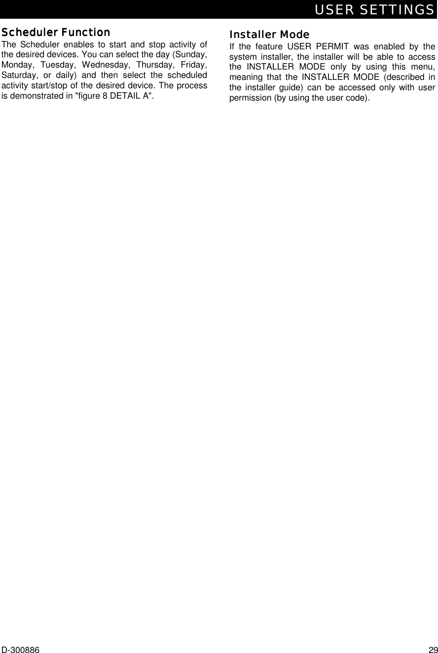 USER SETTINGS D-300886  29 Scheduler FunctionScheduler FunctionScheduler FunctionScheduler Function    The Scheduler enables to start and stop activity of the desired devices. You can select the day (Sunday, Monday, Tuesday, Wednesday, Thursday, Friday, Saturday, or daily) and then select the scheduled activity start/stop of the desired device. The process is demonstrated in &quot;figure 8 DETAIL A&quot;. Installer ModeInstaller ModeInstaller ModeInstaller Mode    If the feature USER PERMIT was enabled by the system installer, the installer will be able to access the INSTALLER MODE only by using this menu, meaning that the INSTALLER MODE (described in the installer guide) can be accessed only with user permission (by using the user code). 
