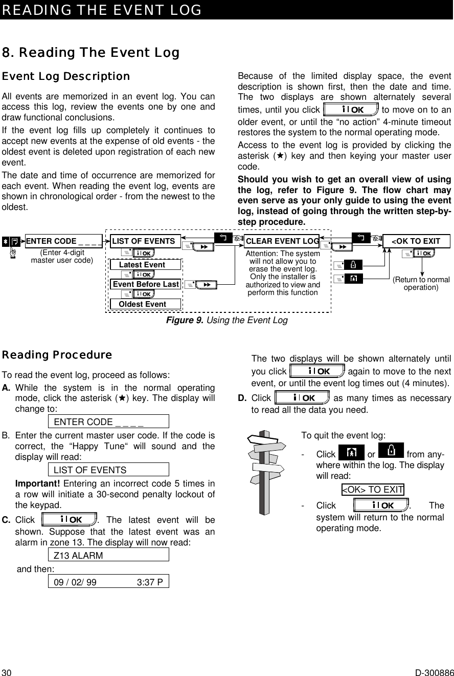 READING THE EVENT LOG 30  D-300886 8. Reading The Event Log8. Reading The Event Log8. Reading The Event Log8. Reading The Event Log    Event Log DescriptionEvent Log DescriptionEvent Log DescriptionEvent Log Description    All events are memorized in an event log. You can access this log, review the events one by one and draw functional conclusions.  If the event log fills up completely it continues to accept new events at the expense of old events - the oldest event is deleted upon registration of each new event.  The date and time of occurrence are memorized for each event. When reading the event log, events are shown in chronological order - from the newest to the oldest. Because of the limited display space, the event description is shown first, then the date and time. The two displays are shown alternately several times, until you click   to move on to an older event, or until the “no action” 4-minute timeout restores the system to the normal operating mode.   Access to the event log is provided by clicking the asterisk ($$$$) key and then keying your master user code.  Should you wish to get an overall view of using the log, refer to Figure 9. The flow chart may even serve as your only guide to using the event log, instead of going through the written step-by-step procedure. Attention: The systemwill not allow you toerase the event log.Only the installer isauthorized to view andperform this function&amp;Oldest EventEvent Before LastLatest EventLIST OF EVENTS&amp;&amp;ENTER CODE _ _ _ _(Enter 4-digitmaster user code)&lt;OK TO EXITCLEAR EVENT LOG&amp;&amp;&amp;&amp;(Return to normaloperation)&amp;&amp; Figure 9. Using the Event Log Reading ProcedureReading ProcedureReading ProcedureReading Procedure    To read the event log, proceed as follows: A. While the system is in the normal operating mode, click the asterisk ($$$$) key. The display will change to: ENTER CODE _ _ _ _ B.  Enter the current master user code. If the code is correct, the “Happy Tune“ will sound and the display will read: LIST OF EVENTS Important! Entering an incorrect code 5 times in a row will initiate a 30-second penalty lockout of the keypad. C. Click  . The latest event will be shown. Suppose that the latest event was an alarm in zone 13. The display will now read: Z13 ALARM and then: 09 / 02/ 99                3:37 P    The two displays will be shown alternately until you click   again to move to the next event, or until the event log times out (4 minutes). D. Click   as many times as necessary to read all the data you need.  To quit the event log: - Click   or   from any-where within the log. The display will read: &lt;OK&gt; TO EXIT  - Click  . The system will return to the normal operating mode.  