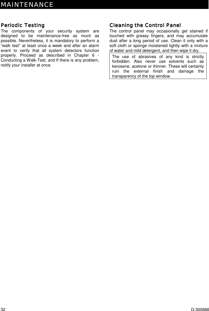 MAINTENANCE 32  D-300886 Periodic TestingPeriodic TestingPeriodic TestingPeriodic Testing    The components of your security system are designed to be maintenance-free as much as possible. Nevertheless, it is mandatory to perform a “walk test” at least once a week and after an alarm event to verify that all system detectors function properly. Proceed as described in Chapter 6 - Conducting a Walk-Test, and If there is any problem, notify your installer at once. Cleaning the Control PanelCleaning the Control PanelCleaning the Control PanelCleaning the Control Panel    The control panel may occasionally get stained if touched with greasy fingers, and may accumulate dust after a long period of use. Clean it only with a soft cloth or sponge moistened lightly with a mixture of water and mild detergent, and then wipe it dry. The use of abrasives of any kind is strictly forbidden. Also never use solvents such as kerosene, acetone or thinner. These will certainly ruin the external finish and damage the transparency of the top window. 