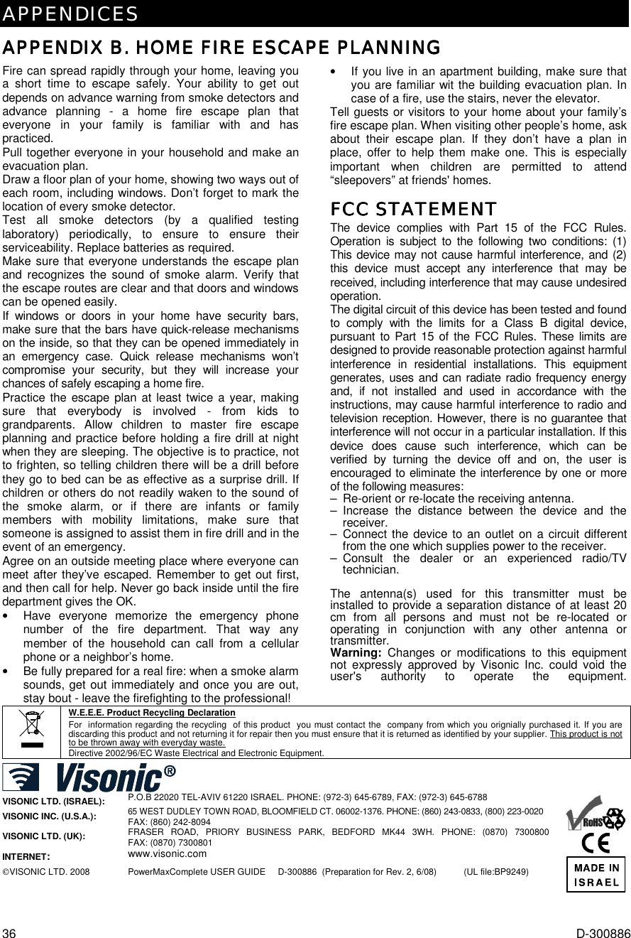 APPENDICES 36  D-300886 APPENDIX B. HOME FIRE ESCAPE PLANNINGAPPENDIX B. HOME FIRE ESCAPE PLANNINGAPPENDIX B. HOME FIRE ESCAPE PLANNINGAPPENDIX B. HOME FIRE ESCAPE PLANNING    Fire can spread rapidly through your home, leaving you a short time to escape safely. Your ability to get out depends on advance warning from smoke detectors and advance planning - a home fire escape plan that everyone in your family is familiar with and has practiced. Pull together everyone in your household and make an evacuation plan. Draw a floor plan of your home, showing two ways out of each room, including windows. Don’t forget to mark the location of every smoke detector. Test all smoke detectors (by a qualified testing laboratory) periodically, to ensure to ensure their serviceability. Replace batteries as required. Make sure that everyone understands the escape plan and recognizes the sound of smoke alarm. Verify that the escape routes are clear and that doors and windows can be opened easily. If windows or doors in your home have security bars, make sure that the bars have quick-release mechanisms on the inside, so that they can be opened immediately in an emergency case. Quick release mechanisms won’t compromise your security, but they will increase your chances of safely escaping a home fire. Practice the escape plan at least twice a year, making sure that everybody is involved - from kids to grandparents. Allow children to master fire escape planning and practice before holding a fire drill at night when they are sleeping. The objective is to practice, not to frighten, so telling children there will be a drill before they go to bed can be as effective as a surprise drill. If children or others do not readily waken to the sound of the smoke alarm, or if there are infants or family members with mobility limitations, make sure that someone is assigned to assist them in fire drill and in the event of an emergency. Agree on an outside meeting place where everyone can meet after they’ve escaped. Remember to get out first, and then call for help. Never go back inside until the fire department gives the OK. •  Have everyone memorize the emergency phone number of the fire department. That way any member of the household can call from a cellular phone or a neighbor’s home. •  Be fully prepared for a real fire: when a smoke alarm sounds, get out immediately and once you are out, stay bout - leave the firefighting to the professional! •  If you live in an apartment building, make sure that you are familiar wit the building evacuation plan. In case of a fire, use the stairs, never the elevator. Tell guests or visitors to your home about your family’s fire escape plan. When visiting other people’s home, ask about their escape plan. If they don’t have a plan in place, offer to help them make one. This is especially important when children are permitted to attend “sleepovers” at friends&apos; homes. FCC STATEMENTFCC STATEMENTFCC STATEMENTFCC STATEMENT    The device complies with Part 15 of the FCC Rules. Operation is subject to the following two conditions: (1) This device may not cause harmful interference, and (2) this device must accept any interference that may be received, including interference that may cause undesired operation. The digital circuit of this device has been tested and found to comply with the limits for a Class B digital device, pursuant to Part 15 of the FCC Rules. These limits are designed to provide reasonable protection against harmful interference in residential installations. This equipment generates, uses and can radiate radio frequency energy and, if not installed and used in accordance with the instructions, may cause harmful interference to radio and television reception. However, there is no guarantee that interference will not occur in a particular installation. If this device does cause such interference, which can be verified by turning the device off and on, the user is encouraged to eliminate the interference by one or more of the following measures: –  Re-orient or re-locate the receiving antenna. – Increase the distance between the device and the receiver. – Connect the device to an outlet on a circuit different from the one which supplies power to the receiver. – Consult the dealer or an experienced radio/TV technician.  The antenna(s) used for this transmitter must be installed to provide a separation distance of at least 20 cm from all persons and must not be re-located or operating in conjunction with any other antenna or transmitter. Warning: Changes or modifications to this equipment not expressly approved by Visonic Inc. could void the user&apos;s authority to operate the equipment. W.E.E.E. Product Recycling Declaration For  information regarding the recycling  of this product  you must contact the  company from which you orignially purchased it. If you are discarding this product and not returning it for repair then you must ensure that it is returned as identified by your supplier. This product is not to be thrown away with everyday waste. Directive 2002/96/EC Waste Electrical and Electronic Equipment.   VISONIC LTD. (ISRAEL): P.O.B 22020 TEL-AVIV 61220 ISRAEL. PHONE: (972-3) 645-6789, FAX: (972-3) 645-6788 VISONIC INC. (U.S.A.):  65 WEST DUDLEY TOWN ROAD, BLOOMFIELD CT. 06002-1376. PHONE: (860) 243-0833, (800) 223-0020 FAX: (860) 242-8094 VISONIC LTD. (UK):   FRASER ROAD, PRIORY BUSINESS PARK, BEDFORD MK44 3WH. PHONE: (0870) 7300800  FAX: (0870) 7300801 INTERNET: www.visonic.com VISONIC LTD. 2008 PowerMaxComplete USER GUIDE     D-300886  (Preparation for Rev. 2, 6/08)    (UL file:BP9249)      