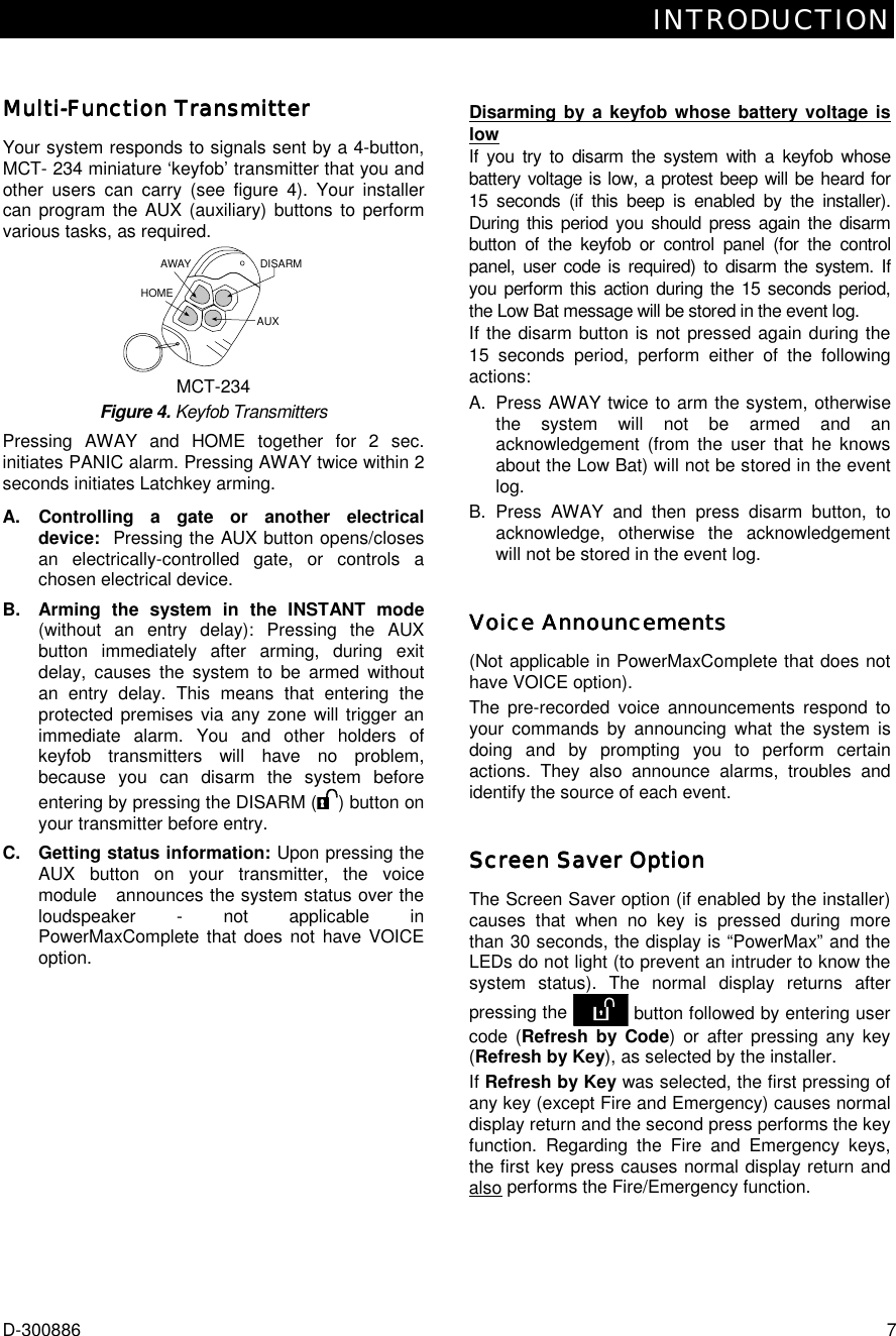 INTRODUCTION D-300886  7 MultiMultiMultiMulti----Function TransmitterFunction TransmitterFunction TransmitterFunction Transmitter    Your system responds to signals sent by a 4-button, MCT- 234 miniature ‘keyfob’ transmitter that you and other users can carry (see figure 4). Your installer can program the AUX (auxiliary) buttons to perform various tasks, as required. DISARMAWAYAUXHOME MCT-234 Figure 4. Keyfob Transmitters Pressing AWAY and HOME together for 2 sec. initiates PANIC alarm. Pressing AWAY twice within 2 seconds initiates Latchkey arming. A. Controlling a gate or another electrical device:  Pressing the AUX button opens/closes an electrically-controlled gate, or controls a chosen electrical device.  B.  Arming the system in the INSTANT mode (without an entry delay): Pressing the AUX button immediately after arming, during exit delay, causes the system to be armed without an entry delay. This means that entering the protected premises via any zone will trigger an immediate alarm. You and other holders of keyfob transmitters will have no problem, because you can disarm the system before entering by pressing the DISARM ( ) button on your transmitter before entry.  C.  Getting status information: Upon pressing the AUX button on your transmitter, the voice module   announces the system status over the loudspeaker - not applicable in PowerMaxComplete that does not have VOICE option.    Disarming by a keyfob whose battery voltage is low If you try to disarm the system with a keyfob whose battery voltage is low, a protest beep will be heard for 15 seconds (if this beep is enabled by the installer). During this period you should press again the disarm button of the keyfob or control panel (for the control panel, user code is required) to disarm the system. If you perform this action during the 15 seconds period, the Low Bat message will be stored in the event log. If the disarm button is not pressed again during the 15 seconds period, perform either of the following actions: A.  Press AWAY twice to arm the system, otherwise the system will not be armed and an acknowledgement (from the user that he knows about the Low Bat) will not be stored in the event log.   B. Press AWAY and then press disarm button, to acknowledge, otherwise the acknowledgement will not be stored in the event log. Voice AnnouncementsVoice AnnouncementsVoice AnnouncementsVoice Announcements    (Not applicable in PowerMaxComplete that does not have VOICE option). The pre-recorded voice announcements respond to your commands by announcing what the system is doing and by prompting you to perform certain actions. They also announce alarms, troubles and identify the source of each event. Screen Saver OptionScreen Saver OptionScreen Saver OptionScreen Saver Option    The Screen Saver option (if enabled by the installer) causes that when no key is pressed during more than 30 seconds, the display is “PowerMax” and the LEDs do not light (to prevent an intruder to know the system status). The normal display returns after pressing the   button followed by entering user code (Refresh by Code) or after pressing any key (Refresh by Key), as selected by the installer.  If Refresh by Key was selected, the first pressing of any key (except Fire and Emergency) causes normal display return and the second press performs the key function. Regarding the Fire and Emergency keys, the first key press causes normal display return and also performs the Fire/Emergency function. 