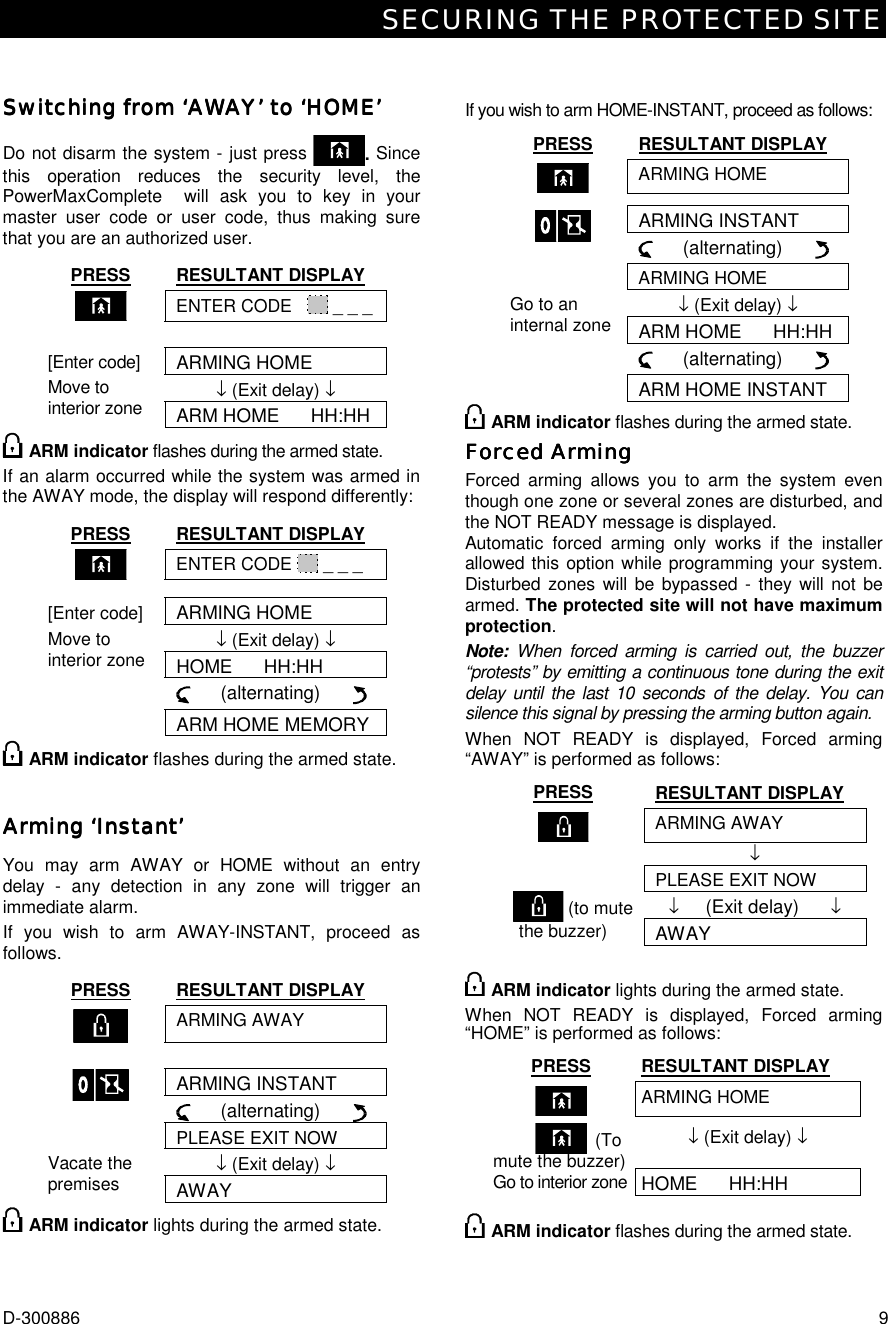 SECURING THE PROTECTED SITE D-300886  9 Switching from ‘AWASwitching from ‘AWASwitching from ‘AWASwitching from ‘AWAY’ to ‘HOME’Y’ to ‘HOME’Y’ to ‘HOME’Y’ to ‘HOME’     Do not disarm the system - just press  . Since this operation reduces the security level, the PowerMaxComplete  will ask you to key in your master user code or user code, thus making sure that you are an authorized user. PRESS RESULTANT DISPLAY  ENTER CODE     _ _ _   ARMING HOME ↓ (Exit delay) ↓ [Enter code] Move to interior zone ARM HOME      HH:HH  ARM indicator flashes during the armed state. If an alarm occurred while the system was armed in the AWAY mode, the display will respond differently: PRESS RESULTANT DISPLAY  ENTER CODE   _ _ _ [Enter code] ARMING HOME ↓ (Exit delay) ↓ Move to interior zone HOME      HH:HH       (alternating)        ARM HOME MEMORY  ARM indicator flashes during the armed state. Arming ‘InsArming ‘InsArming ‘InsArming ‘Instant’tant’tant’tant’    You may arm AWAY or HOME without an entry delay - any detection in any zone will trigger an immediate alarm. If you wish to arm AWAY-INSTANT, proceed as follows. PRESS RESULTANT DISPLAY  ARMING AWAY   ARMING INSTANT      (alternating)         PLEASE EXIT NOW ↓ (Exit delay) ↓ Vacate the premises AWAY  ARM indicator lights during the armed state.   If you wish to arm HOME-INSTANT, proceed as follows: PRESS RESULTANT DISPLAY  ARMING HOME ARMING INSTANT      (alternating)        ARMING HOME ↓ (Exit delay) ↓ ARM HOME      HH:HH      (alternating)       Go to an internal zone ARM HOME INSTANT  ARM indicator flashes during the armed state. Forced ArmingForced ArmingForced ArmingForced Arming    Forced arming allows you to arm the system even though one zone or several zones are disturbed, and the NOT READY message is displayed.  Automatic forced arming only works if the installer allowed this option while programming your system. Disturbed zones will be bypassed - they will not be armed. The protected site will not have maximum protection. Note: When forced arming is carried out, the buzzer “protests” by emitting a continuous tone during the exit delay until the last 10 seconds of the delay. You can silence this signal by pressing the arming button again. When NOT READY is displayed, Forced arming “AWAY” is performed as follows: PRESS RESULTANT DISPLAY  ARMING AWAY  ↓   PLEASE EXIT NOW ↓     (Exit delay)      ↓       (to mute the buzzer) AWAY    ARM indicator lights during the armed state. When NOT READY is displayed, Forced arming “HOME” is performed as follows: PRESS RESULTANT DISPLAY  ARMING HOME ↓ (Exit delay) ↓ HOME      HH:HH           (To mute the buzzer)Go to interior zone ARM indicator flashes during the armed state. 