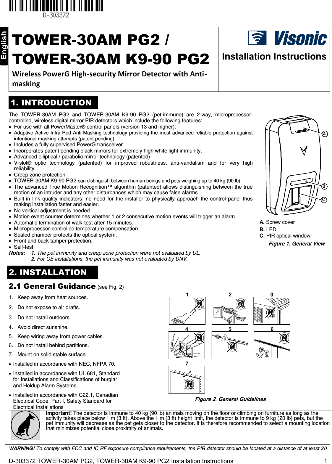  D-303372 TOWER-30AM PG2, TOWER-30AM K9-90 PG2 Installation Instructions  1  TOWER-30AM PG2 / TOWER-30AM K9-90 PG2 Wireless PowerG High-security Mirror Detector with Anti-masking  Installation Instructions 1. INTRODUCTION The  TOWER-30AM  PG2  and  TOWER-30AM K9-90  PG2  (pet-immune)  are  2-way,  microprocessor-controlled, wireless digital mirror PIR detectors which include the following features:   For use with all PowerMaster® control panels (version 13 and higher).  Adaptive Active Infra-Red Anti-Masking technology providing the most advanced reliable protection against intentional masking attempts (patent pending)   Includes a fully supervised PowerG transceiver.   Incorporates patent pending black mirrors for extremely high white light immunity.   Advanced elliptical / parabolic mirror technology (patented)   V-slot®  optic  technology  (patented)  for  improved  robustness,  anti-vandalism  and  for  very  high reliability.   Creep zone protection   TOWER-30AM K9-90 PG2 can distinguish between human beings and pets weighing up to 40 kg (90 lb).   The advanced True Motion Recognition™  algorithm (patented) allows distinguishing between the true motion of an intruder and any other disturbances which may cause false alarms.   Built-in  link  quality  indicators;  no  need  for  the  installer  to  physically  approach the  control  panel  thus making installation faster and easier.   No vertical adjustment is needed.   Motion event counter determines whether 1 or 2 consecutive motion events will trigger an alarm.   Automatic termination of walk-test after 15 minutes.   Microprocessor-controlled temperature compensation.   Sealed chamber protects the optical system.   Front and back tamper protection.   Self-test Notes: 1. The pet immunity and creep zone protection were not evaluated by UL.  2. For CE installations, the pet immunity was not evaluated by DNV. CBA A. Screw cover B. LED  C. PIR optical window Figure 1. General View 2. INSTALLATION 2.1 General Guidance (see Fig. 2) 1.  Keep away from heat sources. 2.   Do not expose to air drafts. 3.   Do not install outdoors. 4.   Avoid direct sunshine. 5.   Keep wiring away from power cables. 6.   Do not install behind partitions. 7.   Mount on solid stable surface.  Installed in accordance with NEC, NFPA 70.  Installed in accordance with UL 681, Standard for Installations and Classifications of burglar and Holdup Alarm Systems.  Installed in accordance with C22.1, Canadian Electrical Code, Part I, Safety Standard for Electrical Installations 1 2 34 5 67 Figure 2. General Guidelines  Important! The detector is immune to 40 kg (90 lb) animals moving on the floor or climbing on furniture as long as the activity takes place below 1 m (3 ft). Above the 1 m (3 ft) height limit, the detector is immune to 9 kg (20 lb) pets, but the pet immunity will decrease as the pet gets closer to the detector. It is therefore recommended to select a mounting location that minimizes potential close proximity of animals.    WARNING! To comply with FCC and IC RF exposure compliance requirements, the PIR detector should be located at a distance of at least 20 