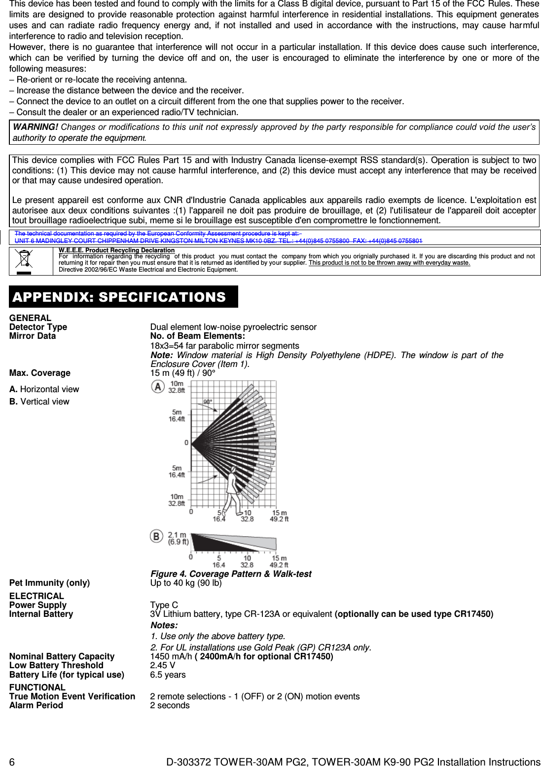 6  D-303372 TOWER-30AM PG2, TOWER-30AM K9-90 PG2 Installation Instructions This device has been tested and found to comply with the limits for a Class B digital device, pursuant to Part 15 of the FCC Rules. These limits  are designed to provide reasonable protection  against  harmful  interference in residential installations. This equipment  generates uses  and  can  radiate  radio  frequency  energy  and,  if  not  installed  and  used  in  accordance  with  the  instructions,  may  cause  harmful interference to radio and television reception. However,  there is  no  guarantee  that interference will  not occur  in a particular installation. If this  device does cause such  interference, which  can  be  verified  by  turning  the  device  off  and  on,  the  user  is  encouraged  to  eliminate  the  interference  by  one  or  more  of  the following measures: – Re-orient or re-locate the receiving antenna. – Increase the distance between the device and the receiver. – Connect the device to an outlet on a circuit different from the one that supplies power to the receiver. – Consult the dealer or an experienced radio/TV technician. WARNING! Changes or modifications to this unit not expressly approved by the party responsible for compliance could void the user’s authority to operate the equipment.  This device complies with FCC Rules Part 15 and with Industry Canada license-exempt RSS standard(s). Operation is subject to two conditions: (1) This device may not cause harmful interference, and (2) this device must accept any interference that may be  received or that may cause undesired operation.  Le present appareil est conforme aux CNR d&apos;Industrie Canada  applicables aux appareils radio exempts de licence. L&apos;exploitation est autorisee aux deux conditions suivantes :(1) l&apos;appareil ne doit pas produire de brouillage, et (2) l&apos;utilisateur de l&apos;appareil doit accepter tout brouillage radioelectrique subi, meme si le brouillage est susceptible d&apos;en compromettre le fonctionnement.  The technical documentation as required by the European Conformity Assessment procedure is kept at:  UNIT 6 MADINGLEY COURT CHIPPENHAM DRIVE KINGSTON MILTON KEYNES MK10 0BZ. TEL.: +44(0)845 0755800  FAX: +44(0)845 0755801   W.E.E.E. Product Recycling Declaration For   information  regarding the  recycling   of this product  you must contact  the   company from which you orignially purchased  it. If you are discarding this product  and not returning it for repair then you must ensure that it is returned as identified by your supplier. This product is not to be thrown away with everyday waste. Directive 2002/96/EC Waste Electrical and Electronic Equipment.  APPENDIX: SPECIFICATIONS GENERAL  Detector Type Dual element low-noise pyroelectric sensor Mirror Data No. of Beam Elements:        18x3=54 far parabolic mirror segments    Note:  Window  material  is  High  Density  Polyethylene  (HDPE).  The  window is  part  of  the Enclosure Cover (Item 1).  Max. Coverage 15 m (49 ft) / 90° A. Horizontal view B. Vertical view    Figure 4. Coverage Pattern &amp; Walk-test Pet Immunity (only) Up to 40 kg (90 lb) ELECTRICAL  Power Supply Type C Internal Battery 3V Lithium battery, type CR-123A or equivalent (optionally can be used type CR17450) Notes: 1. Use only the above battery type. 2. For UL installations use Gold Peak (GP) CR123A only. Nominal Battery Capacity 1450 mA/h ( 2400mA/h for optional CR17450)  Low Battery Threshold 2.45 V Battery Life (for typical use) 6.5 years FUNCTIONAL  True Motion Event Verification 2 remote selections - 1 (OFF) or 2 (ON) motion events Alarm Period 2 seconds 