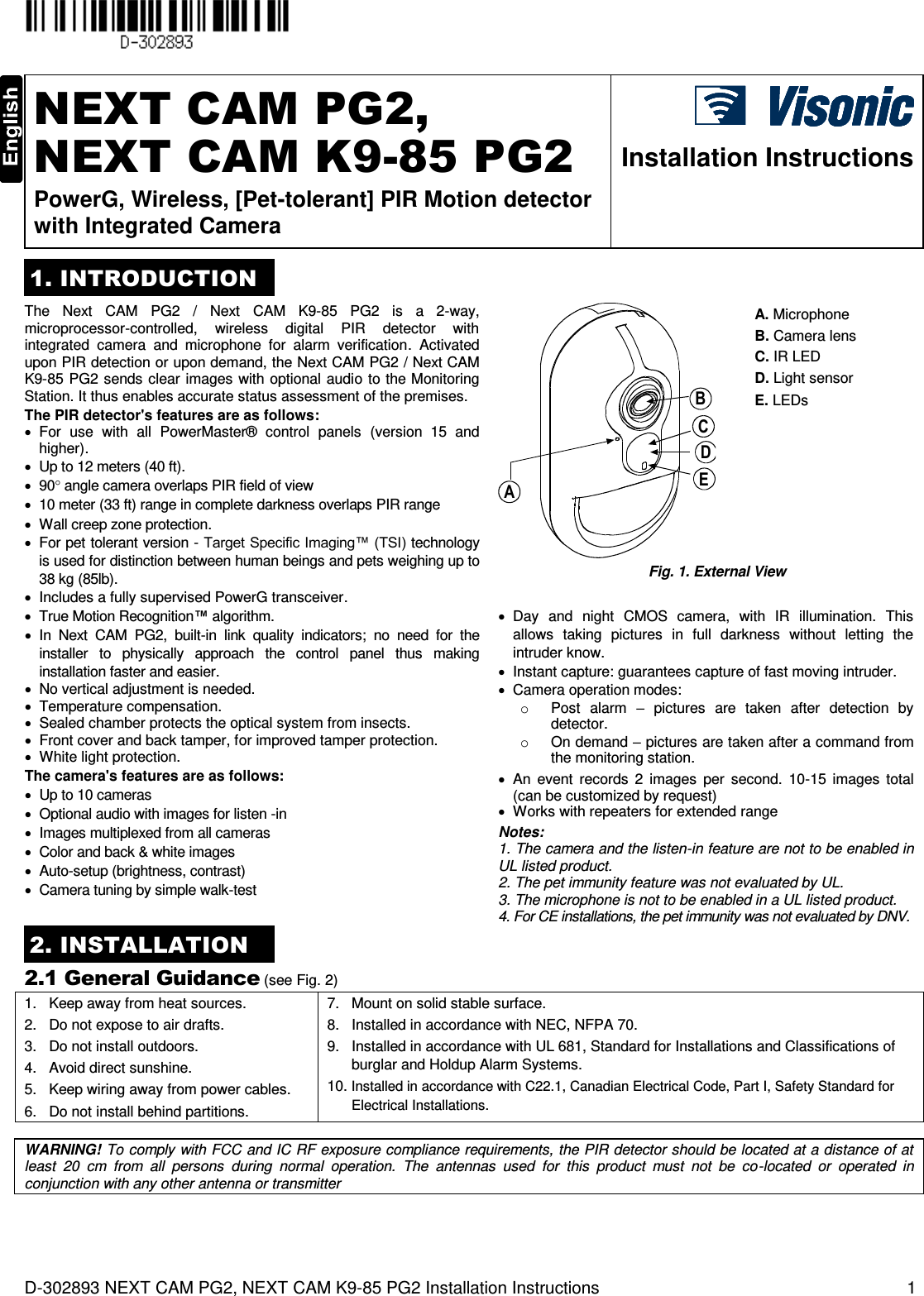  D-302893 NEXT CAM PG2, NEXT CAM K9-85 PG2 Installation Instructions  1  NEXT CAM PG2,  NEXT CAM K9-85 PG2 PowerG, Wireless, [Pet-tolerant] PIR Motion detector with Integrated Camera  Installation Instructions 1. INTRODUCTION The  Next  CAM  PG2  /  Next  CAM  K9-85  PG2  is  a  2-way, microprocessor-controlled,  wireless  digital  PIR  detector  with integrated  camera  and  microphone  for  alarm  verification.  Activated upon PIR detection or upon demand, the Next CAM PG2 / Next CAM K9-85 PG2 sends clear images with optional audio  to the Monitoring Station. It thus enables accurate status assessment of the premises. The PIR detector&apos;s features are as follows:   For  use  with  all  PowerMaster®  control  panels  (version  15  and higher).   Up to 12 meters (40 ft).  90 angle camera overlaps PIR field of view   10 meter (33 ft) range in complete darkness overlaps PIR range   Wall creep zone protection.   For pet tolerant version - Target Specific Imaging™ (TSI) technology is used for distinction between human beings and pets weighing up to 38 kg (85lb).   Includes a fully supervised PowerG transceiver. BACDE A. Microphone B. Camera lens C. IR LED D. Light sensor E. LEDs  Fig. 1. External View   True Motion Recognition™ algorithm.   In  Next  CAM  PG2,  built-in  link  quality  indicators;  no  need  for  the installer  to  physically  approach  the  control  panel  thus  making installation faster and easier.   No vertical adjustment is needed.   Temperature compensation.   Sealed chamber protects the optical system from insects.   Front cover and back tamper, for improved tamper protection.   White light protection. The camera&apos;s features are as follows:   Up to 10 cameras   Optional audio with images for listen -in   Images multiplexed from all cameras   Color and back &amp; white images   Auto-setup (brightness, contrast)   Camera tuning by simple walk-test   Day  and  night  CMOS  camera,  with  IR  illumination.  This allows  taking  pictures  in  full  darkness  without  letting  the intruder know.   Instant capture: guarantees capture of fast moving intruder.    Camera operation modes: o  Post  alarm  –  pictures  are  taken  after  detection  by detector. o  On demand – pictures are taken after a command from the monitoring station.   An  event  records  2  images  per  second.  10-15  images  total (can be customized by request)   Works with repeaters for extended range Notes: 1. The camera and the listen-in feature are not to be enabled in UL listed product. 2. The pet immunity feature was not evaluated by UL. 3. The microphone is not to be enabled in a UL listed product. 4. For CE installations, the pet immunity was not evaluated by DNV. 2. INSTALLATION 2.1 General Guidance (see Fig. 2) 1.   Keep away from heat sources. 2.   Do not expose to air drafts. 3.   Do not install outdoors. 4.   Avoid direct sunshine. 5.   Keep wiring away from power cables. 6.   Do not install behind partitions. 7.   Mount on solid stable surface. 8.   Installed in accordance with NEC, NFPA 70. 9.   Installed in accordance with UL 681, Standard for Installations and Classifications of burglar and Holdup Alarm Systems. 10. Installed in accordance with C22.1, Canadian Electrical Code, Part I, Safety Standard for Electrical Installations.  WARNING! To comply with FCC and IC RF exposure compliance requirements, the PIR detector should be located at a distance of at least  20  cm  from  all  persons  during  normal  operation.  The  antennas  used  for  this  product  must  not  be  co-located  or  operated  in conjunction with any other antenna or transmitter 