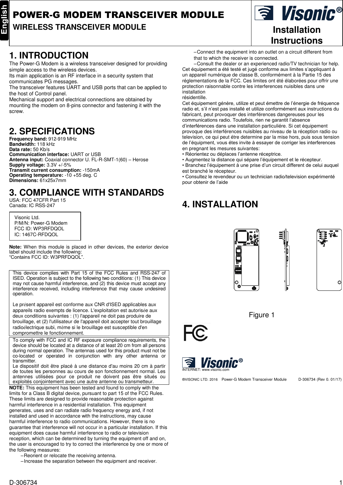 D-306734  1  POWER-G MODEM TRANSCEIVER MODULE WIRELESS TRANSCEIVER MODULE  Installation Instructions   1. INTRODUCTION The Power-G Modem is a wireless transceiver designed for providing simple access to the wireless devices.  Its main application is an RF interface in a security system that communicates PG messages.  The transceiver features UART and USB ports that can be applied to the host of Control panel.  Mechanical support and electrical connections are obtained by mounting the modem on 8-pins connector and fastening it with the screw.    2. SPECIFICATIONS Frequency band: 912-919 MHz Bandwidth: 118 kHz Data rate: 50 Kb/s Communication interface: UART or USB Antenna input: Coaxial connector U. FL-R-SMT-1(60) – Herose Supply voltage: 3.3V +/-5% Transmit current consumption: -150mA Operating temperature: -10 +55 deg. C Dimensions: 61x25x7mm 3. COMPLIANCE WITH STANDARDS  USA: FCC 47CFR Part 15 Canada: IC RSS-247        Note: When this module is placed in other devices, the exterior device label should include the following: “Contains FCC ID: W3PRFDQOL”.   This  device  complies  with Part 15 of the  FCC  Rules  and RSS-247 of ISED. Operation is subject to the following two conditions: (1) This device may not cause harmful interference, and (2) this device must accept any interference  received,  including interference that may cause undesired operation.  Le présent appareil est conforme aux CNR d&apos;ISED applicables aux appareils radio exempts de licence. L&apos;exploitation est autorisée aux deux conditions suivantes : (1) l&apos;appareil ne doit pas produire de brouillage, et (2) l&apos;utilisateur de l&apos;appareil doit accepter tout brouillage radioélectrique subi, même si le brouillage est susceptible d&apos;en compromettre le fonctionnement.  To comply with FCC and IC RF exposure compliance requirements, the device should be located at a distance of at least 20 cm from all persons during normal operation. The antennas used for this product must not be co-located  or  operated  in  conjunction  with  any  other  antenna  or transmitter. Le dispositif doit être placé à une distance d&apos;au moins 20 cm à partir de toutes les personnes au cours de son fonctionnement normal. Les antennes  utilisées  pour  ce  produit  ne  doivent  pas  être  situés  ou exploités conjointement avec une autre antenne ou transmetteur. NOTE: This equipment has been tested and found to comply with the limits for a Class B digital device, pursuant to part 15 of the FCC Rules. These limits are designed to provide reasonable protection against harmful interference in a residential installation. This equipment generates, uses and can radiate radio frequency energy and, if not installed and used in accordance with the instructions, may cause harmful interference to radio communications. However, there is no guarantee that interference will not occur in a particular installation. If this equipment does cause harmful interference to radio or television reception, which can be determined by turning the equipment off and on, the user is encouraged to try to correct the interference by one or more of the following measures: – Reorient or relocate the receiving antenna. – Increase the separation between the equipment and receiver. – Connect the equipment into an outlet on a circuit different from that to which the receiver is connected. – Consult the dealer or an experienced radio/TV technician for help. Cet équipement a été testé et jugé conforme aux limites s’appliquant à un appareil numérique de classe B, conformément à la Partie 15 des réglementations de la FCC. Ces limites ont été élaborées pour offrir une protection raisonnable contre les interferences nuisibles dans une installation résidentille. Cet équipement génère, utilize et peut émettre de l’énergie de fréquence radio et, s’il n’est pas installé et utilize conformément aux instructions du fabricant, peut provoquer des interférences dangereuses pour les communications radio. Toutefois, rien ne garantit l’absence d’interférences dans une installation particuliére. Si cet équipement provoque des interférences nuisibles au niveau de la réception radio ou television, ce qui peut étre determine par la mise hors, puis sous tension de l’équipment, vous étes invite à essayer de corriger les interferences en pregnant les mesures suivantes: • Réorientez ou déplaces l’antenne réceptrice. • Augmentez la distance qui sépare l’équipement et le récepteur. • Branchez l’équipement à une prise d’un circuit different de celui auquel est branché le récepteur. • Consultez le revendeur ou un technician radio/television expérimenté pour obtenir de l’aide  4. INSTALLATION   Figure 1    INTERNET: www.visonic.com ®VISONIC LTD. 2016   Power-G Modem Transceiver Module         D-306734 (Rev 0. 01/17)     Visonic Ltd. P/M/N: Power-G Modem FCC ID: WP3RFDQOL IC: 1467C-RFDQOL  