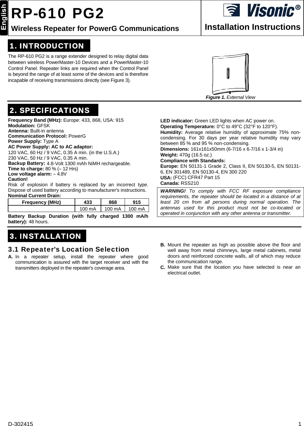 D-302415  1  RP-610 PG2 Wireless Repeater for PowerG Communications  Installation Instructions 1. INTRODUCTIONThe RP-610 PG2 is a range extender designed to relay digital data between wireless PowerMaster-10 Devices and a PowerMaster-10 Control Panel. Repeater links are required when the Control Panel is beyond the range of at least some of the devices and is therefore incapable of receiving transmissions directly (see Figure 3).    Figure 1. External View 2. SPECIFICATIONSFrequency Band (MHz): Europe: 433, 868, USA: 915 Modulation: GFSK Antenna: Built-in antenna Communication Protocol: PowerG Power Supply: Type A AC Power Supply: AC to AC adaptor: 120 VAC, 60 Hz / 9 VAC, 0.35 A min. (in the U.S.A.)  230 VAC, 50 Hz / 9 VAC, 0.35 A min. Backup Battery: 4.8-Volt 1300 mAh NiMH rechargeable. Time to charge: 80 % ( 12 Hrs) Low voltage alarm:  4.8V Caution! Risk of explosion if battery is replaced by an incorrect type. Dispose of used battery according to manufacturer&apos;s instructions. Nominal Current Drain:  Frequency (MHz)  433   868  915  100 mA  100 mA 100 mABattery Backup Duration (with fully charged 1300 mA/h battery): 48 hours. LED indicator: Green LED lights when AC power on. Operating Temperature: 0°C to 49°C (32°F to 120°F). Humidity:  Average relative humidity of approximate 75% non-condensing. For 30 days per year relative humidity may vary between 85 % and 95 % non-condensing. Dimensions: 161x161x50mm (6-7/16 x 6-7/16 x 1-3/4 in) Weight: 470g (16.5 oz.) Compliance with Standards:  Europe: EN 50131-1 Grade 2, Class II, EN 50130-5, EN 50131-6, EN 301489, EN 50130-4, EN 300 220  USA: (FCC) CFR47 Part 15 Canada: RSS210 WARNING! To comply with FCC RF exposure compliance requirements, the repeater should be located in a distance of at least 20 cm from all persons during normal operation. The antennas used for this product must not be co-located or operated in conjunction with any other antenna or transmitter.   3. INSTALLATION3.1 Repeater&apos;s Location Selection  A. In a repeater setup, install the repeater where good communication is assured with the target receiver and with the transmitters deployed in the repeater&apos;s coverage area. B. Mount the repeater as high as possible above the floor and well away from metal chimneys, large metal cabinets, metal doors and reinforced concrete walls, all of which may reduce the communication range. C. Make sure that the location you have selected is near an electrical outlet.
