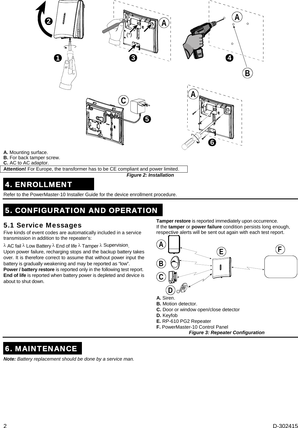 2  D-302415 123(*)465BCAAA A. Mounting surface. B. For back tamper screw. C. AC to AC adaptor. Attention! For Europe, the transformer has to be CE compliant and power limited. Figure 2: Installation4. ENROLLMENT Refer to the PowerMaster-10 Installer Guide for the device enrollment procedure.  5. CONFIGURATION AND OPERATION5.1 Service Messages Five kinds of event codes are automatically included in a service transmission in addition to the repeater’s:  AC fail  Low Battery  End of life  Tamper  Supervision.  Upon power failure, recharging stops and the backup battery takes over. It is therefore correct to assume that without power input the battery is gradually weakening and may be reported as “low”. Power / battery restore is reported only in the following test report.  End of life is reported when battery power is depleted and device is about to shut down. Tamper restore is reported immediately upon occurrence. If the tamper or power failure condition persists long enough, respective alerts will be sent out again with each test report. BCDAEF A. Siren. B. Motion detector. C. Door or window open/close detector D. Keyfob E. RP-610 PG2 Repeater F. PowerMaster-10 Control Panel Figure 3: Repeater Configuration 6. MAINTENANCENote: Battery replacement should be done by a service man. 