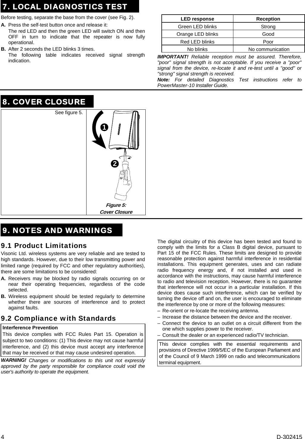 4  D-302415 7. LOCAL DIAGNOSTICS TESTBefore testing, separate the base from the cover (see Fig. 2). A.  Press the self-test button once and release it: The red LED and then the green LED will switch ON and then OFF in turn to indicate that the repeater is now fully operational. B.  After 2 seconds the LED blinks 3 times.  The following table indicates received signal strength indication.    LED response Reception  Green LED blinks Strong  Orange LED blinks Good  Red LED blinks Poor  No blinks No communication IMPORTANT! Reliable reception must be assured. Therefore, &quot;poor&quot; signal strength is not acceptable. If you receive a &quot;poor&quot; signal from the device, re-locate it and re-test until a &quot;good&quot; or &quot;strong&quot; signal strength is received. Note: For detailed Diagnostics Test instructions refer to PowerMaster-10 Installer Guide. 8. COVER CLOSURE See figure 5. 12 Figure 5:  Cover Closure  9. NOTES AND WARNINGS9.1 Product Limitations Visonic Ltd. wireless systems are very reliable and are tested to high standards. However, due to their low transmitting power and limited range (required by FCC and other regulatory authorities), there are some limitations to be considered: A. Receivers may be blocked by radio signals occurring on or near their operating frequencies, regardless of the code selected. B. Wireless equipment should be tested regularly to determine whether there are sources of interference and to protect against faults. 9.2 Compliance with Standards Interference Prevention This device complies with FCC Rules Part 15. Operation is subject to two conditions: (1) This device may not cause harmful interference, and (2) this device must accept any interference that may be received or that may cause undesired operation. WARNING! Changes or modifications to this unit not expressly approved by the party responsible for compliance could void the user&apos;s authority to operate the equipment. The digital circuitry of this device has been tested and found to comply with the limits for a Class B digital device, pursuant to Part 15 of the FCC Rules. These limits are designed to provide reasonable protection against harmful interference in residential installations. This equipment generates, uses and can radiate radio frequency energy and, if not installed and used in accordance with the instructions, may cause harmful interference to radio and television reception. However, there is no guarantee that interference will not occur in a particular installation. If this device does cause such interference, which can be verified by turning the device off and on, the user is encouraged to eliminate the interference by one or more of the following measures: –  Re-orient or re-locate the receiving antenna. –  Increase the distance between the device and the receiver. – Connect the device to an outlet on a circuit different from the one which supplies power to the receiver. –  Consult the dealer or an experienced radio/TV technician. This device complies with the essential requirements and provisions of Directive 1999/5/EC of the European Parliament and of the Council of 9 March 1999 on radio and telecommunications terminal equipment.        