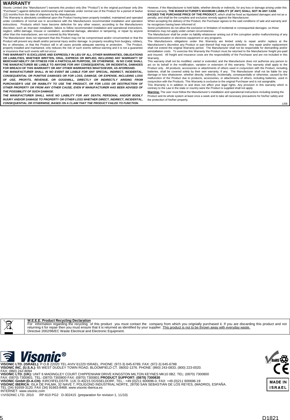 D1821 5 WARRANTY  Visonic Limited (the “Manufacturer&quot;) warrants this product only (the &quot;Product&quot;) to the original purchaser only (the “Purchaser”) against defective workmanship and materials under normal use of the Product for a period of twelve (12) months from the date of shipment by the Manufacturer.   This Warranty is absolutely conditional upon the Product having been properly installed, maintained and operated under conditions of normal use in accordance with the Manufacturers recommended installation and operation instructions.  Products which have become defective for any other reason, according to the Manufacturers discretion, such as improper installation, failure to follow recommended installation and operational instructions, neglect, willful damage, misuse or vandalism, accidental damage, alteration or tampering, or repair by anyone other than the manufacturer, are not covered by this Warranty. The Manufacturer does not represent that this Product may not be compromised and/or circumvented or that the Product will prevent any death and/or personal injury and/or damage  to property resulting from burglary, robbery, fire or otherwise, or that the Product will in all cases provide adequate warning or protection.   The Product, properly installed and maintained, only reduces the risk of such events without warning and it is not a guarantee or insurance that such events will not occur.  THIS WARRANTY IS EXCLUSIVE AND EXPRESSLY IN LIEU OF ALL OTHER WARRANTIES, OBLIGATIONS OR LIABILITIES, WHETHER WRITTEN, ORAL, EXPRESS OR IMPLIED, INCLUDING ANY WARRANTY OF MERCHANTABILITY OR FITNESS FOR A PARTICULAR PURPOSE, OR OTHERWISE.  IN NO CASE SHALL THE MANUFACTURER BE LIABLE TO ANYONE FOR ANY CONSEQUENTIAL OR INCIDENTAL DAMAGES FOR BREACH OF THIS WARRANTY OR ANY OTHER WARRANTIES WHATSOEVER, AS AFORESAID. THE MANUFACTURER SHALL IN NO EVENT BE LIABLE FOR ANY SPECIAL, INDIRECT, INCIDENTAL, CONSEQUENTIAL OR PUNITIVE DAMAGES OR FOR LOSS, DAMAGE, OR EXPENSE, INCLUDING LOSS OF USE, PROFITS, REVENUE, OR GOODWILL, DIRECTLY OR INDIRECTLY ARISING FROM PURCHASER’S USE OR INABILITY TO USE THE PRODUCT, OR FOR LOSS OR DESTRUCTION OF OTHER PROPERTY OR FROM ANY OTHER CAUSE, EVEN IF MANUFACTURER HAS BEEN ADVISED OF THE POSSIBILITY OF SUCH DAMAGE. THE MANUFACTURER SHALL HAVE NO LIABILITY FOR ANY DEATH, PERSONAL AND/OR BODILY INJURY AND/OR DAMAGE TO PROPERTY OR OTHER LOSS WHETHER DIRECT, INDIRECT, INCIDENTAL, CONSEQUENTIAL OR OTHERWISE, BASED ON A CLAIM THAT THE PRODUCT FAILED TO FUNCTION.  However, if the Manufacturer is held liable, whether directly or indirectly, for any loss or damage arising under this limited warranty, THE MANUFACTURER&apos;S MAXIMUM LIABILITY (IF ANY) SHALL NOT IN ANY CASE EXCEED THE PURCHASE PRICE OF THE PRODUCT, which shall be fixed as liquidated damages and not as a penalty, and shall be the complete and exclusive remedy against the Manufacturer.  When accepting the delivery of the Product, the Purchaser agrees to the said conditions of sale and warranty and he recognizes having been informed of. Some jurisdictions do not allow the exclusion or limitation of incidental or consequential damages, so these limitations may not apply under certain circumstances.  The Manufacturer shall be under no liability whatsoever arising out of the corruption and/or malfunctioning of any telecommunication or electronic equipment or any programs. The Manufacturers obligations under this Warranty are limited solely to repair and/or replace at the Manufacturer’s discretion any Product or part thereof that may prove defective.  Any repair and/or replacement shall not extend the original Warranty period.  The Manufacturer shall not be responsible for dismantling and/or reinstallation costs.  To exercise this Warranty the Product must be returned to the Manufacturer freight pre-paid and insured.  All freight and insurance costs are the responsibility of the Purchaser and are not included in this Warranty. This warranty shall not be modified, varied or extended, and the Manufacturer does not authorize any person to act on its behalf in the modification, variation or extension of this warranty. This warranty shall apply to the Product only.  All products, accessories or attachments of others used in conjunction with the Product, including batteries, shall be covered solely by their own warranty, if any.  The Manufacturer shall not be liable for any damage or loss whatsoever, whether directly, indirectly, incidentally, consequentially or otherwise, caused by the malfunction of the Product due to products, accessories, or attachments of others, including batteries, used in conjunction with the Products. This Warranty is exclusive to the original Purchaser and is not assignable.  This Warranty is in addition to and does not affect your legal rights. Any provision in this warranty which is contrary to the Law in the state or country were the Product is supplied shall not apply.  Warning: The user must follow the Manufacturer’s installation and operational instructions including testing the Product and its whole system at least once a week and to take all necessary precautions for his/her safety and the protection of his/her property. 1/08                                                                 W.E.E.E. Product Recycling Declaration For  information regarding the recycling  of this product  you must contact the  company from which you orignially purchased it. If you are discarding this product and not returning it for repair then you must ensure that it is returned as identified by your supplier. This product is not to be thrown away with everyday waste. Directive 2002/96/EC Waste Electrical and Electronic Equipment.      VISONIC LTD. (ISRAEL): P.O.B 22020 TEL-AVIV 61220 ISRAEL. PHONE: (972-3) 645-6789, FAX: (972-3) 645-6788 VISONIC INC. (U.S.A.): 65 WEST DUDLEY TOWN ROAD, BLOOMFIELD CT. 06002-1376. PHONE: (860) 243-0833, (800) 223-0020.  FAX: (860) 242-8094 VISONIC LTD. (UK): UNIT 6 MADINGLEY COURT CHIPPENHAM DRIVE KINGSTON MILTON KEYNES MK10 0BZ. TEL: (0870) 7300800  FAX: (0870) 7300801. TEL: (0870) 7300800 FAX: (0870) 7300801 PRODUCT SUPPORT: (0870) 7300830 VISONIC GmbH (D-A-CH): KIRCHFELDSTR. 118, D-40215 DÜSSELDORF, TEL.: +49 (0)211 600696-0, FAX: +49 (0)211 600696-19 VISONIC IBERICA: ISLA DE PALMA, 32 NAVE 7, POLÍGONO INDUSTRIAL NORTE, 28700 SAN SEBASTIÁN DE LOS REYES, (MADRID), ESPAÑA. TEL (34) 91659-3120, FAX (34) 91663-8468. www.visonic-iberica.es INTERNET: www.visonic.com VISONIC LTD. 2010      RP-610 PG2   D-302415  (preparation for revision 1, 11/10)      