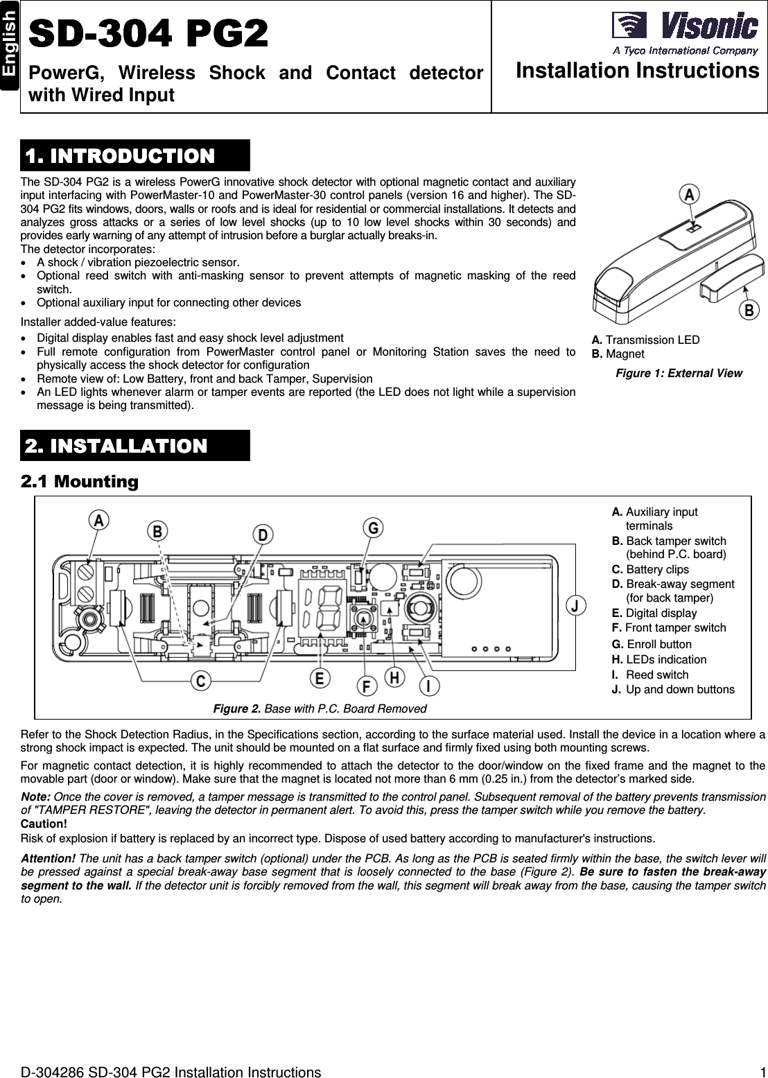 D-304286 SD-304 PG2 Installation Instructions  1  SDSDSDSD----304 PG2304 PG2304 PG2304 PG2    PowerG,  Wireless  Shock  and  Contact  detector with Wired Input  Installation Instructions 1. INTRODUCTION1. INTRODUCTION1. INTRODUCTION1. INTRODUCTION    The SD-304 PG2 is a wireless PowerG innovative shock detector with optional magnetic contact and auxiliary input interfacing with PowerMaster-10 and PowerMaster-30 control panels (version 16 and higher). The SD-304 PG2 fits windows, doors, walls or roofs and is ideal for residential or commercial installations. It detects and analyzes  gross  attacks  or  a  series  of  low  level  shocks  (up  to  10  low  level  shocks  within  30  seconds)  and provides early warning of any attempt of intrusion before a burglar actually breaks-in. The detector incorporates: •  A shock / vibration piezoelectric sensor. •  Optional  reed  switch  with  anti-masking  sensor  to  prevent  attempts  of  magnetic  masking  of  the  reed switch. •  Optional auxiliary input for connecting other devices  Installer added-value features: •  Digital display enables fast and easy shock level adjustment •  Full  remote  configuration  from  PowerMaster  control  panel  or  Monitoring  Station  saves  the  need  to physically access the shock detector for configuration  •  Remote view of: Low Battery, front and back Tamper, Supervision •  An LED lights whenever alarm or tamper events are reported (the LED does not light while a supervision message is being transmitted).  A. Transmission LED  B. Magnet Figure 1: External View 2222. INSTALLATION. INSTALLATION. INSTALLATION. INSTALLATION    2.1 Mounting  A. Auxiliary input terminals B. Back tamper switch (behind P.C. board)  C. Battery clips D. Break-away segment (for back tamper) E. Digital display F. Front tamper switch G. Enroll button H. LEDs indication  I.  Reed switch J.  Up and down buttons Figure 2. Base with P.C. Board Removed Refer to the Shock Detection Radius, in the Specifications section, according to the surface material used. Install the device in a location where a strong shock impact is expected. The unit should be mounted on a flat surface and firmly fixed using both mounting screws. For magnetic contact  detection, it  is  highly  recommended  to attach the  detector  to the  door/window on  the fixed frame and  the  magnet to  the movable part (door or window). Make sure that the magnet is located not more than 6 mm (0.25 in.) from the detector’s marked side. Note: Once the cover is removed, a tamper message is transmitted to the control panel. Subsequent removal of the battery prevents transmission of &quot;TAMPER RESTORE&quot;, leaving the detector in permanent alert. To avoid this, press the tamper switch while you remove the battery. Caution! Risk of explosion if battery is replaced by an incorrect type. Dispose of used battery according to manufacturer&apos;s instructions. Attention! The unit has a back tamper switch (optional) under the PCB. As long as the PCB is seated firmly within the base, the switch lever will be  pressed  against  a  special  break-away  base  segment  that  is  loosely  connected  to  the base (Figure  2).  Be sure  to  fasten  the break-away segment to the wall. If the detector unit is forcibly removed from the wall, this segment will break away from the base, causing the tamper switch to open. 