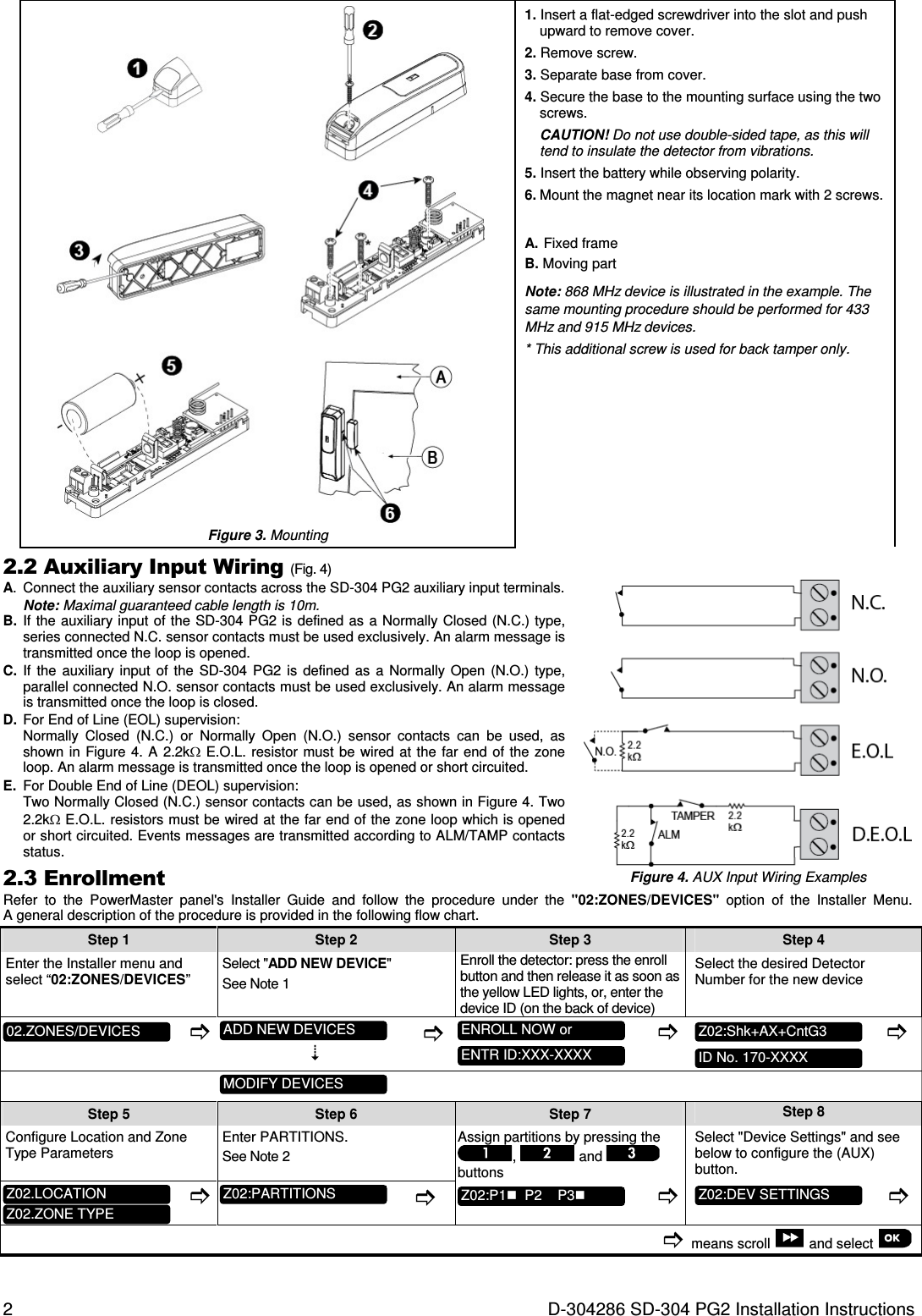 2  D-304286 SD-304 PG2 Installation Instructions  Figure 3. Mounting 1. Insert a flat-edged screwdriver into the slot and push upward to remove cover. 2. Remove screw. 3. Separate base from cover. 4. Secure the base to the mounting surface using the two screws. CAUTION! Do not use double-sided tape, as this will tend to insulate the detector from vibrations. 5. Insert the battery while observing polarity. 6. Mount the magnet near its location mark with 2 screws. A.  Fixed frame B. Moving part Note: 868 MHz device is illustrated in the example. The same mounting procedure should be performed for 433 MHz and 915 MHz devices. * This additional screw is used for back tamper only. 2.2 Auxiliary Input Wiring (Fig. 4) A.  Connect the auxiliary sensor contacts across the SD-304 PG2 auxiliary input terminals. Note: Maximal guaranteed cable length is 10m.  B.  If the  auxiliary input of the SD-304 PG2 is defined as a Normally Closed (N.C.) type, series connected N.C. sensor contacts must be used exclusively. An alarm message is transmitted once the loop is opened. C.  If  the  auxiliary  input  of  the  SD-304  PG2  is  defined  as  a  Normally Open  (N.O.)  type, parallel connected N.O. sensor contacts must be used exclusively. An alarm message is transmitted once the loop is closed. D.  For End of Line (EOL) supervision: Normally  Closed  (N.C.)  or  Normally  Open  (N.O.)  sensor  contacts  can  be  used,  as shown in  Figure  4. A  2.2kΩ  E.O.L. resistor  must  be wired  at the  far  end of the  zone loop. An alarm message is transmitted once the loop is opened or short circuited. E.  For Double End of Line (DEOL) supervision: Two Normally Closed (N.C.) sensor contacts can be used, as shown in Figure 4. Two 2.2kΩ E.O.L. resistors must be wired at the far end of the zone loop which is opened or short circuited. Events messages are transmitted according to ALM/TAMP contacts status. 2.3 Enrollment  Figure 4. AUX Input Wiring Examples Refer  to  the  PowerMaster  panel&apos;s  Installer  Guide  and  follow  the  procedure  under  the  &quot;02:ZONES/DEVICES&quot;  option  of  the  Installer  Menu. A general description of the procedure is provided in the following flow chart. Step 1 Step 2 Step 3 Step 4   Enter the Installer menu and select “02:ZONES/DEVICES” Select &quot;ADD NEW DEVICE&quot;  See Note 1 Enroll the detector: press the enroll button and then release it as soon as the yellow LED lights, or, enter the device ID (on the back of device) Select the desired Detector Number for the new device                  Step 5 Step 6 Step 7 Step 8 Configure Location and Zone Type Parameters Enter PARTITIONS. See Note 2 Assign partitions by pressing the ,   and   buttons Select &quot;Device Settings&quot; and see below to configure the (AUX) button.               means scroll   and select   Z02:DEV SETTINGS  Z02:P1  P2    P3  Z02:PARTITIONS  Z02.ZONE TYPE  Z02.LOCATION  ID No. 170-XXXX  Z02:Shk+AX+CntG3  ENTR ID:XXX-XXXX  ENROLL NOW or  MODIFY DEVICES  ADD NEW DEVICES  02.ZONES/DEVICES  
