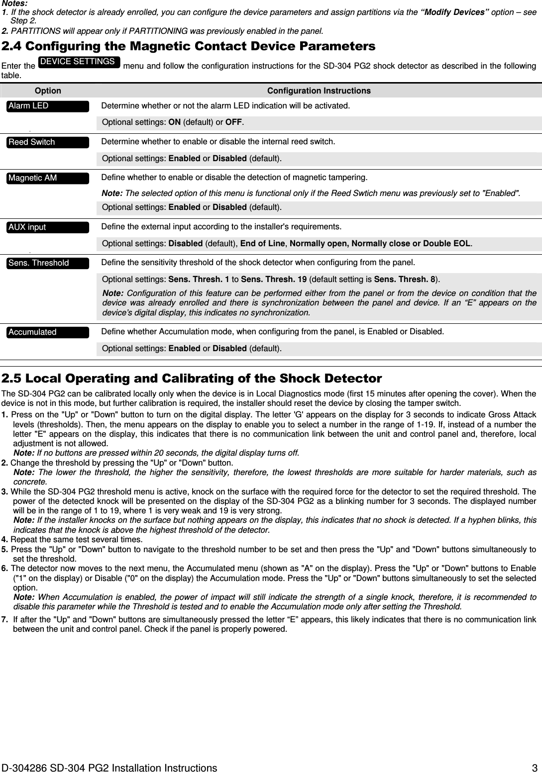 D-304286 SD-304 PG2 Installation Instructions  3 Notes: 1. If the shock detector is already enrolled, you can configure the device parameters and assign partitions via the “Modify Devices” option – see Step 2. 2. PARTITIONS will appear only if PARTITIONING was previously enabled in the panel. 2.4 Configuring the Magnetic Contact Device Parameters Enter the   menu and follow the configuration instructions for the SD-304 PG2 shock detector as described in the following table. Option  Configuration Instructions   Determine whether or not the alarm LED indication will be activated. Optional settings: ON (default) or OFF. •     Determine whether to enable or disable the internal reed switch. Optional settings: Enabled or Disabled (default).     Define whether to enable or disable the detection of magnetic tampering. Note: The selected option of this menu is functional only if the Reed Swtich menu was previously set to &quot;Enabled&quot;. Optional settings: Enabled or Disabled (default).     Define the external input according to the installer&apos;s requirements. Optional settings: Disabled (default), End of Line, Normally open, Normally close or Double EOL. •     Define the sensitivity threshold of the shock detector when configuring from the panel. Optional settings: Sens. Thresh. 1 to Sens. Thresh. 19 (default setting is Sens. Thresh. 8). Note: Configuration of  this  feature  can  be performed  either  from the  panel or  from the  device  on  condition  that the device  was  already  enrolled  and  there  is  synchronization  between  the  panel  and  device.  If  an  “E”  appears  on  the device’s digital display, this indicates no synchronization.     Define whether Accumulation mode, when configuring from the panel, is Enabled or Disabled. Optional settings: Enabled or Disabled (default).         2.5 Local Operating and Calibrating of the Shock Detector The SD-304 PG2 can be calibrated locally only when the device is in Local Diagnostics mode (first 15 minutes after opening the cover). When the device is not in this mode, but further calibration is required, the installer should reset the device by closing the tamper switch. 1. Press on the &quot;Up&quot; or &quot;Down&quot; button to turn on the digital display. The letter &apos;G&apos; appears on the display for 3 seconds to indicate Gross Attack levels (thresholds). Then, the menu appears on the display to enable you to select a number in the range of 1-19. If, instead of a number the letter &quot;E&quot;  appears on  the display, this indicates  that there is no communication  link between the unit and control panel  and, therefore, local adjustment is not allowed.  Note: If no buttons are pressed within 20 seconds, the digital display turns off.  2. Change the threshold by pressing the &quot;Up&quot; or &quot;Down&quot; button.  Note:  The  lower  the  threshold,  the  higher  the  sensitivity,  therefore,  the  lowest  thresholds  are  more  suitable  for  harder  materials,  such  as concrete. 3. While the SD-304 PG2 threshold menu is active, knock on the surface with the required force for the detector to set the required threshold. The power of the detected knock will be presented on the display of the SD-304 PG2 as a blinking number for 3 seconds. The displayed number will be in the range of 1 to 19, where 1 is very weak and 19 is very strong. Note: If the installer knocks on the surface but nothing appears on the display, this indicates that no shock is detected. If a hyphen blinks, this indicates that the knock is above the highest threshold of the detector. 4. Repeat the same test several times. 5. Press the &quot;Up&quot; or &quot;Down&quot; button to navigate to the threshold number to be set and then press the &quot;Up&quot; and &quot;Down&quot; buttons simultaneously to set the threshold. 6. The detector now moves to the next menu, the Accumulated menu (shown as &quot;A&quot; on the display). Press the &quot;Up&quot; or &quot;Down&quot; buttons to Enable (&quot;1&quot; on the display) or Disable (&quot;0&quot; on the display) the Accumulation mode. Press the &quot;Up&quot; or &quot;Down&quot; buttons simultaneously to set the selected option. Note: When Accumulation  is  enabled,  the power  of impact  will  still  indicate  the strength  of  a single knock,  therefore, it is  recommended to disable this parameter while the Threshold is tested and to enable the Accumulation mode only after setting the Threshold. 7.  If after the &quot;Up&quot; and &quot;Down&quot; buttons are simultaneously pressed the letter “E” appears, this likely indicates that there is no communication link between the unit and control panel. Check if the panel is properly powered.  Sens. Threshold Magnetic AM Reed Switch  Alarm LED Accumulated AUX input DEVICE SETTINGS 