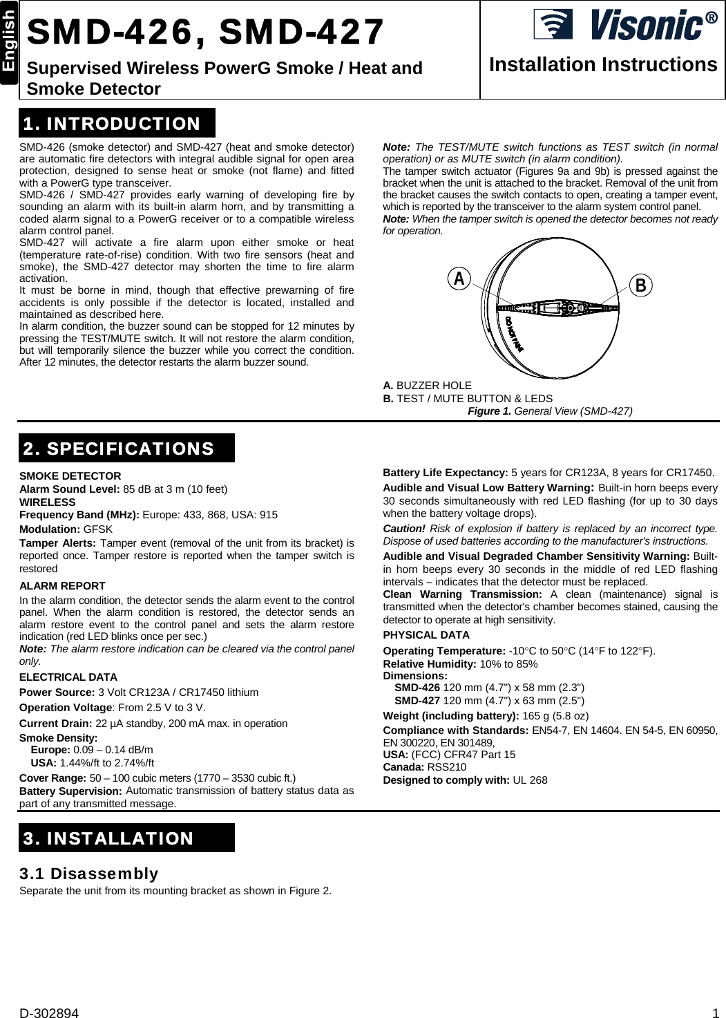 D-302894  1  SMD-426, SMD-427 Supervised Wireless PowerG Smoke / Heat and Smoke Detector  Installation Instructions 1. INTRODUCTIONSMD-426 (smoke detector) and SMD-427 (heat and smoke detector) are automatic fire detectors with integral audible signal for open area protection, designed to sense heat or smoke (not flame) and fitted with a PowerG type transceiver. SMD-426 / SMD-427 provides early warning of developing fire by sounding an alarm with its built-in alarm horn, and by transmitting a coded alarm signal to a PowerG receiver or to a compatible wireless alarm control panel.  SMD-427 will activate a fire alarm upon either smoke or heat (temperature rate-of-rise) condition. With two fire sensors (heat and smoke), the SMD-427 detector may shorten the time to fire alarm activation. It must be borne in mind, though that effective prewarning of fire accidents is only possible if the detector is located, installed and maintained as described here.  In alarm condition, the buzzer sound can be stopped for 12 minutes by pressing the TEST/MUTE switch. It will not restore the alarm condition, but will temporarily silence the buzzer while you correct the condition. After 12 minutes, the detector restarts the alarm buzzer sound. Note: The TEST/MUTE switch functions as TEST switch (in normal operation) or as MUTE switch (in alarm condition). The tamper switch actuator (Figures 9a and 9b) is pressed against the bracket when the unit is attached to the bracket. Removal of the unit from the bracket causes the switch contacts to open, creating a tamper event, which is reported by the transceiver to the alarm system control panel. Note: When the tamper switch is opened the detector becomes not ready for operation. BA A. BUZZER HOLE B. TEST / MUTE BUTTON &amp; LEDS Figure 1. General View (SMD-427) 2. SPECIFICATIONSSMOKE DETECTOR Alarm Sound Level: 85 dB at 3 m (10 feet) WIRELESS Frequency Band (MHz): Europe: 433, 868, USA: 915 Modulation: GFSK Tamper Alerts: Tamper event (removal of the unit from its bracket) is reported once. Tamper restore is reported when the tamper switch is restored ALARM REPORT In the alarm condition, the detector sends the alarm event to the control panel. When the alarm condition is restored, the detector sends an alarm restore event to the control panel and sets the alarm restore indication (red LED blinks once per sec.) Note: The alarm restore indication can be cleared via the control panel only. ELECTRICAL DATA Power Source: 3 Volt CR123A / CR17450 lithium Operation Voltage: From 2.5 V to 3 V. Current Drain: 22 µA standby, 200 mA max. in operation Smoke Density:  Europe: 0.09 – 0.14 dB/m USA: 1.44%/ft to 2.74%/ft Cover Range: 50 – 100 cubic meters (1770 – 3530 cubic ft.) Battery Supervision: Automatic transmission of battery status data as part of any transmitted message. Battery Life Expectancy: 5 years for CR123A, 8 years for CR17450. Audible and Visual Low Battery Warning: Built-in horn beeps every 30 seconds simultaneously with red LED flashing (for up to 30 days when the battery voltage drops). Caution! Risk of explosion if battery is replaced by an incorrect type. Dispose of used batteries according to the manufacturer&apos;s instructions. Audible and Visual Degraded Chamber Sensitivity Warning: Built-in horn beeps every 30 seconds in the middle of red LED flashing intervals – indicates that the detector must be replaced. Clean Warning Transmission: A clean (maintenance) signal is transmitted when the detector&apos;s chamber becomes stained, causing the detector to operate at high sensitivity. PHYSICAL DATA Operating Temperature: -10C to 50C (14F to 122F). Relative Humidity: 10% to 85% Dimensions:   SMD-426 120 mm (4.7&quot;) x 58 mm (2.3&quot;) SMD-427 120 mm (4.7&quot;) x 63 mm (2.5&quot;) Weight (including battery): 165 g (5.8 oz) Compliance with Standards: EN54-7, EN 14604. EN 54-5, EN 60950, EN 300220, EN 301489,  USA: (FCC) CFR47 Part 15 Canada: RSS210 Designed to comply with: UL 268  3. INSTALLATION3.1 Disassembly Separate the unit from its mounting bracket as shown in Figure 2. 