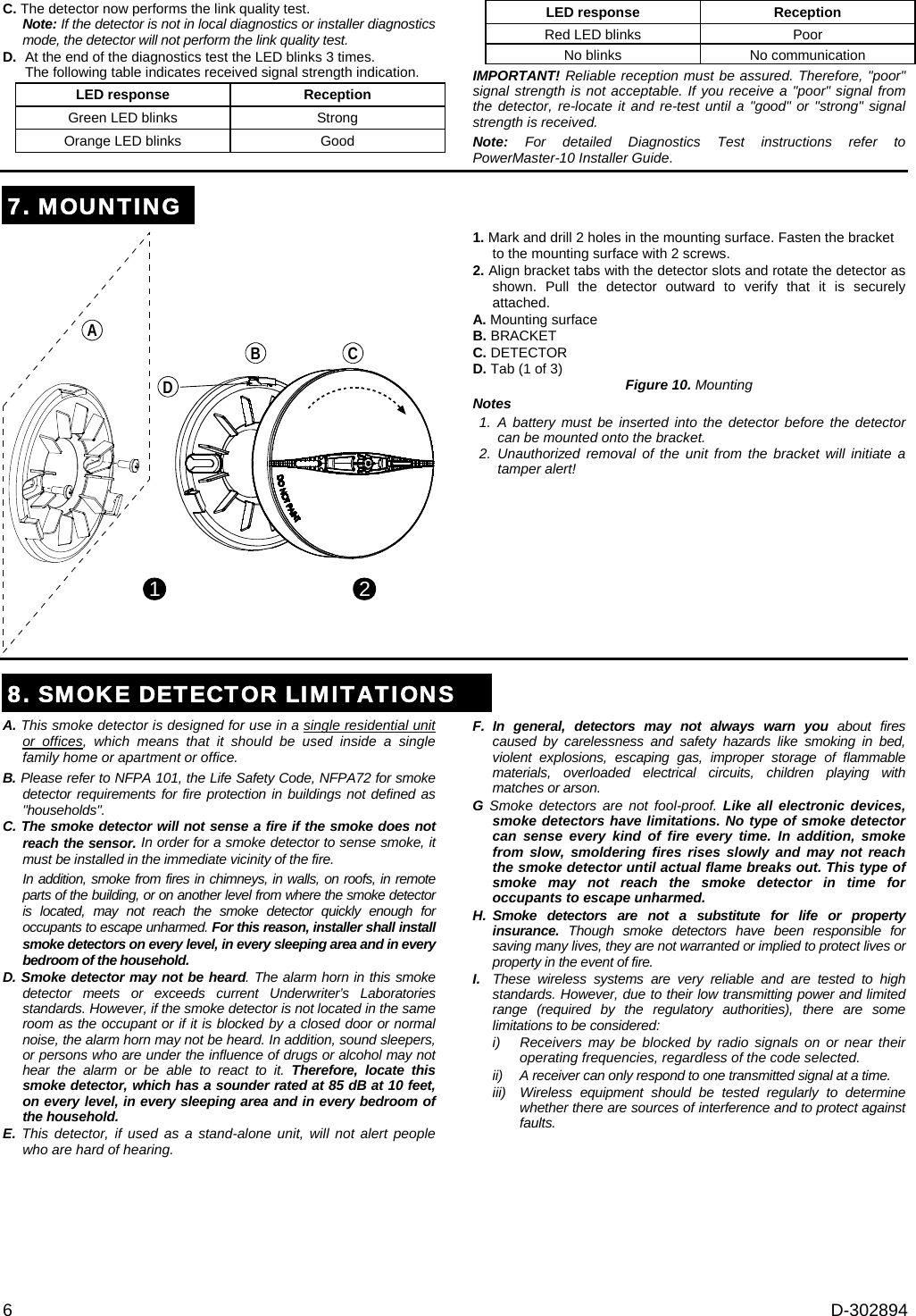 6  D-302894 C. The detector now performs the link quality test. Note: If the detector is not in local diagnostics or installer diagnostics mode, the detector will not perform the link quality test. D.  At the end of the diagnostics test the LED blinks 3 times.  The following table indicates received signal strength indication. LED response  Reception  Green LED blinks  Strong  Orange LED blinks  Good  LED response  Reception  Red LED blinks  Poor  No blinks  No communication IMPORTANT! Reliable reception must be assured. Therefore, &quot;poor&quot; signal strength is not acceptable. If you receive a &quot;poor&quot; signal from the detector, re-locate it and re-test until a &quot;good&quot; or &quot;strong&quot; signal strength is received. Note: For detailed Diagnostics Test instructions refer to PowerMaster-10 Installer Guide. 7. MOUNTING1 2B CDA 1. Mark and drill 2 holes in the mounting surface. Fasten the bracket to the mounting surface with 2 screws. 2. Align bracket tabs with the detector slots and rotate the detector as shown. Pull the detector outward to verify that it is securely attached. A. Mounting surface B. BRACKET C. DETECTOR D. Tab (1 of 3)  Figure 10. Mounting Notes 1. A battery must be inserted into the detector before the detector can be mounted onto the bracket. 2. Unauthorized removal of the unit from the bracket will initiate a tamper alert!   8. SMOKE DETECTOR LIMITATIONSA. This smoke detector is designed for use in a single residential unit or offices, which means that it should be used inside a single family home or apartment or office. B. Please refer to NFPA 101, the Life Safety Code, NFPA72 for smoke detector requirements for fire protection in buildings not defined as &quot;households&quot;. C. The smoke detector will not sense a fire if the smoke does not reach the sensor. In order for a smoke detector to sense smoke, it must be installed in the immediate vicinity of the fire.  In addition, smoke from fires in chimneys, in walls, on roofs, in remote parts of the building, or on another level from where the smoke detector is located, may not reach the smoke detector quickly enough for occupants to escape unharmed. For this reason, installer shall install smoke detectors on every level, in every sleeping area and in every bedroom of the household. D. Smoke detector may not be heard. The alarm horn in this smoke detector meets or exceeds current Underwriter’s Laboratories standards. However, if the smoke detector is not located in the same room as the occupant or if it is blocked by a closed door or normal noise, the alarm horn may not be heard. In addition, sound sleepers, or persons who are under the influence of drugs or alcohol may not hear the alarm or be able to react to it. Therefore, locate this smoke detector, which has a sounder rated at 85 dB at 10 feet, on every level, in every sleeping area and in every bedroom of the household. E. This detector, if used as a stand-alone unit, will not alert people who are hard of hearing. F.  In general, detectors may not always warn you about fires caused by carelessness and safety hazards like smoking in bed, violent explosions, escaping gas, improper storage of flammable materials, overloaded electrical circuits, children playing with matches or arson. G Smoke detectors are not fool-proof. Like all electronic devices, smoke detectors have limitations. No type of smoke detector can sense every kind of fire every time. In addition, smoke from slow, smoldering fires rises slowly and may not reach the smoke detector until actual flame breaks out. This type of smoke may not reach the smoke detector in time for occupants to escape unharmed. H. Smoke detectors are not a substitute for life or property insurance.  Though smoke detectors have been responsible for saving many lives, they are not warranted or implied to protect lives or property in the event of fire. I.  These wireless systems are very reliable and are tested to high standards. However, due to their low transmitting power and limited range (required by the regulatory authorities), there are some limitations to be considered: i)  Receivers may be blocked by radio signals on or near their operating frequencies, regardless of the code selected. ii)   A receiver can only respond to one transmitted signal at a time. iii)  Wireless equipment should be tested regularly to determine whether there are sources of interference and to protect against faults.