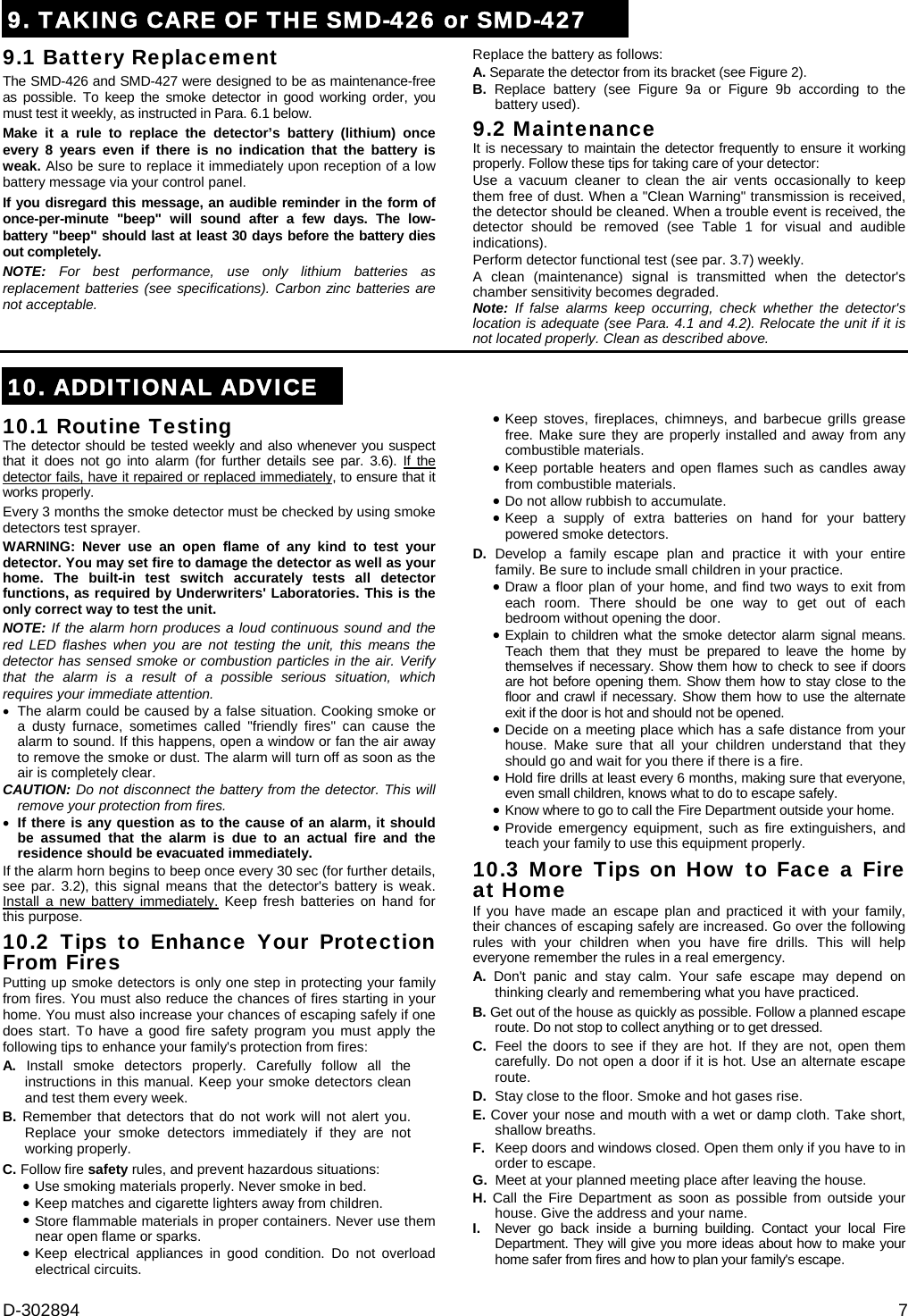 D-302894  7 9. TAKING CARE OF THE SMD-426 or SMD-4279.1 Battery Replacement The SMD-426 and SMD-427 were designed to be as maintenance-free as possible. To keep the smoke detector in good working order, you must test it weekly, as instructed in Para. 6.1 below. Make it a rule to replace the detector’s battery (lithium) once every 8 years even if there is no indication that the battery is weak. Also be sure to replace it immediately upon reception of a low battery message via your control panel. If you disregard this message, an audible reminder in the form of once-per-minute &quot;beep&quot; will sound after a few days. The low-battery &quot;beep&quot; should last at least 30 days before the battery dies out completely. NOTE: For best performance, use only lithium batteries as replacement batteries (see specifications). Carbon zinc batteries are not acceptable. Replace the battery as follows: A. Separate the detector from its bracket (see Figure 2). B. Replace battery (see Figure 9a or Figure 9b according to the battery used).   9.2 Maintenance It is necessary to maintain the detector frequently to ensure it working properly. Follow these tips for taking care of your detector: Use a vacuum cleaner to clean the air vents occasionally to keep them free of dust. When a &quot;Clean Warning&quot; transmission is received, the detector should be cleaned. When a trouble event is received, the detector should be removed (see Table 1 for visual and audible indications). Perform detector functional test (see par. 3.7) weekly. A clean (maintenance) signal is transmitted when the detector&apos;s chamber sensitivity becomes degraded. Note:  If false alarms keep occurring, check whether the detector&apos;s location is adequate (see Para. 4.1 and 4.2). Relocate the unit if it is not located properly. Clean as described above. 10. ADDITIONAL ADVICE10.1 Routine Testing The detector should be tested weekly and also whenever you suspect that it does not go into alarm (for further details see par. 3.6). If the detector fails, have it repaired or replaced immediately, to ensure that it works properly. Every 3 months the smoke detector must be checked by using smoke detectors test sprayer. WARNING: Never use an open flame of any kind to test your detector. You may set fire to damage the detector as well as your home. The built-in test switch accurately tests all detector functions, as required by Underwriters&apos; Laboratories. This is the only correct way to test the unit.  NOTE: If the alarm horn produces a loud continuous sound and the red LED flashes when you are not testing the unit, this means the detector has sensed smoke or combustion particles in the air. Verify that the alarm is a result of a possible serious situation, which requires your immediate attention.   The alarm could be caused by a false situation. Cooking smoke or a dusty furnace, sometimes called &quot;friendly fires&quot; can cause the alarm to sound. If this happens, open a window or fan the air away to remove the smoke or dust. The alarm will turn off as soon as the air is completely clear. CAUTION: Do not disconnect the battery from the detector. This will remove your protection from fires.  If there is any question as to the cause of an alarm, it should be assumed that the alarm is due to an actual fire and the residence should be evacuated immediately. If the alarm horn begins to beep once every 30 sec (for further details, see par. 3.2), this signal means that the detector&apos;s battery is weak. Install a new battery immediately. Keep fresh batteries on hand for this purpose. 10.2 Tips to Enhance Your Protection From Fires Putting up smoke detectors is only one step in protecting your family from fires. You must also reduce the chances of fires starting in your home. You must also increase your chances of escaping safely if one does start. To have a good fire safety program you must apply the following tips to enhance your family&apos;s protection from fires: A. Install smoke detectors properly. Carefully follow all the instructions in this manual. Keep your smoke detectors clean and test them every week. B. Remember that detectors that do not work will not alert you. Replace your smoke detectors immediately if they are not working properly. C. Follow fire safety rules, and prevent hazardous situations:  Use smoking materials properly. Never smoke in bed. Keep matches and cigarette lighters away from children. Store flammable materials in proper containers. Never use them near open flame or sparks. Keep electrical appliances in good condition. Do not overload electrical circuits. Keep stoves, fireplaces, chimneys, and barbecue grills grease free. Make sure they are properly installed and away from any combustible materials. Keep portable heaters and open flames such as candles away from combustible materials. Do not allow rubbish to accumulate. Keep a supply of extra batteries on hand for your battery powered smoke detectors. D. Develop a family escape plan and practice it with your entire family. Be sure to include small children in your practice. Draw a floor plan of your home, and find two ways to exit from each room. There should be one way to get out of each bedroom without opening the door. Explain to children what the smoke detector alarm signal means. Teach them that they must be prepared to leave the home by themselves if necessary. Show them how to check to see if doors are hot before opening them. Show them how to stay close to the floor and crawl if necessary. Show them how to use the alternate exit if the door is hot and should not be opened. Decide on a meeting place which has a safe distance from your house. Make sure that all your children understand that they should go and wait for you there if there is a fire.  Hold fire drills at least every 6 months, making sure that everyone, even small children, knows what to do to escape safely.  Know where to go to call the Fire Department outside your home.  Provide emergency equipment, such as fire extinguishers, and teach your family to use this equipment properly. 10.3 More Tips on How to Face a Fire at Home  If you have made an escape plan and practiced it with your family, their chances of escaping safely are increased. Go over the following rules with your children when you have fire drills. This will help everyone remember the rules in a real emergency. A. Don&apos;t panic and stay calm. Your safe escape may depend on thinking clearly and remembering what you have practiced. B. Get out of the house as quickly as possible. Follow a planned escape route. Do not stop to collect anything or to get dressed. C.  Feel the doors to see if they are hot. If they are not, open them carefully. Do not open a door if it is hot. Use an alternate escape route. D.  Stay close to the floor. Smoke and hot gases rise. E. Cover your nose and mouth with a wet or damp cloth. Take short, shallow breaths. F.  Keep doors and windows closed. Open them only if you have to in order to escape. G.  Meet at your planned meeting place after leaving the house. H.  Call the Fire Department as soon as possible from outside your house. Give the address and your name. I.   Never go back inside a burning building. Contact your local Fire Department. They will give you more ideas about how to make your home safer from fires and how to plan your family&apos;s escape.