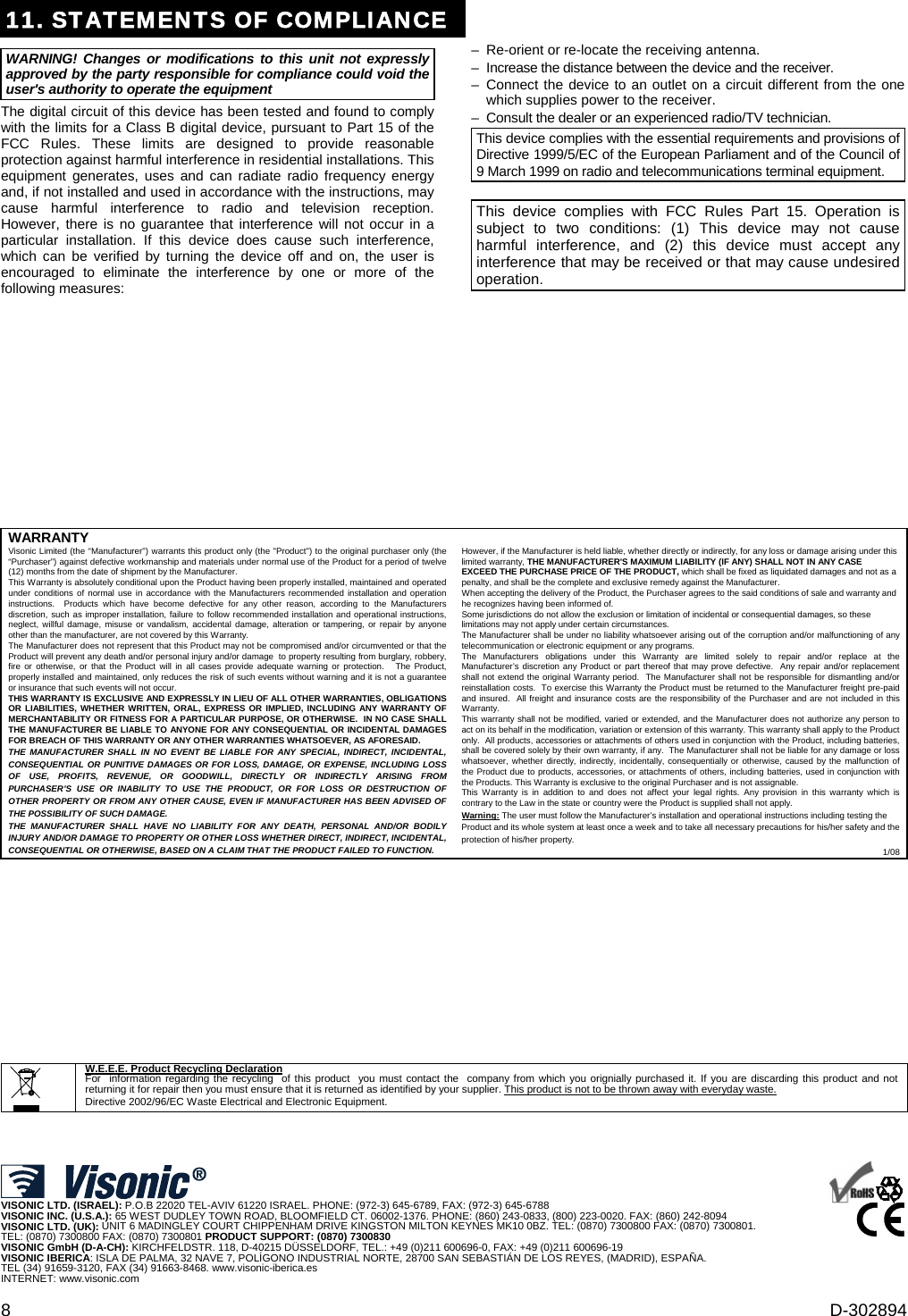 8  D-302894 11. STATEMENTS OF COMPLIANCEWARNING! Changes or modifications to this unit not expressly approved by the party responsible for compliance could void the user&apos;s authority to operate the equipment The digital circuit of this device has been tested and found to comply with the limits for a Class B digital device, pursuant to Part 15 of the FCC Rules. These limits are designed to provide reasonable protection against harmful interference in residential installations. This equipment generates, uses and can radiate radio frequency energy and, if not installed and used in accordance with the instructions, may cause harmful interference to radio and television reception. However, there is no guarantee that interference will not occur in a particular installation. If this device does cause such interference, which can be verified by turning the device off and on, the user is encouraged to eliminate the interference by one or more of the following measures: –  Re-orient or re-locate the receiving antenna. –  Increase the distance between the device and the receiver. – Connect the device to an outlet on a circuit different from the one which supplies power to the receiver. –  Consult the dealer or an experienced radio/TV technician. This device complies with the essential requirements and provisions of Directive 1999/5/EC of the European Parliament and of the Council of 9 March 1999 on radio and telecommunications terminal equipment.  This device complies with FCC Rules Part 15. Operation is subject to two conditions: (1) This device may not cause harmful interference, and (2) this device must accept any interference that may be received or that may cause undesired operation.                WARRANTY  Visonic Limited (the “Manufacturer&quot;) warrants this product only (the &quot;Product&quot;) to the original purchaser only (the “Purchaser”) against defective workmanship and materials under normal use of the Product for a period of twelve (12) months from the date of shipment by the Manufacturer.   This Warranty is absolutely conditional upon the Product having been properly installed, maintained and operated under conditions of normal use in accordance with the Manufacturers recommended installation and operation instructions.  Products which have become defective for any other reason, according to the Manufacturers discretion, such as improper installation, failure to follow recommended installation and operational instructions, neglect, willful damage, misuse or vandalism, accidental damage, alteration or tampering, or repair by anyone other than the manufacturer, are not covered by this Warranty. The Manufacturer does not represent that this Product may not be compromised and/or circumvented or that the Product will prevent any death and/or personal injury and/or damage  to property resulting from burglary, robbery, fire or otherwise, or that the Product will in all cases provide adequate warning or protection.   The Product, properly installed and maintained, only reduces the risk of such events without warning and it is not a guarantee or insurance that such events will not occur.  THIS WARRANTY IS EXCLUSIVE AND EXPRESSLY IN LIEU OF ALL OTHER WARRANTIES, OBLIGATIONS OR LIABILITIES, WHETHER WRITTEN, ORAL, EXPRESS OR IMPLIED, INCLUDING ANY WARRANTY OF MERCHANTABILITY OR FITNESS FOR A PARTICULAR PURPOSE, OR OTHERWISE.  IN NO CASE SHALL THE MANUFACTURER BE LIABLE TO ANYONE FOR ANY CONSEQUENTIAL OR INCIDENTAL DAMAGES FOR BREACH OF THIS WARRANTY OR ANY OTHER WARRANTIES WHATSOEVER, AS AFORESAID. THE MANUFACTURER SHALL IN NO EVENT BE LIABLE FOR ANY SPECIAL, INDIRECT, INCIDENTAL, CONSEQUENTIAL OR PUNITIVE DAMAGES OR FOR LOSS, DAMAGE, OR EXPENSE, INCLUDING LOSS OF USE, PROFITS, REVENUE, OR GOODWILL, DIRECTLY OR INDIRECTLY ARISING FROM PURCHASER’S USE OR INABILITY TO USE THE PRODUCT, OR FOR LOSS OR DESTRUCTION OF OTHER PROPERTY OR FROM ANY OTHER CAUSE, EVEN IF MANUFACTURER HAS BEEN ADVISED OF THE POSSIBILITY OF SUCH DAMAGE. THE MANUFACTURER SHALL HAVE NO LIABILITY FOR ANY DEATH, PERSONAL AND/OR BODILY INJURY AND/OR DAMAGE TO PROPERTY OR OTHER LOSS WHETHER DIRECT, INDIRECT, INCIDENTAL, CONSEQUENTIAL OR OTHERWISE, BASED ON A CLAIM THAT THE PRODUCT FAILED TO FUNCTION.  However, if the Manufacturer is held liable, whether directly or indirectly, for any loss or damage arising under this limited warranty, THE MANUFACTURER&apos;S MAXIMUM LIABILITY (IF ANY) SHALL NOT IN ANY CASE EXCEED THE PURCHASE PRICE OF THE PRODUCT, which shall be fixed as liquidated damages and not as a penalty, and shall be the complete and exclusive remedy against the Manufacturer.  When accepting the delivery of the Product, the Purchaser agrees to the said conditions of sale and warranty and he recognizes having been informed of. Some jurisdictions do not allow the exclusion or limitation of incidental or consequential damages, so these limitations may not apply under certain circumstances.  The Manufacturer shall be under no liability whatsoever arising out of the corruption and/or malfunctioning of any telecommunication or electronic equipment or any programs. The Manufacturers obligations under this Warranty are limited solely to repair and/or replace at the Manufacturer’s discretion any Product or part thereof that may prove defective.  Any repair and/or replacement shall not extend the original Warranty period.  The Manufacturer shall not be responsible for dismantling and/or reinstallation costs.  To exercise this Warranty the Product must be returned to the Manufacturer freight pre-paid and insured.  All freight and insurance costs are the responsibility of the Purchaser and are not included in this Warranty. This warranty shall not be modified, varied or extended, and the Manufacturer does not authorize any person to act on its behalf in the modification, variation or extension of this warranty. This warranty shall apply to the Product only.  All products, accessories or attachments of others used in conjunction with the Product, including batteries, shall be covered solely by their own warranty, if any.  The Manufacturer shall not be liable for any damage or loss whatsoever, whether directly, indirectly, incidentally, consequentially or otherwise, caused by the malfunction of the Product due to products, accessories, or attachments of others, including batteries, used in conjunction with the Products. This Warranty is exclusive to the original Purchaser and is not assignable.  This Warranty is in addition to and does not affect your legal rights. Any provision in this warranty which is contrary to the Law in the state or country were the Product is supplied shall not apply.  Warning: The user must follow the Manufacturer’s installation and operational instructions including testing the Product and its whole system at least once a week and to take all necessary precautions for his/her safety and the protection of his/her property. 1/08                            W.E.E.E. Product Recycling Declaration For  information regarding the recycling  of this product  you must contact the  company from which you orignially purchased it. If you are discarding this product and not returning it for repair then you must ensure that it is returned as identified by your supplier. This product is not to be thrown away with everyday waste. Directive 2002/96/EC Waste Electrical and Electronic Equipment.      VISONIC LTD. (ISRAEL): P.O.B 22020 TEL-AVIV 61220 ISRAEL. PHONE: (972-3) 645-6789, FAX: (972-3) 645-6788 VISONIC INC. (U.S.A.): 65 WEST DUDLEY TOWN ROAD, BLOOMFIELD CT. 06002-1376. PHONE: (860) 243-0833, (800) 223-0020. FAX: (860) 242-8094 VISONIC LTD. (UK): UNIT 6 MADINGLEY COURT CHIPPENHAM DRIVE KINGSTON MILTON KEYNES MK10 0BZ. TEL: (0870) 7300800 FAX: (0870) 7300801.  TEL: (0870) 7300800 FAX: (0870) 7300801 PRODUCT SUPPORT: (0870) 7300830 VISONIC GmbH (D-A-CH): KIRCHFELDSTR. 118, D-40215 DÜSSELDORF, TEL.: +49 (0)211 600696-0, FAX: +49 (0)211 600696-19 VISONIC IBERICA: ISLA DE PALMA, 32 NAVE 7, POLÍGONO INDUSTRIAL NORTE, 28700 SAN SEBASTIÁN DE LOS REYES, (MADRID), ESPAÑA. TEL (34) 91659-3120, FAX (34) 91663-8468. www.visonic-iberica.es INTERNET: www.visonic.com     