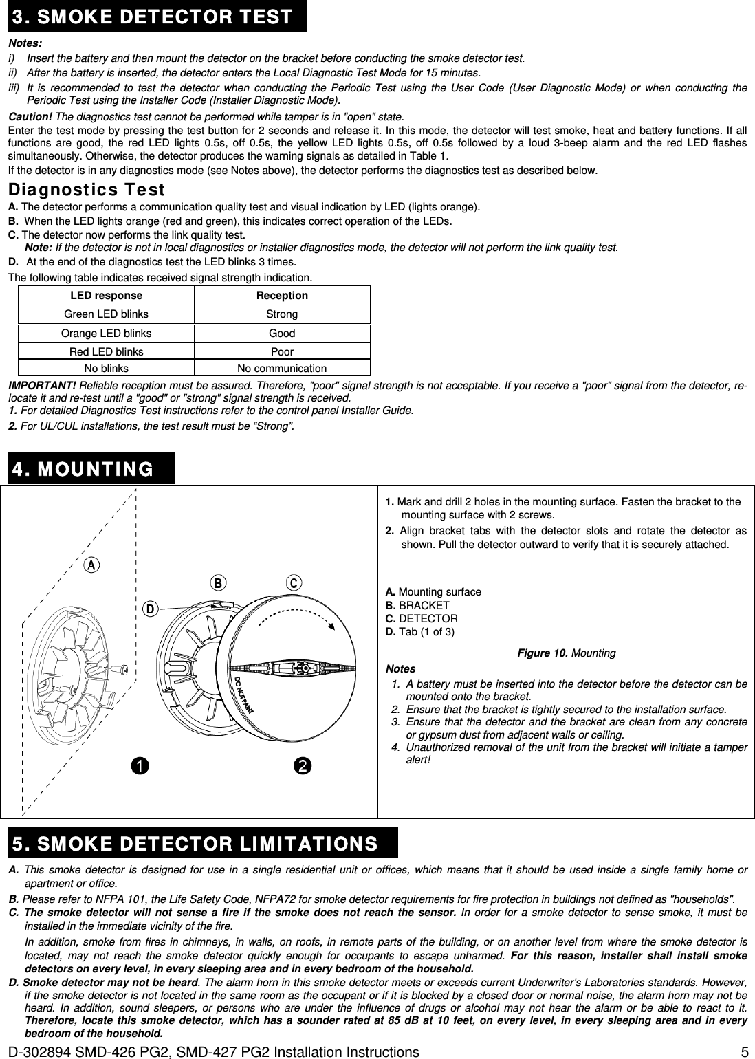  D-302894 SMD-426 PG2, SMD-427 PG2 Installation Instructions  5 3. SMOKE DET ECTOR TEST  Notes: i)  Insert the battery and then mount the detector on the bracket before conducting the smoke detector test.  ii)  After the battery is inserted, the detector enters the Local Diagnostic Test Mode for 15 minutes. iii)  It is recommended to test the detector when conducting the Periodic Test using the User Code (User Diagnostic Mode) or when conducting the Periodic Test using the Installer Code (Installer Diagnostic Mode). Caution! The diagnostics test cannot be performed while tamper is in &quot;open&quot; state. Enter the test mode by pressing the test button for 2 seconds and release it. In this mode, the detector will test smoke, heat and battery functions. If all functions are good, the red LED lights 0.5s, off 0.5s, the yellow LED lights 0.5s, off 0.5s followed by a loud 3-beep alarm and the red LED flashes simultaneously. Otherwise, the detector produces the warning signals as detailed in Table 1. If the detector is in any diagnostics mode (see Notes above), the detector performs the diagnostics test as described below.  Diagnost ics Te st A. The detector performs a communication quality test and visual indication by LED (lights orange). B.  When the LED lights orange (red and green), this indicates correct operation of the LEDs. C. The detector now performs the link quality test. Note: If the detector is not in local diagnostics or installer diagnostics mode, the detector will not perform the link quality test. D.  At the end of the diagnostics test the LED blinks 3 times.  The following table indicates received signal strength indication. LED response Reception  Green LED blinks Strong  Orange LED blinks Good  Red LED blinks Poor  No blinks No communication IMPORTANT! Reliable reception must be assured. Therefore, &quot;poor&quot; signal strength is not acceptable. If you receive a &quot;poor&quot; signal from the detector, re-locate it and re-test until a &quot;good&quot; or &quot;strong&quot; signal strength is received. 1. For detailed Diagnostics Test instructions refer to the control panel Installer Guide. 2. For UL/CUL installations, the test result must be “Strong”.  4. MOUNTING  1. Mark and drill 2 holes in the mounting surface. Fasten the bracket to the mounting surface with 2 screws. 2. Align bracket tabs with the detector slots and rotate the detector as shown. Pull the detector outward to verify that it is securely attached. A. Mounting surface B. BRACKET C. DETECTOR D. Tab (1 of 3) Figure 10. Mounting Notes 1.  A battery must be inserted into the detector before the detector can be mounted onto the bracket. 2.  Ensure that the bracket is tightly secured to the installation surface. 3.  Ensure that the detector and the bracket are clean from any concrete or gypsum dust from adjacent walls or ceiling. 4.  Unauthorized removal of the unit from the bracket will initiate a tamper alert!  5. SMOKE DET ECTOR LI MI TATI ON S A. This smoke detector is designed for use in a single residential unit or offices, which means that it should be used inside a single family home or apartment or office. B. Please refer to NFPA 101, the Life Safety Code, NFPA72 for smoke detector requirements for fire protection in buildings not defined as &quot;households&quot;. C. The smoke detector will not sense a fire if the smoke does not reach the sensor. In order for a smoke detector to sense smoke, it must be installed in the immediate vicinity of the fire.  In addition, smoke from fires in chimneys, in walls, on roofs, in remote parts of the building, or on another level from where the smoke detector is located, may not reach the smoke detector quickly enough for occupants to escape unharmed. For this reason, installer shall install smoke detectors on every level, in every sleeping area and in every bedroom of the household. D. Smoke detector may not be heard. The alarm horn in this smoke detector meets or exceeds current Underwriter’s Laboratories standards. However, if the smoke detector is not located in the same room as the occupant or if it is blocked by a closed door or normal noise, the alarm horn may not be heard. In addition, sound sleepers, or persons who are under the influence of drugs or alcohol may not hear the alarm or be able to react to it. Therefore, locate this smoke detector, which has a sounder rated at 85 dB at 10 feet, on every level, in every sleeping area and in every bedroom of the household. 