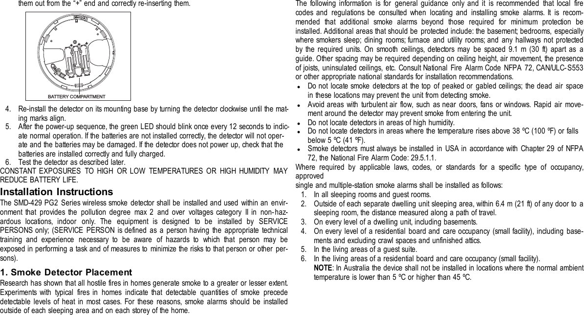 them out from the “+” end and correctly re-inserting them.BATTERY COMPARTMENT+++4. Re-install the detector on its mounting base by turning the detector clockwise until the mat-ing marks align.5. After the power-up sequence, the green LED should blink once every 12 seconds to indic-ate normal operation. If the batteries are not installed correctly, the detector will not oper-ate and the batteries may be damaged. If the detector does not power up, check that thebatteries are installed correctly and fully charged.6. Test the detector as described later.CONSTANT EXPOSURES TO HIGH OR LOW TEMPERATURES OR HIGH HUMIDITY MAYREDUCE BATTERY LIFE.Installation InstructionsThe SMD-429 PG2 Series wireless smoke detector shall be installed and used within an envir-onment that provides the pollution degree max 2 and over voltages category II in non-haz-ardous locations, indoor only. The equipment is designed to be installed by SERVICEPERSONS only; (SERVICE PERSON is defined as a person having the appropriate technicaltraining and experience necessary to be aware of hazards to which that person may beexposed in performing a task and of measures to minimize the risks to that person or other per-sons).1. Smoke Detector PlacementResearch has shown that all hostile fires in homes generate smoke to a greater or lesser extent.Experiments with typical fires in homes indicate that detectable quantities of smoke precededetectable levels of heat in most cases. For these reasons, smoke alarms should be installedoutside of each sleeping area and on each storey of the home.The following information is for general guidance only and it is recommended that local firecodes and regulations be consulted when locating and installing smoke alarms. It is recom-mended that additional smoke alarms beyond those required for minimum protection beinstalled. Additional areas that should be protected include: the basement; bedrooms, especiallywhere smokers sleep; dining rooms; furnace and utility rooms; and any hallways not protectedby the required units. On smooth ceilings, detectors may be spaced 9.1 m (30 ft) apart as aguide. Other spacing may be required depending on ceiling height, air movement, the presenceof joists, uninsulated ceilings, etc. Consult National Fire Alarm Code NFPA 72, CAN/ULC-S553or other appropriate national standards for installation recommendations.lDo not locate smoke detectors at the top of peaked or gabled ceilings; the dead air spacein these locations may prevent the unit from detecting smoke.lAvoid areas with turbulent air flow, such as near doors, fans or windows. Rapid air move-ment around the detector may prevent smoke from entering the unit.lDo not locate detectors in areas of high humidity.lDo not locate detectors in areas where the temperature rises above 38 ºC (100 ºF) or fallsbelow 5 ºC (41 ºF).lSmoke detectors must always be installed in USA in accordance with Chapter 29 of NFPA72, the National Fire Alarm Code: 29.5.1.1.Where required by applicable laws, codes, or standards for a specific type of occupancy,approvedsingle and multiple-station smoke alarms shall be installed as follows:1. In all sleeping rooms and guest rooms.2. Outside of each separate dwelling unit sleeping area, within 6.4 m (21 ft) of any door to asleeping room, the distance measured along a path of travel.3. On every level of a dwelling unit, including basements.4. On every level of a residential board and care occupancy (small facility), including base-ments and excluding crawl spaces and unfinished attics.5. In the living areas of a guest suite.6. In the living areas of a residential board and care occupancy (small facility).NOTE: In Australia the device shall not be installed in locations where the normal ambienttemperature is lower than 5 ºC or higher than 45 ºC.