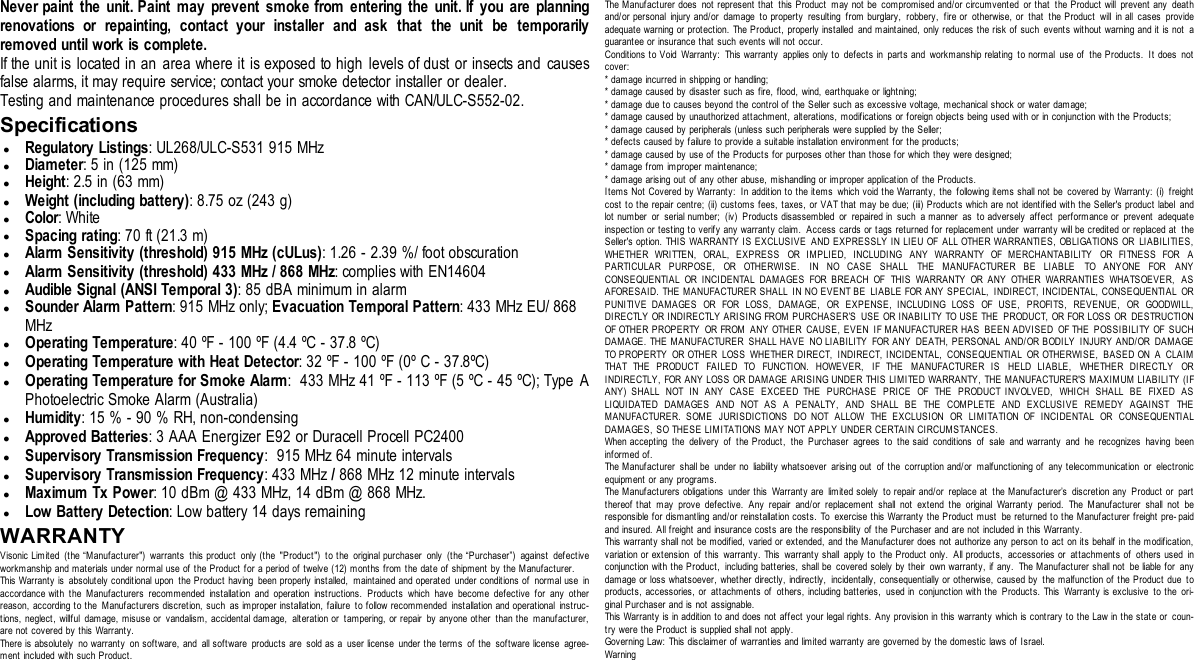 Never paint the unit. Paint may prevent smoke from entering the unit. If you are planningrenovations or repainting, contact your installer and ask that the unit be temporarilyremoved until work is complete.If the unit is located in an area where it is exposed to high levels of dust or insects and causesfalse alarms, it may require service; contact your smoke detector installer or dealer.Testing and maintenance procedures shall be in accordance with CAN/ULC-S552-02.SpecificationslRegulatory Listings: UL268/ULC-S531 915 MHzlDiameter: 5 in (125 mm)lHeight: 2.5 in (63 mm)lWeight (including battery): 8.75 oz (243 g)lColor: WhitelSpacing rating: 70 ft (21.3 m)lAlarm Sensitivity (threshold) 915 MHz (cULus): 1.26 - 2.39 %/ foot obscurationlAlarm Sensitivity (threshold) 433 MHz / 868 MHz: complies with EN14604lAudible Signal (ANSI Temporal 3): 85 dBA minimum in alarmlSounder Alarm Pattern: 915 MHz only; Evacuation Temporal Pattern: 433 MHz EU/ 868MHzlOperating Temperature: 40 ºF - 100 ºF (4.4 ºC - 37.8 ºC)lOperating Temperature with Heat Detector: 32 ºF - 100 ºF (0º C - 37.8ºC)lOperating Temperature for Smoke Alarm: 433 MHz 41 ºF - 113 ºF (5 ºC - 45 ºC); Type APhotoelectric Smoke Alarm (Australia)lHumidity: 15 % - 90 % RH, non-condensinglApproved Batteries: 3 AAA Energizer E92 or Duracell Procell PC2400lSupervisory Transmission Frequency: 915 MHz 64 minute intervalslSupervisory Transmission Frequency: 433 MHz /868 MHz 12 minute intervalslMaximum Tx Power: 10 dBm @ 433 MHz, 14 dBm @ 868 MHz.lLow Battery Detection: Low battery 14 days remainingWARRANTYVisonic Limited (the “Manufacturer&quot;) warrants t his product only (the &quot;Product&quot;) to the original purchaser only (the “Purchaser”) against defectiveworkmanship and materials under normal use of the Product for a period of twelve (12) months from the date of shipment by the Manufacturer.This Warranty is absolutely conditional upon the Product having been properly installed, maintained and operated under conditions of normal use inaccordance with the Manufacturers recommended installation and operation instructions. Product s which have become defective for any otherreason, according to the Manufacturers discretion, such as improper installation, failure to follow recommended installation and operational instruc-tions, neglect, willful damage, misuse or vandalism, accidental damage, alteration or tampering, or repair by anyone other than the manufact urer,are not covered by this Warranty.There is absolutely no warranty on software, and all software products are sold as a user license under the terms of the software license agree-ment included with such Product.The Manufacturer does not represent that this Product may not be compromised and/or circumvented or that the Product will prevent any deathand/or personal injury and/or damage to property resulting from burglary, robbery, fire or otherwise, or that the Product will in all cases provideadequate warning or protection. The Product, properly installed and maintained, only reduces the risk of such events without warning and it is not aguarantee or insurance that such events will not occur.Conditions to Void Warranty: This warranty applies only to defects in parts and workmanship relating to normal use of the Products. It does notcover:* damage incurred in shipping or handling;* damage caused by disaster such as fire, flood, wind, earthquake or lightning;* damage due to causes beyond the control of the Seller such as excessive voltage, mechanical shock or wat er damage;* damage caused by unauthorized attachment, alterations, modifications or foreign objects being used with or in conjunction with the Products;* damage caused by peripherals (unless such peripherals were supplied by t he Seller;* defects caused by failure to provide a suitable inst allation environment for the products;* damage caused by use of the Products for purposes other than those for which they were designed;* damage from improper maintenance;* damage arising out of any other abuse, mishandling or improper application of the Products.Items Not Covered by Warranty: In addition to t he items which void t he Warranty, the following items shall not be covered by Warranty: (i) freightcost to the repair centre; (ii) customs fees, t axes, or VAT that may be due; (iii) Products which are not identified with the Seller&apos;s product label andlot number or serial number; (iv) Products disassembled or repaired in such a manner as to adversely affect performance or prevent adequateinspection or testing to verify any warranty claim. Access cards or tags returned for replacement under warranty will be credited or replaced at theSeller&apos;s option. THIS WARRANTY I S EXCLUSIVE AND EXPRESSLY IN LIEU OF ALL OTHER WARRANTIES, OBLIGATIONS OR LIABILITIES,WHETHER WRITTEN, ORAL, EXPRESS OR IMPLIED, INCLUDING ANY WARRANTY OF MERCHANTABILITY OR FI TNESS FOR APARTICULAR PURPOSE, OR OTHERWISE. IN NO CASE SHALL THE MANUFACTURER BE LIABLE TO ANYONE FOR ANYCONSEQUENTIAL OR INCIDENTAL DAMAGES FOR BREACH OF THIS WARRANTY OR ANY OTHER WARRANTIES WHATSOEVER, ASAFORESAID. THE MANUFACTURER SHALL IN NO EVENT BE LIABLE FOR ANY SPECIAL, INDIRECT, I NCIDENTAL, CONSEQUENTIAL ORPUNITIVE DAMAGES OR FOR LOSS, DAMAGE, OR EXPENSE, INCLUDING LOSS OF USE, PROFITS, REVENUE, OR GOODWILL,DIRECTLY OR INDIRECTLY ARISING FROM PURCHASER’S USE OR INABI LITY TO USE THE PRODUCT, OR FOR LOSS OR DESTRUCTIONOF OTHER PROPERTY OR FROM ANY OTHER CAUSE, EVEN I F MANUFACTURER HAS BEEN ADVISED OF THE POSSIBILITY OF SUCHDAMAGE. THE MANUFACTURER SHALL HAVE NO LIABILITY FOR ANY DEATH, PERSONAL AND/OR BODILY INJURY AND/OR DAMAGETO PROPERTY OR OTHER LOSS WHETHER DIRECT, INDIRECT, INCIDENTAL, CONSEQUENTIAL OR OTHERWISE, BASED ON A CLAIMTHAT THE PRODUCT FAILED TO FUNCTION. HOWEVER, IF THE MANUFACTURER IS HELD LIABLE, WHETHER DIRECTLY ORINDIRECTLY, FOR ANY LOSS OR DAMAGE ARISING UNDER THIS LIMITED WARRANTY, THE MANUFACTURER&apos;S MAXIMUM LIABILITY (IFANY) SHALL NOT IN ANY CASE EXCEED THE PURCHASE PRICE OF THE PRODUCT INVOLVED, WHICH SHALL BE FIXED ASLIQUIDATED DAMAGES AND NOT AS A PENALTY, AND SHALL BE THE COMPLETE AND EXCLUSIVE REMEDY AGAINST THEMANUFACTURER. SOME JURISDICTIONS DO NOT ALLOW THE EXCLUSION OR LIMITATION OF INCIDENTAL OR CONSEQUENTIALDAMAGES, SO THESE LIMITATIONS MAY NOT APPLY UNDER CERTAIN CIRCUMSTANCES.When accepting the delivery of the Product, the Purchaser agrees to the said conditions of sale and warranty and he recognizes having beeninformed of.The Manufact urer shall be under no liability whatsoever arising out of the corruption and/or malfunctioning of any t elecommunication or electronicequipment or any programs.The Manufacturers obligations under this Warranty are limited solely to repair and/or replace at the Manufacturer’s discretion any Product or partthereof that may prove defective. Any repair and/or replacement shall not extend the original Warranty period. The Manufacturer shall not beresponsible for dismantling and/or reinstallation costs. To exercise this Warranty t he Product must be returned to the Manufacturer freight pre- paidand insured. All freight and insurance costs are the responsibility of the Purchaser and are not included in this Warranty.This warranty shall not be modified, varied or extended, and the Manufacturer does not authorize any person to act on its behalf in the modification,variation or extension of this warranty. This warranty shall apply to the Product only. All products, accessories or attachments of others used inconjunction with t he Product , including batteries, shall be covered solely by their own warranty, if any. The Manufacturer shall not be liable for anydamage or loss whatsoever, whether directly, indirectly, incidentally, consequentially or otherwise, caused by t he malfunction of t he Product due toproducts, accessories, or attachments of others, including batteries, used in conjunction with the Products. This Warranty is exclusive to the ori-ginal Purchaser and is not assignable.This Warranty is in addition to and does not affect your legal rights. Any provision in this warranty which is contrary to the Law in the state or coun-try were t he Product is supplied shall not apply.Governing Law: This disclaimer of warranties and limited warranty are governed by the domestic laws of Israel.Warning