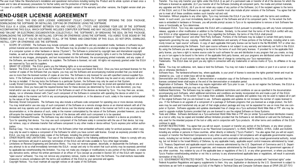 The user must follow t he Manufacturer’s installation and operational instructions including testing the Product and its whole system at least once aweek and to take all necessary precautions for his/her safety and the protection of his/her property.* In case of a conflict, contradiction or interpretation between the English version of the warranty and other versions, the English version shall pre-vail.END-USER LICENSE AGREEMENTIMPORTANT - READ THIS END- USER LICENSE AGREEMENT (&quot;EULA&quot;) CAREFULLY BEFORE OPENING THE DISK PACKAGE,DOWNLOADING THE SOFTWARE OR INSTALLING, COPYING OR OTHERWISE USING THE SOFTWARE.THIS EULA IS A LEGAL AGREEMENT BETWEEN YOU AND VISONIC LTD. (“TYCO”) AND GOVERNS YOUR USE OF THE SOFTWAREACCOMPANYING THIS EULA, WHICH SOFTWARE INCLUDES COMPUTER SOFTWARE AND MAY INCLUDE MEDIA, PRINTED MATERIALS,AND &quot;ON-LINE&quot; OR ELECTRONIC DOCUMENTATION (COLLECTIVELY, THE &quot;SOFTWARE&quot;). BY BREAKING THE SEAL ON THIS PACKAGE,DOWNLOADING THE SOFTWARE OR INSTALLING, COPYING OR OTHERWISE USING THE SOFTWARE, YOU AGREE TO BE BOUND BY THETERMS OF THIS EULA. IF YOU DO NOT AGREE TO ALL OF THE TERMS AND CONDITIONS OF THIS EULA, DO NOT OPEN, DOWNLOAD,INSTALL, COPY OR OTHERWISE USE THE SOFTWARE.1. SCOPE OF LICENSE. The Software may include computer code, program files and any associated media, hardware or software keys,printed material and electronic documentation. The Software may be provided to you pre-installed on a storage device (the media) as partof a computer system or other hardware or device (“System”). The Software is protected by copyright laws and international copyrighttreaties, as well as other intellectual property laws and treaties. All title and intellectual property rights in and to the Software (including butnot limited to any images, photographs, and text incorporated into the Sof tware), the accompanying printed materials, and any copies ofthe Software, are owned by Tyco and/or its suppliers. The Software is licensed, not sold. All rights not expressly granted under this EULAare reserved by Tyco and its suppliers.2. GRANT OF LICENSE. This EULA grants you the following rights on a non-exclusive basis:1. General. This EULA permits you to use the Soft ware for which you have purchased this EULA. Once you have purchased licenses for thenumber of copies of the Software that you require, you may use the Software and accompanying material provided that you install anduse no more than the licensed number of copies at one time. The Software is only licensed for use with specified Licensor-supplied Sys-tems. If the Software is protected by a software or hardware key or other device, the Software may be used on any computer on whichthe key is installed. If the key locks the Software to a particular System, the Software may only be used on that System.2. Locally Stored Components. The Software may include a software code component that may be stored and operated locally on one ormore devices. Once you have paid the required license fees for these devices (as determined by Tyco in its sole discretion), you mayinstall and/or use one copy of such component of the Software on each of the devices as licensed by Tyco. You may then use, access,display, run or otherwise interact with (&quot;use&quot;) such component of the Software in connection with operating the device on which it isinstalled solely in the manner set forth in any accompanying documentation or, in the absence of such, solely in the manner contemplatedby the nature of the Software.3. Remotely Stored Components. The Soft ware may also include a software code component for operating one or more devices remotely.You may install and/or use one copy of such component of the Software on a remote storage device on an internal network with all of thedevices and may operate such component with each device over the internal network solely in the manner set forth in any accompanyingdocumentation or, in the absence of such, solely in the manner contemplated by the nature of the Software; provided however, you muststill acquire the required number of licenses for each of t he devices with which such component is to be operated.4. Embedded Software/Firmware. The Software may also include a software code component that is resident in a device as provided byTyco for operating that device. You may use such component of the Software solely in connection with the use of that device, but maynot retrieve, copy or otherwise transfer that software component to any other media or device without Tyco&apos;s express prior written author-ization.5. Backup Copy. You may make a back-up copy of the Software (other than embedded software) solely for archival purposes, which copymay only be used to replace a component of the Software for which you have current valid license. Except as expressly provided in thisEULA, you may not otherwise make copies of the Software, including the printed materials.3. OTHER RIGHTS AND LIMITATIONS. Your use of t he Software is subject to the following additional limitations. Failure to comply with anyof these restrictions will result in automatic termination of this EULA and will make available to Tyco other legal remedies.1. Limitations on Reverse Engineering and Derivative Works. You may not reverse engineer, decompile, or disassemble the Software, andany attempt to do so shall immediately terminate this EULA - except and only to the extent that such activity may be expressly permittedby applicable law notwithstanding this limitation. You may not make any changes or modifications to any portion of the Software, or createany derivative works, without the written permission of an officer of Tyco (except as provided in Section 3(f) of this EULA with respect to“open source” software). You may not remove any proprietary notices, marks or labels from the Software. You shall institute reasonablemeasures to ensure compliance with the terms and conditions of t his EULA by your personnel and agents.2. Copyright Notices. You must maint ain all copyright notices on all copies of the Software.3. Transfer. You may only transfer your rights under this EULA (i) as part of a permanent sale or transfer of all of the devices for which theSof tware is licensed as applicable; (ii) if you transfer all of the Software (including all component parts, the media and printed materials,any upgrades and this EULA); (iii) if you do not retain any copies of any portion of the Software; (iv) if the recipient agrees to the termsof this EULA; and (v) if the Software is an upgrade, such transfer must also include all prior versions of the Software. You agree that fail-ure t o meet all of these conditions renders such transfer null and void.4. Termination. Without prejudice to any other rights, Tyco may terminate this EULA if you fail to comply with the terms and conditionsherein. I n such event, you must immediately destroy all copies of the Software and all of its component parts.  To the extent the Soft-ware is embedded in hardware or firmware, you will provide prompt access to Tyco or its representat ive to remove or lock Software fea-tures or functionality as Tyco determines.5. Subsequent EULA. Tyco may also supersede this EULA with a subsequent EULA pursuant to providing you with any future component,release, upgrade or other modification or addition to the Software. Similarly, t o the extent that the terms of this EULA conflict with anyprior EULA or other agreement between you and Tyco regarding the Software, the terms of this EULA shall prevail.6. Incorporation of “Open Source” and other Third Party Software. Portions of the Software may be subject to certain third party licenseagreements governing the use, copying, modification, redistribution and warranty of those portions of the Software, including what is com-monly known as “open source” software. A copy of each applicable third party license can be found in the file README.TXT or other doc-umentation accompanying the Software. Such open source software is not subject to any warranty and indemnity set forth in this EULA.By using the Software you are also agreeing to be bound to the terms of such third party licenses. If provided for in the applicable thirdparty license, you have a right to receive source code for such software for use and distribution in any program t hat you create, so longas you in turn agree to be bound to the terms of the applicable third party license, and your programs are distributed under the terms ofthat license. A copy of such source code may be obtained free of charge by contacting your Tyco representative.7. Trademarks. This EULA does not grant you any rights in connection with any trademarks or service marks of Tyco, its affiliates or its sup-pliers.8. Rental. You may not sublicense, rent, lease or lend the Software. You may not make it available to others or post it on a server or website or otherwise distribute it.9. Software Keys. The hardware/software key, where applicable, is your proof of license to exercise the rights granted herein and must beretained by you. Lost or stolen keys will not be replaced.10. Demonstration and Evaluation Copies. A demonstration or evaluation copy of the Software is covered by this EULA; provided that thelicenses contained herein shall expire at the end of the demonstration or evaluation period.11. Registration of Software. The Software may require regist ration with Tyco prior to use. If you do not register the Software, this EULA isautomatically terminated and you may not use the Sof tware.12. Additional Restrictions. The Software may be subject to additional restrictions and conditions on use as specified in the documentationaccompanying such Software, which additional restrictions and conditions are hereby incorporated into and made a part of this EULA.13. Upgrades and Updates. To the extent Tyco makes them available, Software upgrades and updates may only be used to replace all or partof the original Software that you are licensed to use. Software upgrades and updates do not increase the number of copies licensed toyou. If t he Software is an upgrade of a component of a package of Software programs t hat you licensed as a single product, the Soft-ware may be used and t ransferred only as part of that single product package and may not be separated for use on more than one com-puter or System. Software upgrades and updates downloaded free of charge via a Tyco authorized World Wide Web or FTP site may beused to upgrade multiple Systems provided that you are licensed to use the original Software on those Syst ems.14. Tools and Utilities. Software distributed via a Tyco-authorized World Wide Web or FTP site (or similar Tyco-authorized distribution means)as a tool or utility may be copied and installed without limitation provided that the Software is not dist ributed or sold and the Software isonly used for the intended purpose of the tool or utility and in conjunction with Tyco products. All other terms and conditions of t his EULAcontinue to apply.15. EXPORT RESTRICTIONS. You agree that you will not export, re-export or transfer any port ion of the Software, or any direct productthereof (the foregoing collectively referred to as the &quot;Restricted Components&quot;), to IRAN, NORTH KOREA, SYRIA, CUBA and SUDAN,including any entities or persons in those countries, either directly or indirectly (“Tyco’s Position”). You also agree that you will not export,re-export or transfer the Restrict ed Components to any other countries except in full compliance with all applicable governmental require-ments, including but not limited to applicable economic sanctions and constraints administered by any Israeli governmental authority, includ-ing, but not limited to the Israeli Ministry of Defense, by any applicable treaty, applicable export control measures administered by Israel ,U.S. Treasury Depart ment and applicable export control measures administered by the U.S. Department of Commerce and U.S. Depart-ment of State, any other U.S. government agencies, and measures administered by the European Union or the government agencies ofany other countries. Any violation by you of the applicable laws or regulations of the U.S. or any other government, or where you breachTyco’s Position notwithstanding whether or not this is contrary to any aforementioned applicable laws or regulations, will result in automatictermination of this EULA.16. U.S. GOVERNMENT RESTRICTED RIGHTS. The Software is Commercial Computer Software provided with &quot;restricted rights&quot; underFederal Acquisition Regulations and agency supplements t o t hem. Any use, duplication or disclosure by the U.S. Government is subject torestrictions as set forth in subparagraph (c)(1)(ii) of the Rights in Technical Data and Computer Software clause at DFAR 255.227-7013