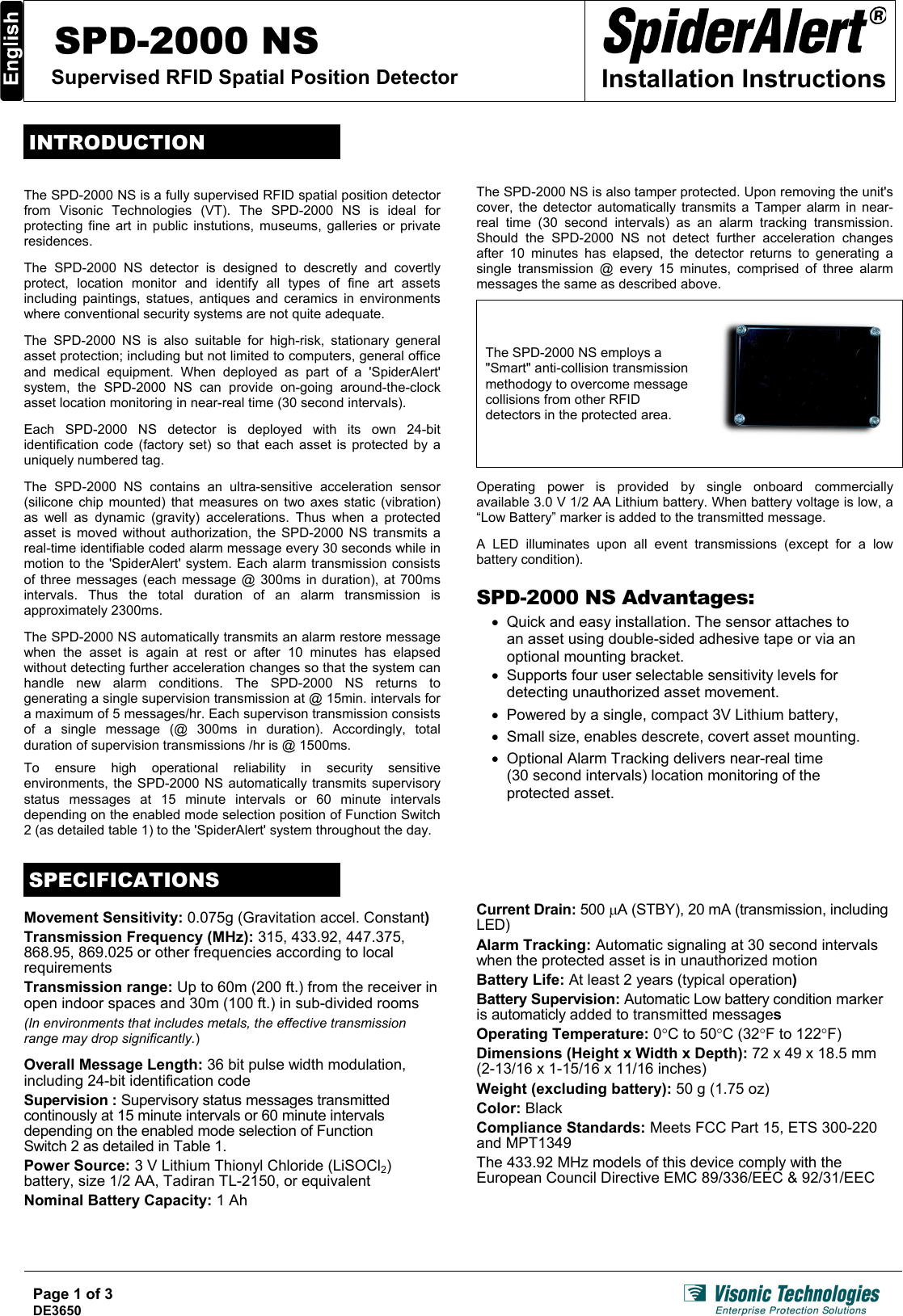 SPD-2000 NS Supervised RFID Spatial Position Detector  Installation Instructions  INTRODUCTION  The SPD-2000 NS is a fully supervised RFID spatial position detector from Visonic Technologies (VT). The SPD-2000 NS is ideal for protecting fine art in public instutions, museums, galleries or private residences.  The SPD-2000 NS detector is designed to descretly and covertly protect, location monitor and identify all types of fine art assets including paintings, statues, antiques and ceramics in environments where conventional security systems are not quite adequate. Page 1 of 3 DE3650   The SPD-2000 NS is also suitable for high-risk, stationary general asset protection; including but not limited to computers, general office and medical equipment. When deployed as part of a &apos;SpiderAlert&apos; system, the SPD-2000 NS can provide on-going around-the-clock asset location monitoring in near-real time (30 second intervals).  Each SPD-2000 NS detector is deployed with its own 24-bit identification code (factory set) so that each asset is protected by a uniquely numbered tag.  The SPD-2000 NS contains an ultra-sensitive acceleration sensor (silicone chip mounted) that measures on two axes static (vibration) as well as dynamic (gravity) accelerations. Thus when a protected asset is moved without authorization, the SPD-2000 NS transmits a real-time identifiable coded alarm message every 30 seconds while in motion to the &apos;SpiderAlert&apos; system. Each alarm transmission consists of three messages (each message @ 300ms in duration), at 700ms intervals. Thus the total duration of an alarm transmission is approximately 2300ms.  The SPD-2000 NS automatically transmits an alarm restore message when the asset is again at rest or after 10 minutes has elapsed without detecting further acceleration changes so that the system can handle new alarm conditions. The SPD-2000 NS returns to generating a single supervision transmission at @ 15min. intervals for a maximum of 5 messages/hr. Each supervison transmission consists of a single message (@ 300ms in duration). Accordingly, total duration of supervision transmissions /hr is @ 1500ms.  To ensure high operational reliability in security sensitive environments, the SPD-2000 NS automatically transmits supervisory status messages at 15 minute intervals or 60 minute intervals depending on the enabled mode selection position of Function Switch 2 (as detailed table 1) to the &apos;SpiderAlert&apos; system throughout the day.  The SPD-2000 NS is also tamper protected. Upon removing the unit&apos;s cover, the detector automatically transmits a Tamper alarm in near-real time (30 second intervals) as an alarm tracking transmission. Should the SPD-2000 NS not detect further acceleration changes after 10 minutes has elapsed, the detector returns to generating a single transmission @ every 15 minutes, comprised of three alarm messages the same as described above.  The SPD-2000 NS employs a &quot;Smart&quot; anti-collision transmission methodogy to overcome message collisions from other RFID detectors in the protected area.   Operating power is provided by single onboard commercially available 3.0 V 1/2 AA Lithium battery. When battery voltage is low, a “Low Battery” marker is added to the transmitted message.  A LED illuminates upon all event transmissions (except for a low battery condition).  SPD-2000 NS Advantages: •  Quick and easy installation. The sensor attaches to  an asset using double-sided adhesive tape or via an optional mounting bracket. •  Supports four user selectable sensitivity levels for detecting unauthorized asset movement. •  Powered by a single, compact 3V Lithium battery, •  Small size, enables descrete, covert asset mounting. •  Optional Alarm Tracking delivers near-real time  (30 second intervals) location monitoring of the  protected asset.   SPECIFICATIONS  Movement Sensitivity: 0.075g (Gravitation accel. Constant) Transmission Frequency (MHz): 315, 433.92, 447.375, 868.95, 869.025 or other frequencies according to local requirements Transmission range: Up to 60m (200 ft.) from the receiver in open indoor spaces and 30m (100 ft.) in sub-divided rooms (In environments that includes metals, the effective transmission range may drop significantly.)  Overall Message Length: 36 bit pulse width modulation, including 24-bit identification code Supervision : Supervisory status messages transmitted continously at 15 minute intervals or 60 minute intervals depending on the enabled mode selection of Function  Switch 2 as detailed in Table 1. Power Source: 3 V Lithium Thionyl Chloride (LiSOCl2) battery, size 1/2 AA, Tadiran TL-2150, or equivalent Nominal Battery Capacity: 1 Ah Current Drain: 500 µA (STBY), 20 mA (transmission, including LED) Alarm Tracking: Automatic signaling at 30 second intervals when the protected asset is in unauthorized motion Battery Life: At least 2 years (typical operation) Battery Supervision: Automatic Low battery condition marker is automaticly added to transmitted messages Operating Temperature: 0°C to 50°C (32°F to 122°F) Dimensions (Height x Width x Depth): 72 x 49 x 18.5 mm (2-13/16 x 1-15/16 x 11/16 inches) Weight (excluding battery): 50 g (1.75 oz) Color: Black Compliance Standards: Meets FCC Part 15, ETS 300-220 and MPT1349 The 433.92 MHz models of this device comply with the European Council Directive EMC 89/336/EEC &amp; 92/31/EEC     
