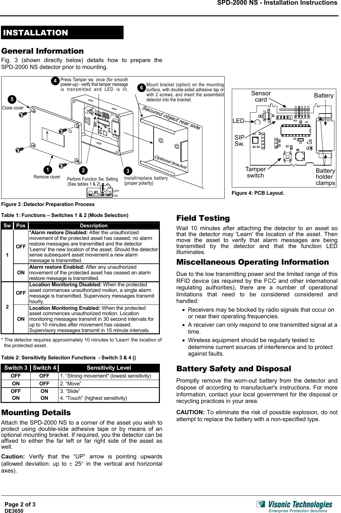 SPD-2000 NS - Installation Instructions     INSTALLATION  General Information Fig. 3 (shown directly below) details how to prepare the  SPD-2000 NS detector prior to mounting.     1Remove cover2Install/replace battery(proper polarity)4ONOFF231Perform Function Sw. Setting(See tables 1 &amp; 2)34Mount bracket (option) on the mountingsurface, with double-sided adhesive tap orwith 2 screws, and insert the assembelddetector into the bracket.5Press Tamper sw. once (for smoothpower-up) - verify that tamper messageis transmitted and LED is lit.Close cover6  Figure 3 :Detector Preparation Process  BatteryBatteryholderclampsTamperswitchSIPSw.SensorcardLED   Figure 4: PCB Layout.  Table 1: Functions – Switches 1 &amp; 2 (Mode Selection)  Page 2 of 3  Sw  Pos  Description OFF *Alarm restore Disabled: After the unauthorized movement of the protected asset has ceased; no alarm restore messages are transmitted and the detector &apos;Learns&apos; the new location of the asset. Should the detector sense subsequent asset movement a new alarm message is transmitted. 1 ON Alarm restore Enabled: After any unauthorized movement of the protected asset has ceased an alarm restore message is transmitted. OFF Location Monitoring Disabled: When the protected asset commences unauthorized motion, a single alarm message is transmitted. Supervisory messages transmit hourly. 2 ON Location Monitoring Enabled: When the protected asset commences unauthorized motion. Location monitoring messages transmit in 30 second intervals for up to 10 minutes after movement has ceased. Supervisory messages transmit in 15 minute intervals.  * The detector requires approximately 10 minutes to &apos;Learn&apos; the location of the protected asset.   Table 2: Sensitivity Selection Functions  - Switch 3 &amp; 4 ()  Switch 3  Switch 4  Sensitivity Level OFF OFF 1. “Strong movement&quot; (lowest sensitivity) ON OFF 2. “Move” OFF ON 3. “Slide” ON ON 4. “Touch” (highest sensitivity)  Mounting Details  Attach the SPD-2000 NS to a corner of the asset you wish to protect using double-side adhesive tape or by means of an optional mounting bracket. If required, you the detector can be affixed to either the far left or far right side of the asset as well.  Caution:  Verify that the “UP” arrow is pointing upwards (allowed deviation: up to ± 25° in the vertical and horizontal axes).  Field Testing  Wait 10 minutes after attaching the detector to an asset so that the detector may &apos;Learn&apos; the location of the asset. Then move the asset to verify that alarm messages are being transmitted by the detector and that the function LED illuminates.  Miscellaneous Operating Information  Due to the low transmitting power and the limited range of this RFID device (as required by the FCC and other international regulating authorities), there are a number of operational limitations that need to be considered considered and handled: •  Receivers may be blocked by radio signals that occur on or near their operating frequencies. •  A receiver can only respond to one transmitted signal at a time. •  Wireless equipment should be regularly tested to determine current sources of interference and to protect against faults.  Battery Safety and Disposal  Promptly remove the worn-out battery from the detector and dispose of according to manufactuer&apos;s instructions. For more information, contact your local government for the disposal or recycling practices in your area.  CAUTION: To eliminate the risk of possible explosion, do not attempt to replace the battery with a non-specified type.     DE3650   