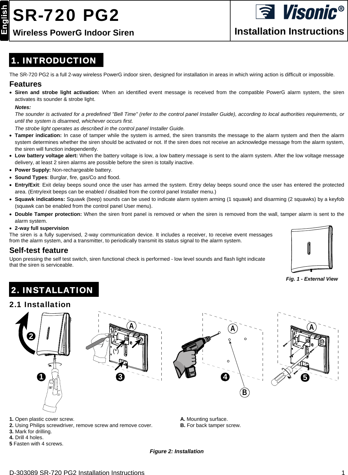 D-303089 SR-720 PG2 Installation Instructions  1   SR-720 PG2 Wireless PowerG Indoor Siren  Installation Instructions 1. INTRODUCTION The SR-720 PG2 is a full 2-way wireless PowerG indoor siren, designed for installation in areas in which wiring action is difficult or impossible. Features  Siren and strobe light activation: When an identified event message is received from the compatible PowerG alarm system, the siren activates its sounder &amp; strobe light.  Notes:   The sounder is activated for a predefined &quot;Bell Time&quot; (refer to the control panel Installer Guide), according to local authorities requirements, or until the system is disarmed, whichever occurs first.  The strobe light operates as described in the control panel Installer Guide.   Tamper indication: In case of tamper while the system is armed, the siren transmits the message to the alarm system and then the alarm system determines whether the siren should be activated or not. If the siren does not receive an acknowledge message from the alarm system, the siren will function independently.   Low battery voltage alert: When the battery voltage is low, a low battery message is sent to the alarm system. After the low voltage message delivery, at least 2 siren alarms are possible before the siren is totally inactive.  Power Supply: Non-rechargeable battery.   Sound Types: Burglar, fire, gas/Co and flood.  Entry/Exit: Exit delay beeps sound once the user has armed the system. Entry delay beeps sound once the user has entered the protected area. (Entry/exit beeps can be enabled / disabled from the control panel Installer menu.)  Squawk indications: Squawk (beep) sounds can be used to indicate alarm system arming (1 squawk) and disarming (2 squawks) by a keyfob (squawk can be enabled from the control panel User menu).  Double Tamper protection: When the siren front panel is removed or when the siren is removed from the wall, tamper alarm is sent to the alarm system.  2-way full supervision The siren is a fully supervised, 2-way communication device. It includes a receiver, to receive event messages from the alarm system, and a transmitter, to periodically transmit its status signal to the alarm system. Self-test feature Upon pressing the self test switch, siren functional check is performed - low level sounds and flash light indicate that the siren is serviceable.   Fig. 1 - External View 2. INSTALLATION 2.1 Installation 123(*)45ABAA 1. Open plastic cover screw. 2. Using Philips screwdriver, remove screw and remove cover. 3. Mark for drilling. 4. Drill 4 holes. 5 Fasten with 4 screws. A. Mounting surface. B. For back tamper screw.  Figure 2: Installation 