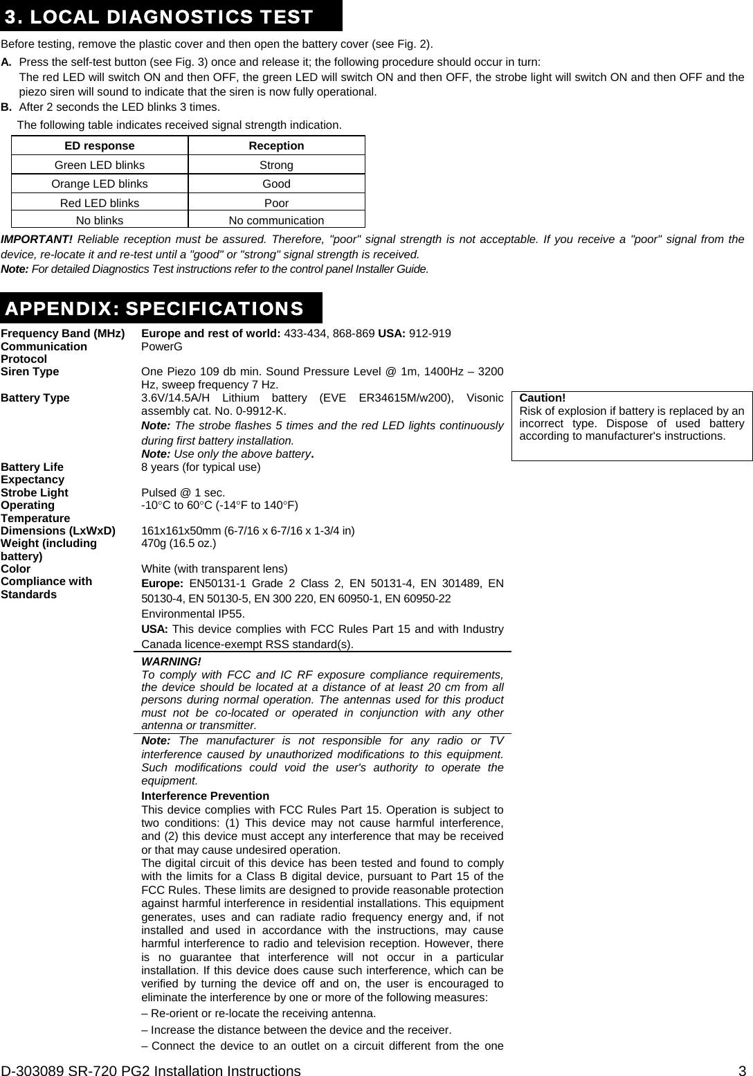D-303089 SR-720 PG2 Installation Instructions  3 3. LOCAL DIAGNOSTICS TEST Before testing, remove the plastic cover and then open the battery cover (see Fig. 2). A.  Press the self-test button (see Fig. 3) once and release it; the following procedure should occur in turn: The red LED will switch ON and then OFF, the green LED will switch ON and then OFF, the strobe light will switch ON and then OFF and the piezo siren will sound to indicate that the siren is now fully operational. B.  After 2 seconds the LED blinks 3 times. The following table indicates received signal strength indication. ED response  Reception  Green LED blinks  Strong  Orange LED blinks  Good  Red LED blinks  Poor  No blinks  No communication IMPORTANT! Reliable reception must be assured. Therefore, &quot;poor&quot; signal strength is not acceptable. If you receive a &quot;poor&quot; signal from the device, re-locate it and re-test until a &quot;good&quot; or &quot;strong&quot; signal strength is received. Note: For detailed Diagnostics Test instructions refer to the control panel Installer Guide.  APPENDIX: SPECIFICATIONS Frequency Band (MHz) Europe and rest of world: 433-434, 868-869 USA: 912-919  Communication Protocol PowerG  Siren Type  One Piezo 109 db min. Sound Pressure Level @ 1m, 1400Hz – 3200 Hz, sweep frequency 7 Hz.   Battery Type  3.6V/14.5A/H Lithium battery (EVE ER34615M/w200), Visonic assembly cat. No. 0-9912-K. Note: The strobe flashes 5 times and the red LED lights continuously during first battery installation.  Note: Use only the above battery. Caution! Risk of explosion if battery is replaced by an incorrect type. Dispose of used battery according to manufacturer&apos;s instructions. Battery Life Expectancy 8 years (for typical use)  Strobe Light  Pulsed @ 1 sec.   Operating Temperature -10C to 60C (-14F to 140F)  Dimensions (LxWxD)  161x161x50mm (6-7/16 x 6-7/16 x 1-3/4 in)  Weight (including battery) 470g (16.5 oz.)  Color  White (with transparent lens)   Compliance with Standards  Europe:  EN50131-1 Grade 2 Class 2, EN 50131-4, EN 301489, EN 50130-4, EN 50130-5, EN 300 220, EN 60950-1, EN 60950-22 Environmental IP55. USA: This device complies with FCC Rules Part 15 and with Industry Canada licence-exempt RSS standard(s). WARNING! To comply with FCC and IC RF exposure compliance requirements, the device should be located at a distance of at least 20 cm from all persons during normal operation. The antennas used for this product must not be co-located or operated in conjunction with any other antenna or transmitter. Note: The manufacturer is not responsible for any radio or TV interference caused by unauthorized modifications to this equipment. Such modifications could void the user&apos;s authority to operate the equipment. Interference Prevention This device complies with FCC Rules Part 15. Operation is subject to two conditions: (1) This device may not cause harmful interference, and (2) this device must accept any interference that may be received or that may cause undesired operation. The digital circuit of this device has been tested and found to comply with the limits for a Class B digital device, pursuant to Part 15 of the FCC Rules. These limits are designed to provide reasonable protection against harmful interference in residential installations. This equipment generates, uses and can radiate radio frequency energy and, if not installed and used in accordance with the instructions, may cause harmful interference to radio and television reception. However, there is no guarantee that interference will not occur in a particular installation. If this device does cause such interference, which can be verified by turning the device off and on, the user is encouraged to eliminate the interference by one or more of the following measures: – Re-orient or re-locate the receiving antenna. – Increase the distance between the device and the receiver. – Connect the device to an outlet on a circuit different from the one  