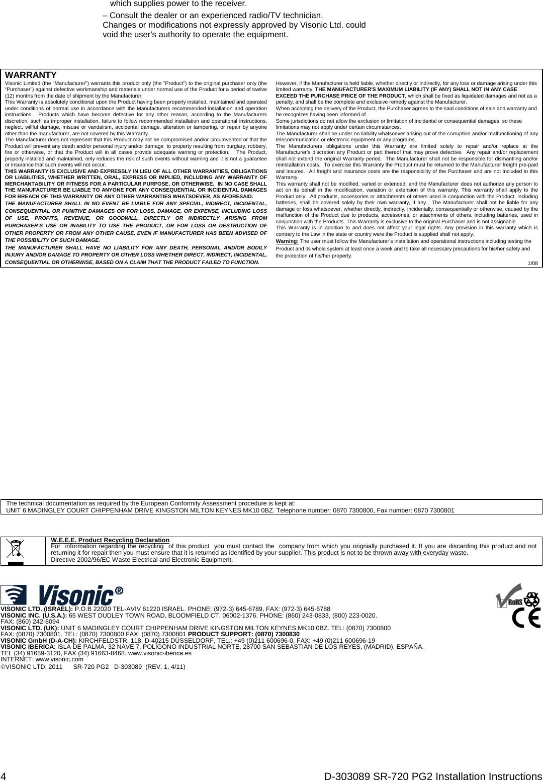 4  D-303089 SR-720 PG2 Installation Instructions which supplies power to the receiver. – Consult the dealer or an experienced radio/TV technician. Changes or modifications not expressly approved by Visonic Ltd. could void the user&apos;s authority to operate the equipment.    WARRANTY  Visonic Limited (the “Manufacturer&quot;) warrants this product only (the &quot;Product&quot;) to the original purchaser only (the “Purchaser”) against defective workmanship and materials under normal use of the Product for a period of twelve (12) months from the date of shipment by the Manufacturer.   This Warranty is absolutely conditional upon the Product having been properly installed, maintained and operated under conditions of normal use in accordance with the Manufacturers recommended installation and operation instructions.  Products which have become defective for any other reason, according to the Manufacturers discretion, such as improper installation, failure to follow recommended installation and operational instructions, neglect, willful damage, misuse or vandalism, accidental damage, alteration or tampering, or repair by anyone other than the manufacturer, are not covered by this Warranty. The Manufacturer does not represent that this Product may not be compromised and/or circumvented or that the Product will prevent any death and/or personal injury and/or damage  to property resulting from burglary, robbery, fire or otherwise, or that the Product will in all cases provide adequate warning or protection.   The Product, properly installed and maintained, only reduces the risk of such events without warning and it is not a guarantee or insurance that such events will not occur.  THIS WARRANTY IS EXCLUSIVE AND EXPRESSLY IN LIEU OF ALL OTHER WARRANTIES, OBLIGATIONS OR LIABILITIES, WHETHER WRITTEN, ORAL, EXPRESS OR IMPLIED, INCLUDING ANY WARRANTY OF MERCHANTABILITY OR FITNESS FOR A PARTICULAR PURPOSE, OR OTHERWISE.  IN NO CASE SHALL THE MANUFACTURER BE LIABLE TO ANYONE FOR ANY CONSEQUENTIAL OR INCIDENTAL DAMAGES FOR BREACH OF THIS WARRANTY OR ANY OTHER WARRANTIES WHATSOEVER, AS AFORESAID. THE MANUFACTURER SHALL IN NO EVENT BE LIABLE FOR ANY SPECIAL, INDIRECT, INCIDENTAL, CONSEQUENTIAL OR PUNITIVE DAMAGES OR FOR LOSS, DAMAGE, OR EXPENSE, INCLUDING LOSS OF USE, PROFITS, REVENUE, OR GOODWILL, DIRECTLY OR INDIRECTLY ARISING FROM PURCHASER’S USE OR INABILITY TO USE THE PRODUCT, OR FOR LOSS OR DESTRUCTION OF OTHER PROPERTY OR FROM ANY OTHER CAUSE, EVEN IF MANUFACTURER HAS BEEN ADVISED OF THE POSSIBILITY OF SUCH DAMAGE. THE MANUFACTURER SHALL HAVE NO LIABILITY FOR ANY DEATH, PERSONAL AND/OR BODILY INJURY AND/OR DAMAGE TO PROPERTY OR OTHER LOSS WHETHER DIRECT, INDIRECT, INCIDENTAL, CONSEQUENTIAL OR OTHERWISE, BASED ON A CLAIM THAT THE PRODUCT FAILED TO FUNCTION.  However, if the Manufacturer is held liable, whether directly or indirectly, for any loss or damage arising under this limited warranty, THE MANUFACTURER&apos;S MAXIMUM LIABILITY (IF ANY) SHALL NOT IN ANY CASE EXCEED THE PURCHASE PRICE OF THE PRODUCT, which shall be fixed as liquidated damages and not as a penalty, and shall be the complete and exclusive remedy against the Manufacturer.  When accepting the delivery of the Product, the Purchaser agrees to the said conditions of sale and warranty and he recognizes having been informed of. Some jurisdictions do not allow the exclusion or limitation of incidental or consequential damages, so these limitations may not apply under certain circumstances.  The Manufacturer shall be under no liability whatsoever arising out of the corruption and/or malfunctioning of any telecommunication or electronic equipment or any programs. The Manufacturers obligations under this Warranty are limited solely to repair and/or replace at the Manufacturer’s discretion any Product or part thereof that may prove defective.  Any repair and/or replacement shall not extend the original Warranty period.  The Manufacturer shall not be responsible for dismantling and/or reinstallation costs.  To exercise this Warranty the Product must be returned to the Manufacturer freight pre-paid and insured.  All freight and insurance costs are the responsibility of the Purchaser and are not included in this Warranty. This warranty shall not be modified, varied or extended, and the Manufacturer does not authorize any person to act on its behalf in the modification, variation or extension of this warranty. This warranty shall apply to the Product only.  All products, accessories or attachments of others used in conjunction with the Product, including batteries, shall be covered solely by their own warranty, if any.  The Manufacturer shall not be liable for any damage or loss whatsoever, whether directly, indirectly, incidentally, consequentially or otherwise, caused by the malfunction of the Product due to products, accessories, or attachments of others, including batteries, used in conjunction with the Products. This Warranty is exclusive to the original Purchaser and is not assignable.  This Warranty is in addition to and does not affect your legal rights. Any provision in this warranty which is contrary to the Law in the state or country were the Product is supplied shall not apply.  Warning: The user must follow the Manufacturer’s installation and operational instructions including testing the Product and its whole system at least once a week and to take all necessary precautions for his/her safety and the protection of his/her property. 1/08                       The technical documentation as required by the European Conformity Assessment procedure is kept at:  UNIT 6 MADINGLEY COURT CHIPPENHAM DRIVE KINGSTON MILTON KEYNES MK10 0BZ. Telephone number: 0870 7300800, Fax number: 0870 7300801            W.E.E.E. Product Recycling Declaration For  information regarding the recycling  of this product  you must contact the  company from which you orignially purchased it. If you are discarding this product and not returning it for repair then you must ensure that it is returned as identified by your supplier. This product is not to be thrown away with everyday waste. Directive 2002/96/EC Waste Electrical and Electronic Equipment.      VISONIC LTD. (ISRAEL): P.O.B 22020 TEL-AVIV 61220 ISRAEL. PHONE: (972-3) 645-6789, FAX: (972-3) 645-6788 VISONIC INC. (U.S.A.): 65 WEST DUDLEY TOWN ROAD, BLOOMFIELD CT. 06002-1376. PHONE: (860) 243-0833, (800) 223-0020.  FAX: (860) 242-8094 VISONIC LTD. (UK): UNIT 6 MADINGLEY COURT CHIPPENHAM DRIVE KINGSTON MILTON KEYNES MK10 0BZ. TEL: (0870) 7300800  FAX: (0870) 7300801. TEL: (0870) 7300800 FAX: (0870) 7300801 PRODUCT SUPPORT: (0870) 7300830 VISONIC GmbH (D-A-CH): KIRCHFELDSTR. 118, D-40215 DÜSSELDORF, TEL.: +49 (0)211 600696-0, FAX: +49 (0)211 600696-19 VISONIC IBERICA: ISLA DE PALMA, 32 NAVE 7, POLÍGONO INDUSTRIAL NORTE, 28700 SAN SEBASTIÁN DE LOS REYES, (MADRID), ESPAÑA. TEL (34) 91659-3120, FAX (34) 91663-8468. www.visonic-iberica.es INTERNET: www.visonic.com VISONIC LTD. 2011      SR-720 PG2   D-303089  (REV. 1, 4/11)      