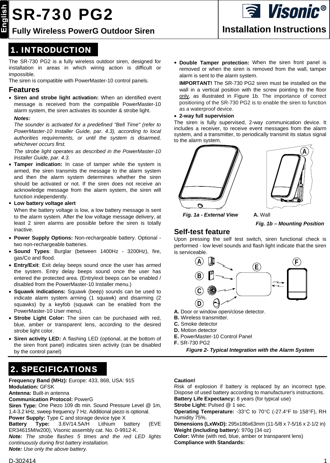 D-302414  1  SR-730 PG2 Fully Wireless PowerG Outdoor Siren  Installation Instructions 1. INTRODUCTION The SR-730 PG2 is a fully wireless outdoor siren, designed for installation in areas in which wiring action is difficult or impossible. The siren is compatible with PowerMaster-10 control panels.  Features  Siren and strobe light activation: When an identified event message is received from the compatible PowerMaster-10 alarm system, the siren activates its sounder &amp; strobe light.  Notes:   The sounder is activated for a predefined &quot;Bell Time&quot; (refer to PowerMaster-10 Installer Guide, par. 4.3), according to local authorities requirements, or until the system is disarmed, whichever occurs first.  The strobe light operates as described in the PowerMaster-10 Installer Guide, par. 4.3.   Tamper indication: In case of tamper while the system is armed, the siren transmits the message to the alarm system and then the alarm system determines whether the siren should be activated or not. If the siren does not receive an acknowledge message from the alarm system, the siren will function independently.   Low battery voltage alert When the battery voltage is low, a low battery message is sent to the alarm system. After the low voltage message delivery, at least 2 siren alarms are possible before the siren is totally inactive.  Power Supply Options: Non-rechargeable battery. Optional - two non-rechargeable batteries.   Sound Types: Burglar (between 1400Hz - 3200Hz), fire, gas/Co and flood.  Entry/Exit: Exit delay beeps sound once the user has armed the system. Entry delay beeps sound once the user has entered the protected area. (Entry/exit beeps can be enabled / disabled from the PowerMaster-10 Installer menu.)  Squawk indications: Squawk (beep) sounds can be used to indicate alarm system arming (1 squawk) and disarming (2 squawks) by a keyfob (squawk can be enabled from the PowerMaster-10 User menu).  Strobe Light Color: The siren can be purchased with red, blue, amber or transparent lens, according to the desired strobe light color.   Siren activity LED: A flashing LED (optional, at the bottom of the siren front panel) indicates siren activity (can be disabled by the control panel)  Double Tamper protection: When the siren front panel is removed or when the siren is removed from the wall, tamper alarm is sent to the alarm system. IMPORTANT! The SR-730 PG2 siren must be installed on the wall in a vertical position with the screw pointing to the floor only, as illustrated in Figure 1b. The importance of correct positioning of the SR-730 PG2 is to enable the siren to function as a waterproof device.  2-way full supervision The siren is fully supervised, 2-way communication device. It includes a receiver, to receive event messages from the alarm system, and a transmitter, to periodically transmit its status signal to the alarm system.  A Fig. 1a - External View A. Wall Fig. 1b – Mounting Position Self-test feature Upon pressing the self test switch, siren functional check is performed - low level sounds and flash light indicate that the siren is serviceable. ABCDEF A. Door or window open/close detector. B. Wireless transmitter. C. Smoke detector D. Motion detector E. PowerMaster-10 Control Panel F. SR-730 PG2  Figure 2- Typical Integration with the Alarm System 2. SPECIFICATIONS Frequency Band (MHz): Europe: 433, 868, USA: 915 Modulation: GFSK Antenna: Built-in antenna Communication Protocol: PowerG Siren Type: One Piezo 109 db min. Sound Pressure Level @ 1m, 1.4-3.2 kHz, sweep frequency 7 Hz. Additional piezo is optional. Power Supply: Type C and storage device type X Battery Type: 3.6V/14.5A/H Lithium battery (EVE ER34615M/w200), Visonic assembly cat. No. 0-9912-K. Note: The strobe flashes 5 times and the red LED lights continuously during first battery installation.  Note: Use only the above battery. Caution! Risk of explosion if battery is replaced by an incorrect type. Dispose of used battery according to manufacturer&apos;s instructions. Battery Life Expectancy: 8 years (for typical use) Strobe Light: Pulsed @ 1 sec. Operating Temperature: -33C to 70C (-27.4F to 158F), RH humidity 75%. Dimensions (LxWxD): 295x186x63mm (11-5/8 x 7-5/16 x 2-1/2 in) Weight (including battery): 970g (34 oz) Color: White (with red, blue, amber or transparent lens) Compliance with Standards:  
